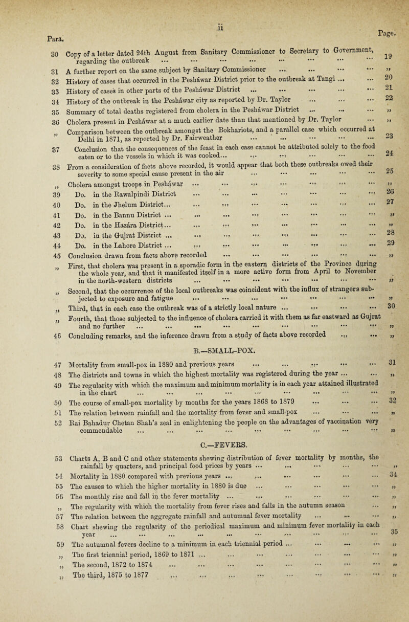 P <12*£L« 30 Copy of a letter dated 24th August from Sanitary Commissioner to Secretary to Government, regarding the outbreak ••• ••• ••• ••• ••• 31 A further report on the same subject by Sanitary Commissioner 32 History of cases that occurred in the Peshawar District prior to the outbreak at Tangi ... 33 History of cases in other parts of the Peshawar District 34 History of the outbreak in the Peshawar city as reported by Dr. Taylor 35 Summary of total deaths registered from cholera in the Peshawar District ... ... Cholera present in Peshawar at a much earlier date than that mentioned by Dr. Taylor Comparison between the outbreak amongst the Bokhariots, and a parallel case which occurred at Delhi in 1871, as reported by Dr. Fairweather Conclusion that the consequences of the feast in each case cannot be attributed solely to the food eaten or to the vessels in which it was cooked.,, »•» From a consideration of facts above recorded, it would appear that both these outbreaks owed their severity to some special cause present in the air ... ••• Cholera amongst troops in Peshawar ••• ••• Do. in the Rawalpindi District Do. in the Jhelum District.,. ,.. »r? Do. in the Bannu District ... ... ... *•» *?* Do. in the Hazara District... ??• ••• ••• »*• Do. in the Gujrat District ... ••• *v *'* Do. in the Lahore District ... ••• ••• ••• Conclusion drawn from facts abovp recorded ••• ••• ••• First, that cholera was present in a sporadic form in the eastern districts of the Province during the whole year, and that it manifested itself in a more active form from April to November in the north-western districts ... .*• Second, that the occurrence of the local outbreaks was coincident with the influx qf strangers sub¬ jected to exposure and fatigue ... ••• ... Third, that in each case the outbreak was of a strictly local nature ... Fourth, that: those subjected to the influence of cholera carried it with them as far eastward as Gujrat and no further ... ... ••• ••• ••• ••• ••• ••• 46 Concluding remarks, and the inference drawn from a study of facts above recorded ... ••• B.—SMALL-POX. 47 Mortality from small-pox in 1880 and previous years ... ... 48 The districts and towns in which the highest mortality was registered during the year ... 49 The regularity with which the maximum and minimum mortality is in each year attained illustrated in the chart ... ... ... ••• ••• ••• 50 The course of small-pox mortality by months for the years 1868 to 1879 51 The relation between rainfall and the mortality from fever and small-pox 52 Rai Bahadur Chetan Shah’s zeal in enlightening the people on the advantages of vaccination very commendable ... ... ... ... ••• m* • 36 » 37 38 39 40 41 42 43 44 45 1) 1) 11 11 Page, 19 20 21 22 17 77 23 24 25 v 26 27 >> 28 53 54 55 56 » 57 58 59 » 33 ?? C.—FEVERS. Charts A, B and C and other statements shewing distribution of fever mortality by months, the rainfall by quarters, and principal food prices by years ... Mortality in 1880 compared with previous years ... ... The causes to which the higher mortality in 1880 is due The monthly rise and fall in the fever mortality ... ... The regularity with which the mortality from fever rises and falls in the autumn season The relation between the aggregate rainfall and autumnal fever mortality Chart shewing the regularity of the periodical maximum and minimum fever mortality in each year ... ... ... ... ... ••• ■••• The autumnal fevers decline to a minimum in each triennial period ... ••• ~« The first triennial period, 1869 to 1871 ... The second, 1872 to 1874 Tho third, 1875 to 1877 29 >> » 30 >* 31 17 32 34 >> 35 77 11