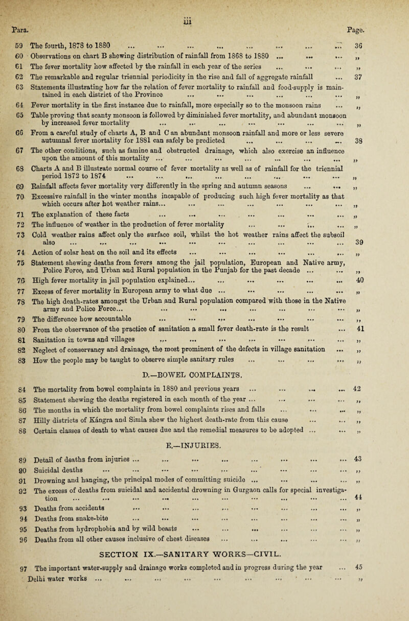 Para* Page. 59 The fourth, 1878 to 1880 ... ... ... ... ... ... ... .Tr 36 60 Observations on chart B shewing distribution of rainfall from 1868 to 1880 ... 61 The fever mortality how affected by the rainfall in each year of the series 62 The remarkable and regular triennial periodicity in the rise and fall of aggregate rainfall 63 Statements illustrating how far the relation of fever mortality to rainfall and food-supply is main¬ tained in each district of the Province 64 Pever mortality in the first instance due to rainfall, more especially so to the monsoon rains 65 Table proving that scanty monsoon is followed by diminished fever mortality, and abundant monsoon by increased fever mortality G6 From a careful study of charts A, B and C an abundant monsoon rainfall and more or less severe autumnal fever mortality for 1881 can safely be predicted ... ... ... _ 67 The other conditions, such as famine and obstructed drainage, which also exercise an influence upon the amount of this mortality ... 68 Charts A and B illustrate normal course of fever mortality as well as of rainfall for the triennial period 1872 to 1874 ... ... ... 69 Rainfall affects fever mortality very differently in the spring and autumn seasons 70 Excessive rainfall in the winter months incapable of producing such high fever mortality as that which occurs after hot weather rains... 71 The explanation of these facts ... ... 72 The influence of weather in the production of fever mortality ... ... 7 3 Cold weather rains affect only the surface soil, whilst the hot weather rains affect the subsoil also ... ... ... ... ... ... ... ... ... ... 74 Action of solar heat on the soil and its effects ... ... ... ... ... ... 75 Statement shewing deaths from fevers among the jail population, European and Native army, Police Force, and Urban and Rural population in the Punjab for the past decade ... 76 High fever mortality in jail population explained... ... 77 Excess of fever mortality in European army to what due ... 78 The high death-rates amongst the Urban and Rural population compared with those in the Native army and I^olice Force... ... ... ... ... ... ... ... 79 The difference how accountable ... ... ... 80 From the observance of the practice of sanitation a small fever death-rate is the result 81 Sanitation in towns and villages ... ... ... ••• 82 Neglect of conservancy and drainage, the most prominent of the defects in village sanitation 83 How the people may be taught to observe simple sanitary rules D.—BOWEL COMPLAINTS. 84 The mortality from bowel complaints in 1880 and previous years 85 Statement shewing the deaths registered in each month of the year ... 86 The months in which the mortality from bowel complaints rises and falls 87 Hilly districts of Kangra and Simla shew the highest death-rate from this cause 88 Certain classes of death to what causes due and the remedial measures to be adopted E.—INJURIES. g9 Detail of deaths from injuries ... ... ... ... ... ... 90 Suicidal deaths ... ... ••• ... ... ... 91 Drowning and hanging, the principal modes of committing suicide ... 92 The excess of deaths from suicidal and accidental drowning in Gurgaon calls for special investig tion ... ... ... ... 93 Deaths from accidents ... 94 Deaths from snake-bite 95 Deaths from hydrophobia and by wild beasts 96 Deaths from all other causes inclusive of chest diseases 37 )> >; it 38 » )» a 77 it 7) 39 77 77 40 77 77 77 41 77 77 it 42 77 77 43 77 44 77 a 77 SECTION IX.—SANITARY WORKS—CIVIL. S7 The important water-supply and drainage works completed and in progress during the year Delhi water works ... ... ... ... ... ... ... •»» 45 77