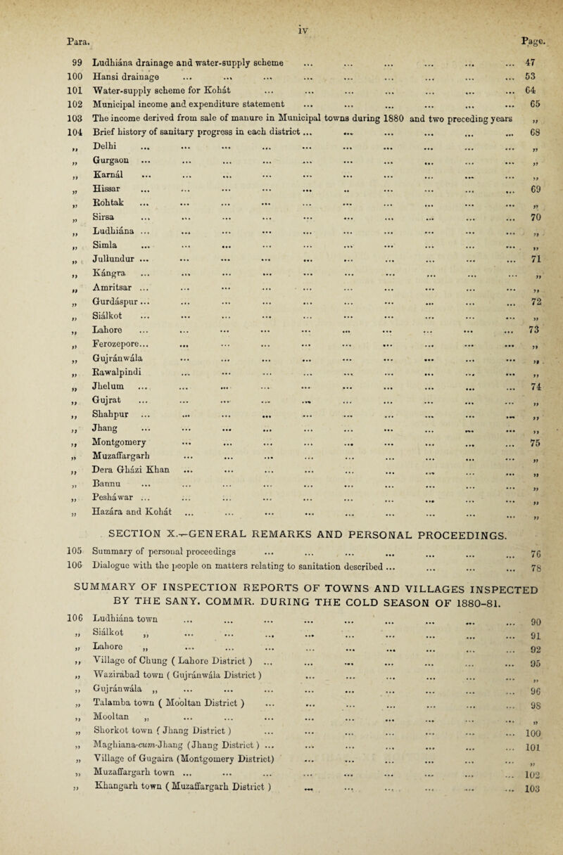 Para. 99 Ludhiana drainage and water-supply scheme • (« Page. 47 100 Hansi drainage ... • •. • • . 53 101 Water-supply scheme for Kohat • • ■ • • • ... 64 102 Municipal income and expenditure statement ... • • • 65 103 The income derived from sale of manure in Municipal towns during 1880 and two preceding years II 104 Brief history of sanitary progress in each district... ... • • • « • • ••• 68 If Del In ... ... ... ... ... ... ... • •• * • • «• • II If Gurgaon • • • • • • • • • II If Karnal ... ... ... ... ... ... ... ... • • • • If II Eissar • • • • M • • • 69 If Kohtak ... ... ... ... ... ... ... • • • • • • • • • II If Sirsa ... ... ... ... ... ... ... • • • • • • • • • 70 If Ludhiana ... • • • • • • • *• II ' If Simla ... ... ... ... ... ... ... • • • • • • • • • If If c Jullundur ... ... ... ... ... • • • • • • • •. 71 If Kangra ... ... ... ... ... ... ... ... •.. II II Amritsar ... • • • • . . * • • If If Gurdaspur... • •• . . 1 Ml 72 If Sialkot ... ... ... ... ... ••• ... • • • >1 If Lahore ... ... ... ... ... ... ... • • • • • • • • • 73 >> Ferozepore... • • • • • • • •• II If Gujranwala • • • If* • • • II If Rawalpindi • 4 • •• If II Jhelum .... ... ... ... ... ... ... • • « • •• 74 II Gujrat ... ... ... .... .., • • • 9 0 • • M If II Shahpur • • • * *f II II Jhang ... ... ... ... ... ... ... • • • • • • If II Montgomery ... ... ... ... ... • • • . . • 75 l> Muzaffargarh • • • • • • • • • II II Dera Ghazi Khan • • • If f> Bannu ... ... ... ... ... ... ... • • • • • • II II Peshawar ... • •• • • • • • • If 51 Hazara and Kohat ... • • • ... II 105 SECTION X.-r-GENERAL REMARKS AND PERSONAL PROCEEDINGS. Summary of personal proceedings 76 106 Dialogue with the people on matters relating to sanitation described ... • • • • • • • • • 78 SUMMARY OF INSPECTION REPORTS OF TOWNS AND VILLAGES INSPECTED BY THE SANY. COMMR. DURING THE COLD SEASON OF 1880-81. IOC Ludhiana town jj Sialkot jj ... ... ... j j Lahore j) ... ... ... ,, Village of Chung ( Lahore District ) „ Wazirabad town ( Gujranwala District) ,, Gujranwala „ „ Talamba town ( Mooltan District ) ,, Mooltan „ „ Sliorkot town ( Jhang District) „ Maghiana-cwm-Jhang (Jhang District) ... „ Village of Gugaira (Montgomery District) „ Muzaffargarh town ... ,, Khangarh town ( Muzaffargarh District ) 90 91 92 95 II 96 9S )> 100 101 If 102 103