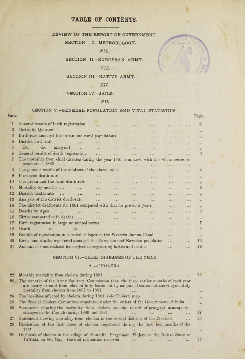 TABLE OP CONTENTS. Para. 1 2 3 4 5 6 7 8 9 10 11 12 13 14 15 16 17 18 19 20 21 22 23 24 25 26 28 29 REVIEW OF THE REPORT OP GOVERNMENT. SECTION I.—METEOROLOGY. NIL. SECTION II.-EUROPEAN ARMY- NIL. SECTION III.-NATIVE ARMY. NIL. SECTION IV.-JAILS. NIL. SECTION V.-GENERAL POPULATION AND VITAL STATISTICS. Page. General results of birth registration ... ... ... ... ... ... 2 Births by Quarters ... ... ... ... ... ... ... „ Birth-rate amongst the urban and rural populations ... ... ... ... „ District birth-rate .,, ... ... ... ... ... ... „ Do. do. analysed ... ... ... ... ... ... ... „ General results of death registration ... ... ... ... ... ... 3 The mortality from chief diseases during the year 1881 compared with the whole series of years since 1868 ... ... ... ... ... ... ... ... „ The general results of the analysis of the above table ... ... ... ... 4 Provincial death-rate ... ... ... ... ... ... ... „ The urban and the rural death-rate ... ... ... ... ... ... „ Mortality by months ... ... ... ... ... ... ... ... 5 District death-rate Analysis of the district death-rate The district death-rate for 1881 compared with that for previous years Deaths by Ages ... ... ... ... ... ... ... ... 6 Births compared with deaths ... ... ... ... ... ... ... „ Birth registration in large municipal towns ... ... ... ... ... 7 Death do. do. ... ... ... ... ... 9 Results of registration in selected villages on the Western Jamna Canal ... ... „ Births and deaths registered amongst the European and Eurasian population ... ... 13 Amount of fines realized for neglect in registering births and deaths ... ... 14 SECTION VI.—CHIEF DISEASES OF THE YEAR. A.—CHOLERA. Monthly mortality from cholera during 1881 ... ... ... ... ... 15 The remarks of the Army Sanitary Commission that the three earlier months of each year are nearly exempt fi'om cholera fully borne out by subjoined statement showing monthly mortality from cholera from 1867 to 1881 ... ... ... ... ... „ The localities affected by cholera during 1881, vide Cholera map ... ... ... „ The Special Cholera Committee appointed under the orders of the Government of India ... ,, Statement showing the mortality from cholera and the record of primjipal atmospheric changes in the Punjab during 1880 and 1881 ... ... ... ... 17 Statement showing mortality from cholera in the several districts of the Province ... 18 Particulars of the first cases of cholera registered during the first four months of the year ... ... ... ... ... ... ... ... ... ,, Outbreak of cholera in the village of Khundin, Pergannah Pinjore in the Native State of Patti&la, on 4th May—the first intimation received ... ... ... ... 13> 4
