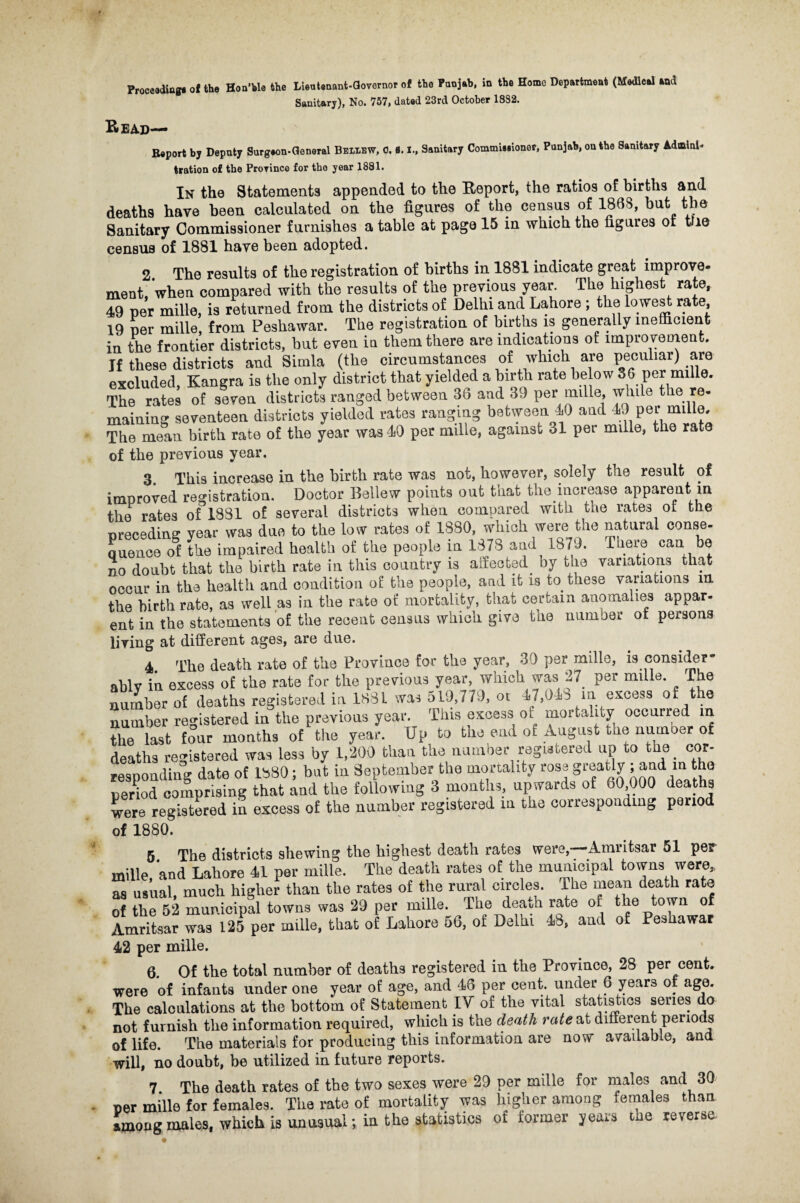 Sanitary), No. 757, dated 23rd October 1832. Read— Report by Deputy Surgeon-General Beleew, 0. B. I., Sanitary Commisiioner, Punjab, on the Sanitary Adminis¬ tration of the Province for the year 1881. In the Statements appended to the Report, the ratios of births and deaths have been calculated on the figures of the census of 1868, hut the Sanitary Commissioner furnishes a table at page 15 in which the figures or tUe census of 1881 have been adopted. 2 The results of the registration of births in 1881 indicate great improve- ment, when compared with the results of the previous year. The highest rate, 49 per mille, is returned from the districts of Delhi and Lahore ; the lowest rate, 19 per mille, from Peshawar. The registration of births is generally inefficient in the frontier districts, but even in them there are indications of improvement. If these districts and Simla (the circumstances of which are peculiar) are excluded, Kangra is the only district that yielded a birth rate below 36 per mille. The rates of seven districts ranged between 36 and 39 per mille, while the re¬ maining seventeen districts yielded rates ranging between 40 and 49 per mille. The mean birth rate of the year was 40 per mille, against 31 per mille, the rate of the previous year. 3. This increase in the birth rate was not, however, solely the result of improved registration. Doctor Bellew points out that the increase apparent in the rates of 1881 of several districts when compared with the rates ot the preceding year was due to the low rates of 1880, which were the natural conse¬ quence of the impaired health of the people in 1878 and 1879. There can be no doubt that the birth rate in this country is affected, by the variations that occur in the health and condition of the people, and it is to these variations in the birth rate, as well as in the rate of mortality, that certain anomalies appar- ent in the statements of the recent census which give the number of persons living at different ages, are due. 4. The death rate of the Province for the year, 30 per mille, is consider¬ ably in excess of the rate for the previous year, which was 27. per mille. The number of deaths registered in 1881 was 519,779, ot 47,043 in excess of the number registered in the previous year. This excess of mortality occurred in the last four months of the year. Up to the end of August the number of deaths registered was less by 1,200 than the number registered up to the. cor¬ responding date of 1880; but in September the mortality rose greatly , and m the period comprising that and the following 3 months, upwards of 60 000 deaths were registered in excess of the number registered in the corresponding period of 1880. 5 The districts shewing the highest death rates were, Amritsar 51 per mille and Lahore 41 per mille. The death rates of the municipal towns were, as usual much higher than the rates of the rural circles. The mean death rate of the 52 municipal towns was 29 per mille. The death rate of the town of Amritsar was 125 per mille, that of Lahore 56, of Delhi 48, and of Peshawar 42 per mille. 6. Of the total number of deaths registered in the Province, 28 per cent, were of infants under one year of age, and 46 per cent, under 6 years of age. The calculations at the bottom of Statement IV of the vital statistics series do not furnish the information required, which is the death rate at different periods of life. The materials for producing this information are now available, and will, no doubt, be utilized in future reports. 7 The death rates of the two sexes were 29 per mille for males and 30 per mille for females. The rate of mortality was higher among females than Long males, which is unusual; in the statistics of former years the reverse