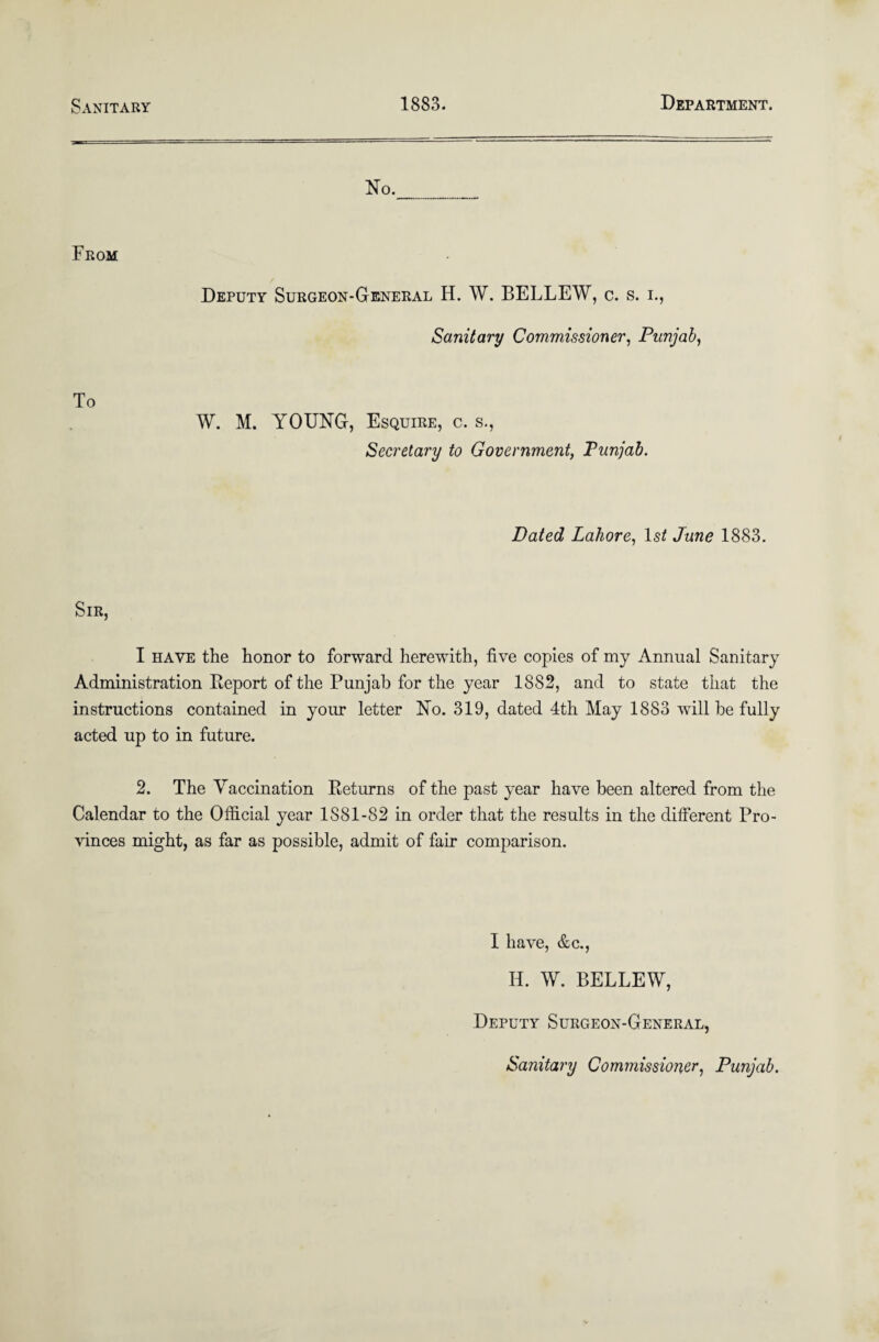 Sanitary 1883. Department. No. From Deputy Surgeon-General H. W. BELLEW, c. s. i., Sanitary Commissioner, Punjab, To W. M. YOUNG, Esquire, c. s., Secretary to Government, Punjab. Dated Lahore, lsi June 1883. Sir, I have the honor to forward herewith, five copies of my Annual Sanitary Administration Report of the Punjab for the year 1882, and to state that the instructions contained in your letter No. 319, dated 4th May 1883 will be fully acted up to in future. 2. The Vaccination Returns of the past year have been altered from the Calendar to the Official year 1S81-82 in order that the results in the different Pro¬ vinces might, as far as possible, admit of fair comparison. I have, &c., Id. W. BELLEW, Deputy Surgeon-General, Sanitary Commissioner, Punjab.