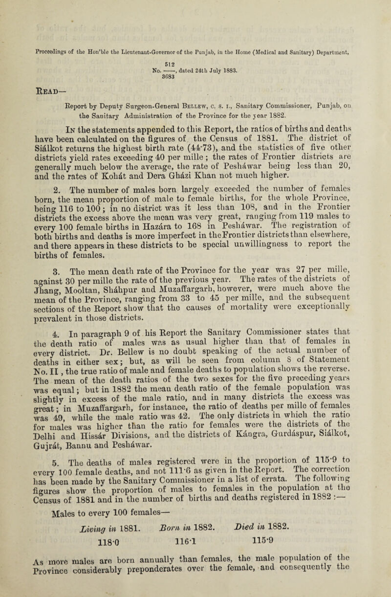 Proceedings of the Hon’hle the Lieutenant-Governor of the Punjab, in the Home (Medical and Sanitary) Department, 512 No.-, dated 24th July 1883. 3683 Bead— Report by Deputy Surgeon-General Bellew, c. s. i., Sanitary Commissioner, Punjab, on the Sanitary Administration of the Province for the year 1882. In the statements appended to this Eeport, the ratios of births and deaths have been calculated on the figures of the Census of 1881. The district of Sialkot returns the highest birth rate (44*73), and the statistics of five other districts yield rates exceeding 40 per mille ; the rates of Frontier districts are generally much below the average, the rate of PeshAwar being less than 20, and the rates of Kohdt and Dera Gh&zi Khan not much higher. 2. The number of males born largely exceeded the number of females born, the mean proportion of male to female births, for the whole Province, being 116 to 100; in no district was it less than 108, and in the Frontier districts the excess above the mean was very great, ranging from 119 males to every 100 female births in Hazara to 168 in Peslidwar. The registration of both births and deaths is more imperfect in the Frontier districts than elsewhere, and there appears in these districts to be special unwillingness to report the births of females. 3. The mean death rate of the Province for the year was 27 per mille, against 30 per mille the rate of the previous year. The rates of the districts of Jhang, Mooltan, Sh&hpur and Muzaffargarh, however, were much above the mean of the Province, ranging from 33 to 45 per mille, and the subsequent sections of the Eeport show that the causes of mortality were exceptionally prevalent in those districts. 4. In paragraph 9 of his Eeport the Sanitary Commissioner states that the death ratio ° of males was as usual higher than that of females in every district. Hr. Bellew is no doubt speaking of the actual numbei of deaths in either sex; but, as will be seen from column 8 of Statement No. II, the true ratio of male and female deaths to population shows the reverse. The mean of the death ratios of the two sexes for the five preceding years was equal; but in 1882 the mean death ratio of the female population was slightly in excess of the male ratio, and in many districts the excess was great; in Muzaffargarh, for instance, the ratio of deaths per mille of females was 49, while the male ratio was 42. The only districts in which the ratio for males was higher than the ratio for females weie the distiicts of the Belhi and Hiss&r Divisions, and the districts of Kangra, Gurdaspur, Si&lkot, Gujr&t, Bannu and Peshdwar. 5 The deaths of males registered were in the proportion of 115*9 to every 100 female deaths, and not 111*6 as given in the Eeport. The correction has been made by the Sanitary Commissioner in a list of errata. The following figures show the proportion of males to females in the population at the Census of 1881 and in the number of births and deaths registered in 1882 Males to every 100 females— Living in 1881. Lovn in 1882. Lied in 1882. 118*0 116*1 115*9 As more males are born annually than females, the male population of the Province considerably preponderates over the female, and consequently the
