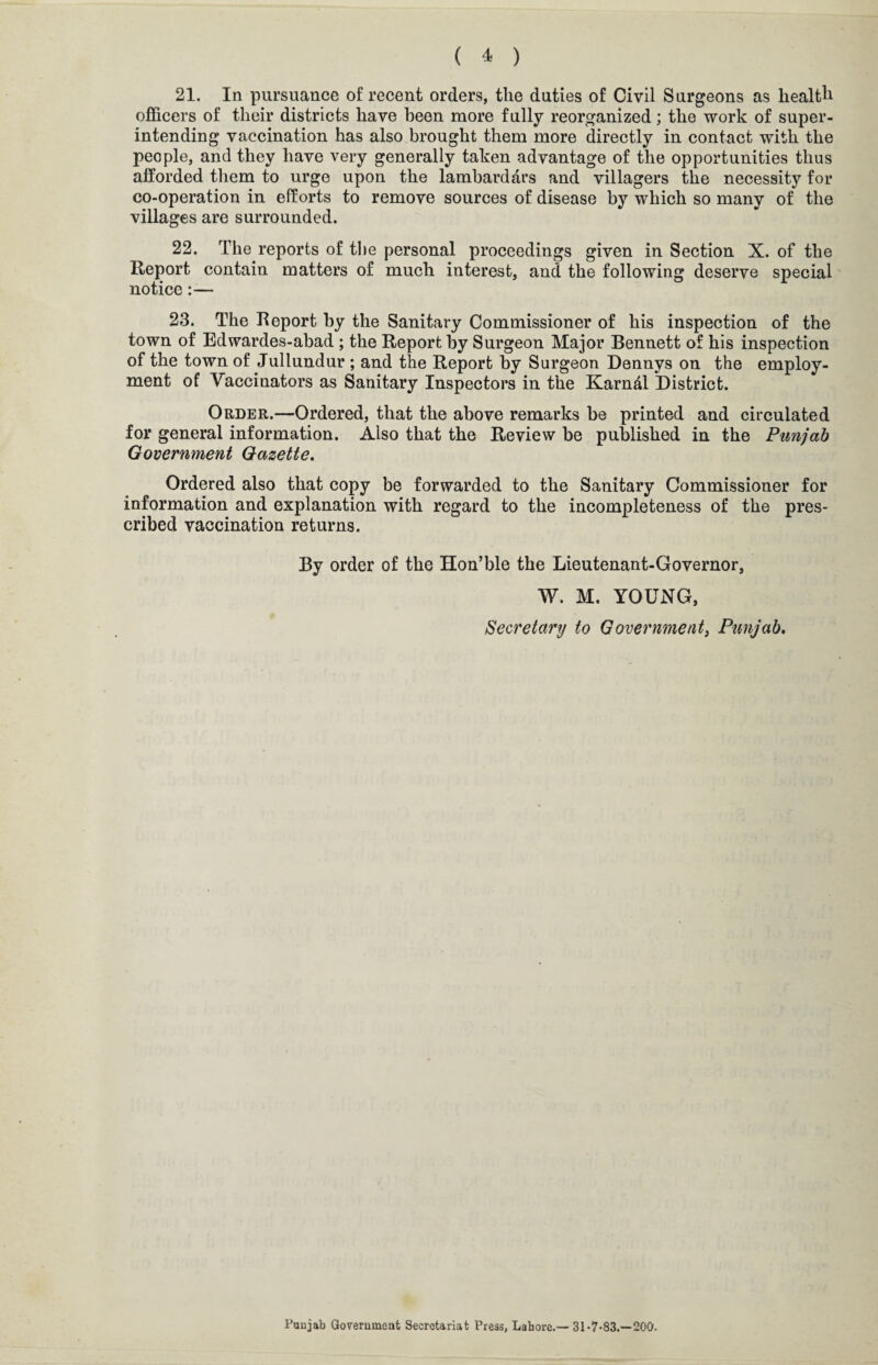 21. In pursuance of recent orders, the duties of Civil Surgeons as health officers of their districts have been more fully reorganized; the work of super¬ intending vaccination has also brought them more directly in contact with the people, and they have very generally taken advantage of the opportunities thus afforded them to urge upon the lambarddrs and villagers the necessity for co-operation in efforts to remove sources of disease by which so many of the villages are surrounded. 22. The reports of the personal proceedings given in Section X. of the Report contain matters of much interest, and the following deserve special notice:— 23. The Report by the Sanitary Commissioner of his inspection of the town of Edwardes-abad ; the Report by Surgeon Major Bennett of his inspection of the town of Jullundur ; and the Report by Surgeon Dennys on the employ¬ ment of Vaccinators as Sanitary Inspectors in the Karndl District. Order.—Ordered, that the above remarks be printed and circulated for general information. Also that the Review be published in the Punjab Government Gazette. Ordered also that copy be forwarded to the Sanitary Commissioner for information and explanation with regard to the incompleteness of the pres¬ cribed vaccination returns. By order of the Hon’ble the Lieutenant-Governor, W. M. YOUNG, Secretary to Government, Punjab. Punjab Government Secretariat Press, Lahore.— 31 -7-83.—200.