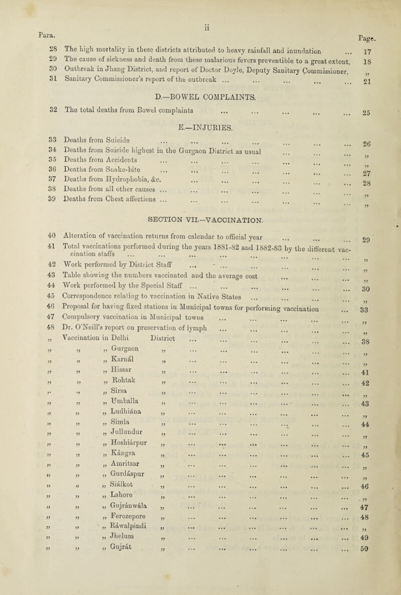 Para. 28 29 50 51 Page. The high mortality in these districts attributed to heavy rainfall and inundation ... 17 The cause of sickness and death from these malarious fevers preventible to a great extent, 18 Outbreak in Jhang District, and report of Doctor Doyle, Deputy Sanitary Commissioner, Sanitary Commissioner’s report of the outbreak ... ... ... oi D.—BOWEL COMPLAINTS. 32 The total deaths from Bowel complaints E.—INJURIES. S3 Deaths from Suicide 3-1 Deaths from Suicide highest in the Gurgaon District as usual 35 Deaths from Accidents 36 Deaths from Snake-bite 37 Deaths from Hydrophobia, &c. 38 Deaths from all other causes ... ••• ••• ••• 39 Deaths from Chest affections ... 25 26 55 55 27 28 » 55 SECTION VII.-VACCINATION. nd the average cost 40 Alteration of vaccination returns from calendar to official year 41 Total vaccinations performed during the years 1881-82 and 1882-83 by the different cination staffs 42 Work performed by District Staff 43 Table showing the numbers vaccinated 44 Work performed by the Special Staff 45 Correspondence relating to vaccination in Native States 46 Proposal for having fixed stations in Municipal towns for performing vaccination 47 Compulsory vaccination in Municipal towns I * * * ••• ••• 48 Dr. O’Neill’s report on preservation of lymph 55 Vaccination in Delhi District 55 55 „ Gurgaon 55 55 55 „ Karnal 55 55 55 ,, Hissar 55 55 55 „ Rohtak 55 5* *5 „ Sirsa 55 55 55 „ Umballa 55 >5 55 „ Ludhiana 55 >5 55 „ Simla 55 55 55 „ Julluudur 55 55 55 „ Hoshiarpur 55 55 55 „ Kaugra 55 55 55 „ Amritsar 55 55 55 „ Gurdaspur 55 55 » „ Sialkot 55 55 55 „ Lahore 55 55 55 ,, Gujranwala 55 55 55 „ Ferozepore 55 55 55 ,, Rawalpindi 55 55 55 ,, Jhelum 55 55 55 „ Gujrat 55 29 ?> 55 55 30 55 33 >5 55 38 55 55 41 42 55 43 55 44 55 55 45 55 55 46 • 55 47 48 49 50