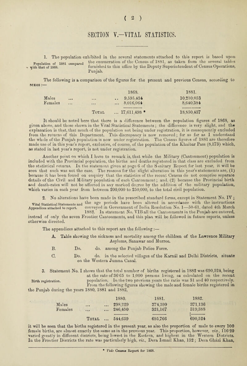 SECTION V—VITAL STATISTICS. 1. The population exhibited in the several statements attached to this report is based upon „ , x- e inni „ „ , the enumeration of the Census of 1881, as taken from the several tables Population of lool compared ^ i m i \ t\ o • r\ \yith that of 1868. furnished to this office by the Deputy bupenutendent of Census Operations, Punjab. The following is a comparison of the figures for the present and previous Census, according to sexes Males Females 18G8. 9,595,434 8,016,064 1881. 10,210,053 8,640,384 Total ... 17,611,498 * 18,850,437 It should be noted here that there is a difference between the population figures of 1868, as given above, and those shown in the Vital Statistical Statements ; the difference is very slight, and the explanation is that, that much of the population not being under registration, it is consequently excluded from the returns of this Department. This discrepancy is now removed ; for so far as I understand the whole of the Punjab population is now under registration. The Census figures of 1881 are therefore made use of in this year’s report, exclusive, of course, of the population of the Khaibar Pass (8,173) which, as stated in last year’s report, is not under registration. Another point on which I have to remark is, that while the Military (Cantonment) population is included with the Provincial population, the births and deaths registered in that class are excluded from the statistical returns. In the statement given at page 6 of the S mitary Report for last year, it will be seen that such was not the case. The reasons for the slight alteration in this year’s statements are, (1) because it has been found on enquiry that the statistics of the recent Census do not comprise separate details of the Civil and Military population of each Cantonment; and, (2) because the Provincial birth and death-rates will not be affected in any marked degree by the addition of the military population, which varies in each year from between 200,000 to 250,000, to the total civil population. 2. No alterations have been made in the prescribed standard forms, except in Statement No. IV ; Vital Statistical Statements and the age periods have bee., altered in accordance with the instructions Appendices attached to report. conveyed in Government of India Resolution No. 1—50-61, dated 4th March 1882. In statement No. VIB all the Cantonments in the Punjab are entered, instead of only the seven Frontier Cantonments, and this plan will be followed in future reports, unless otherwise directed. The appendices attached to this report are the following :— A. Table showing the sickness and mortality among the children of the Lawrence Military Asylums, Sanawar and Murree. B. Do. do. among the Punjab Police Force. C. Do. do. in the selected villages of the Karnal and Delhi Districts, situate on the Western Jumna Canal. 3. Statement No. I shows that the total number of births registered in 1882 was 690,524, being at the rate of 36‘65 to 1,000 persons living, as calculated on the recent Birth registration. population. In the two previous years the ratio was 31 and 40 respectively. From the following figures showing the male and female births registered in the Punjab during the years 1880, 1881 and 1882, 1880. 1881. 1882. Mai es ... 298,229 374,599 371,136 Females ... 246,430 321,167 319,388 Total ... 544,659 695,766 690,524 it will be seen that the births registered in the present year, as also the proportion of male to every 100 female births, are almost exactly the same as in the previous year. This proportion, however, viz., 116'20 varied greatly in different districts, being lowest in the Eastern, and highest, in the Western Districts. In the Frontier Districts the rate was particularly high, viz., Dera Ismail Khan, 132 ; Dera Ghazi Khan, Vide. Census Report for 1868.