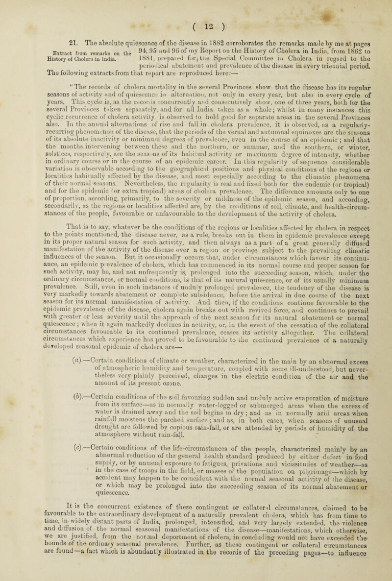 21. The absolute quiescence of the disease in 1882 corroborates the remarks made by me at pages Extract from remarks on the 9*> 95 and 96 of my ReP0,t on the History of Cholera in India, from 1862°to History of Cholera in india. 1881, prepared for j the Special Committee in Cholera in regard to the periodical abatement and prevalence of the disease in every triennial period. The following extracts from that report are reproduced here:— “The records of cholera mortality in the several Provinces show that the disease has its regular seasons of activity and of quiescence in alternation, not only in every year, but also in every cycle of years. This cycle is, as the records concurrently and consecutively show, one of three years, both for the several Provinces taken separately, and for all India taken as a whole; whilst in many instances this cyclic recurrence of cholera activity is observed to hold good for separate areas in the several Provinces also. In the annual alternations of rise and fall in cholera prevalence, it is observed, as a regularly- recurring phenomenon of the disease, that the periods of the vernal and autumnal equinoxes are the seasons of its absolute inactivity or minimum degrees of prevalence, even in the course of an epidemic ; and that the months intervening between these and the northern, or summer, and the southern, or winter, solstices, respectively, are the seas >ns of its habitual activity or maximum degree of intensity, whether in ordinary course or in the course of an epidemic career. In this regularity of sequence considerable variation is observable according to the geographical positions and physical conditions of the regions or localities habitually affected by the disease, and most especially according to the climatic phenomena of their normal seasons. Nevertheless, the regularity is real and fixed both for the endemic (or tropical) and for the epidemic for extra tropical) areas of cholera prevalence. The difference amounts only f>o one of proportion, according, primarily, to the severity or mildness of the epidemic season, and according, secondarily, as the regions or localities affectfed are, by the conditions of soil, climate, and health-circum¬ stances of the people, favourable or unfavourable to the development of the activity of cholera. I hat is to say, whatever be the conditions of the regions or localities affected b}r cholera in respect to the points mentioned, the disease never, as a rule, breaks out in them in epidemic prevalence except in its proper natural season for such activity, and then always as a part of a great generally diffused manifestation of the activity of the disease over a region or province subject to the prevailing climatic influences of the season. But it occasionally occurs that, under circumstances which favour its continu¬ ance, an epidemic prevalence of cholera, which has commenced in its normal course and proper season for such activity, may be, and not unfrequently is, prolonged into the succeeding season, which, under the ordinary circumstances, or normal conditions, is that of its natural quiescence, or of its usually minimum prevalence. Still, even in such instances of unduly prolonged prevalence, the tendency of the disease is very markedly towards abatement or complete subsidence, before the arrival in due course of the next season for its normal manifestation of activity. And then, if the conditions continue favourable to the epidemic prevalence of the disease, cholera again breaks out with revived force, and continues to prevail with greater or less severity until the approach of the next season for its natural abatement or normal quiescence ; when it again markedly declines in activity, or, in the event of the cessation of the collateral circumstances favourable to its continued prevalence, ceases its activity altogether. The collateral circumstances which experience has proved to be favourable to the continued prevalence of a naturally developed seasonal epidemic of cholera are—- (a).—Certain conditions of climate or weather, characterized in the main by an abnormal excess of atmospheric humidity and temperature, coupled with some ill-uuderstood, but never¬ theless very plainly perceived, changes in the electric condition of the air aud the amount of its present ozone. ity- Certain conditions of the soil favouring sudden and unduly active evaporation of moisture from its surface—as in normally water-logged or submerged areas when the excess of water is drained away and the soil begins to dry; and as in normally arid areas when rainfall moistens the parched surface; and as, in both cases, when seasons of unusual drought are followed by copious rain-fall, or are attended by periods of humidity of the atmosphere without rain-fall. (c).—Certain conditions of the life -circumstances of the people, characterized mainly by an abnormal reduction of the general health standard produced by either defect in food supply, or by unusual exposure to fatigues, privations and vicissitudes of weather—as in the case of troops in the field, or masses of the population on pilgrimage—which by accident, may happen to be coincident with the normal seasonal activity of the disease, or which may be prolonged into the succeeding season of its normal abatement or quiescence. It is the concurrent existence of these contingent or collateral circumstances, claimed to be favourable to the extraordinary development of a naturally prevalent cholera, which has from time to time, in widely distant parts of India, prolonged, intensified, and very largely extended, the violence and diffusion of the normal seasonal manifestations of the disease—manifestations, which otherwise, we are justified, from the normal deportment of cholera, in concluding would not have exceeded the bounds of the oidmaiy seasonal prevalence. Further, as these contingent or collateral circumstances are found a fact which is abundantly illustrated in the records of the preceding pages—to influence
