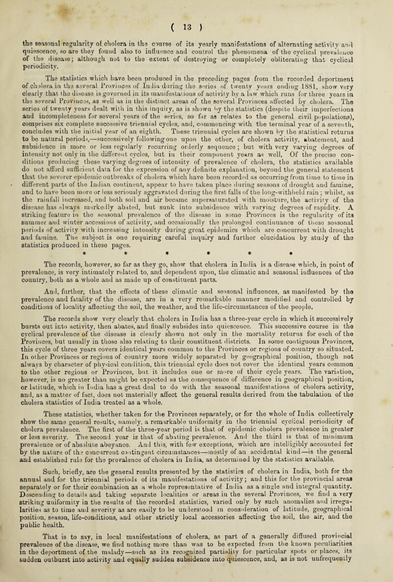 the seasonal regularity of cholera in the course of its yearly manifestations of alternating activity an.I quiescence, so are they found also to influence and control the phenomena of the cyclical prevalence of the disease; although not to the extent of destroying or completely obliterating that cyclical periodicity. The statistics which have been produced in the preceding pages from the recorded deportment of cholera in the several Provinces of India during the series of twenty years ending 1881, show very clearly that the disease is governed in its manifestations of activity by a law which runs for three years in the several Provinces, as well as in the distinct areas of the several Provinces affected by cholera. The series of twenty years dealt with in this inquiry, as is shown l>y the statistics (despite their imperfections and incompleteness for several years of the series, so far as relates to the general civil populations), comprises six complete successive triennial cycles, and, commencing with the terminal year of a seventh, concludes with the initial year of an eighth. These triennial cycles are shown by the statistical returns to be natural periods,—successively following one upon the other, of cholera activity, abatement, and subsidence in more or less regularly recurring orderly sequence ; but with very varying degrees of intensity not only in the different cycles, but in their component years as well. Of the precise con¬ ditions producing these varying degrees of intensity of prevalence of cholera, the statistics available do not afford sufficient data for the expression of any definite explanation, beyond the general statement that the severer epidemic outbreaks of cholera which have been recorded as occurring from time to time in different parts of the Indian continent, appear to have takeu place during seasons of drought and famine, and to have been more or less seriously aggravated during the first falls of the long-withheld rain ; whilst, as the rainfall increased, and both soil and air became supersaturated with moisture, the activity of the disease has always markedly abated, but sunk into subsidence with varying degrees of rapidity. A striking feature in the seasonal prevalence of the disease in some Provinces is the regularity of its summer and winter accessions of activity, and occasionally the prolonged continuance of these seasonal periods of activity with increasing intensity during great epidemics which are concurrent with drought and famine. The subject is one requiring careful inquiry and further elucidation by study of the statistics produced in these pages. * * * * * * The records, however, so far as they go, show that cholera in India is a disease which, in point of prevalence, is very intimately related to, and dependent upon, the climatic and seasonal influences of the country, both as a whole and as made up of constituent parts. And, further, that the effects of these climatic and seasonal influences, as manifested by the prevalence and fatality of the disease, are in a very remarkable manner modilied and controlled by conditions of locality affecting the soil, the weather, aud the life-circumstances of the people. The records show very clearly that cholera in India has a three-year cycle in which it successively bursts out into activity, then abates, and finally subsides into quiescence. This successive course in the cyclical prevalence of the disease is clearly shown not only in the mortality returns for each of the Provinces, but usually in those also relating to their constituent districts. In some contiguous Provinces, this cycle of three years covers identical years common to the Provinces or regions of country so situated. In other Provinces or regions of country more widely separated by geographical position, though not always by character of physical condition, this triennial cycle does not cover the identical years common to the other regions or Provinces, but it includes one or more of their cycle years. The variation, however, is no greater than might be expected as the consequence of difference in geographical position, or latitude, which in India has a great deal to do with the seasonal manifestations or cholera activity, and, as a matter of fact, does not materially affect the general results derived from the tabulation of the cholera statistics of India treated as a whole. These statistics, whether taken for the Provinces separately, or for the whole of India collectively show the same general results, namely, a remarkable uniformity in the triennial cyclical periodicity of cholera prevalence. The first of the three-year period is that of epidemic cholera prevalence in greater or less severity. The second year is that of abating prevalence. And the third is that of minimum prevalence or of absolute abeyance. And this, with few exceptions, which are intelligibly accounted for by the nature of th? concurrent contingent circumstances—mostly of an accidental kind—is the general and established rule for the prevalence of cholera iu India, as determined by the statistics available. Such, briefly, are the general results presented by the statistics of cholera in India, both for the annual and for the triennial periods of its manifestations of activity; and this for the provincial areas separately or for their combination as a whole representative of India as a single and integral quantity. Descending to details and taking separate localities or areas in the several Provinces, we find a very striking uniformity in the results of the recorded statistics, varied only by such anomalies and irregu¬ larities as to time and severity as are easily to be understood in consideration of latitude, geographical position, season, life-conditions, and other strictly local accessories affecting the soil, the air, and the public health. That is to say, in local manifestations of cholera, as part of a generally diffused provincial prevalence of the disease, we find nothing more than was to be expected from the known peculiarities in the deportment of the malady—such as its recognized partiality for particular spots or places, its sudden outburst into activity and equally sudden subsidence into quiescence, and, as is not unfrequently