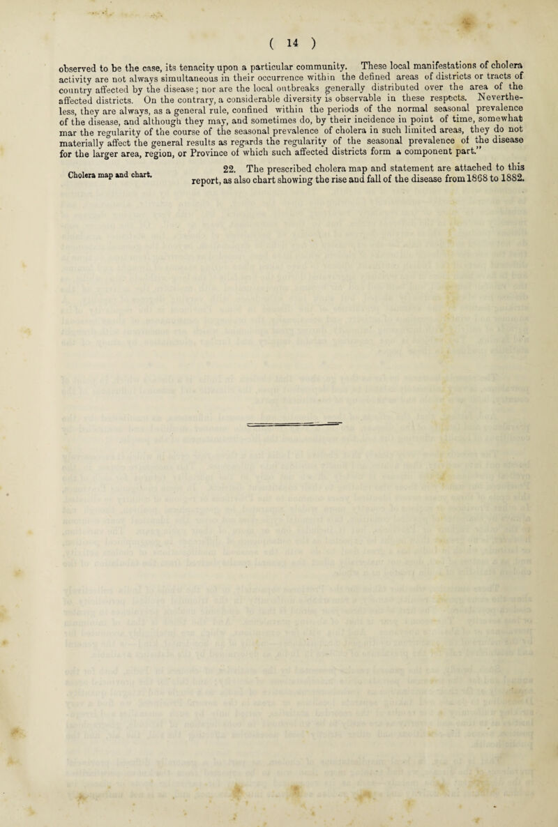 observed to be the case, its tenacity upon a particular community. These local manifestations of cholera activity are not always simultaneous in their occurrence within the defined areas of districts or tracts of country affected by the disease; nor are the local outbreaks generally distributed over the area of the affected districts. On the contrary, a considerable diversity is observable in these respects. Neverthe¬ less, they are always, as a general rule, confined within the periods of the normal seasonal prevalence of the disease, and although they may, and sometimes do, by their incidence in point of time, somewhat mar the regularity of the course of the seasonal prevalence of cholera in such limited areas, they do not materially affect the general results as regards the regularity of the seasonal prevalence of the disease for the larger area, region, or Province of which such affected districts form a component part. Cholera map and chart. 22. The prescribed cholera map and statement are attached to this report, as also chart showing the rise and fall of the disease from 1868 to 1882.