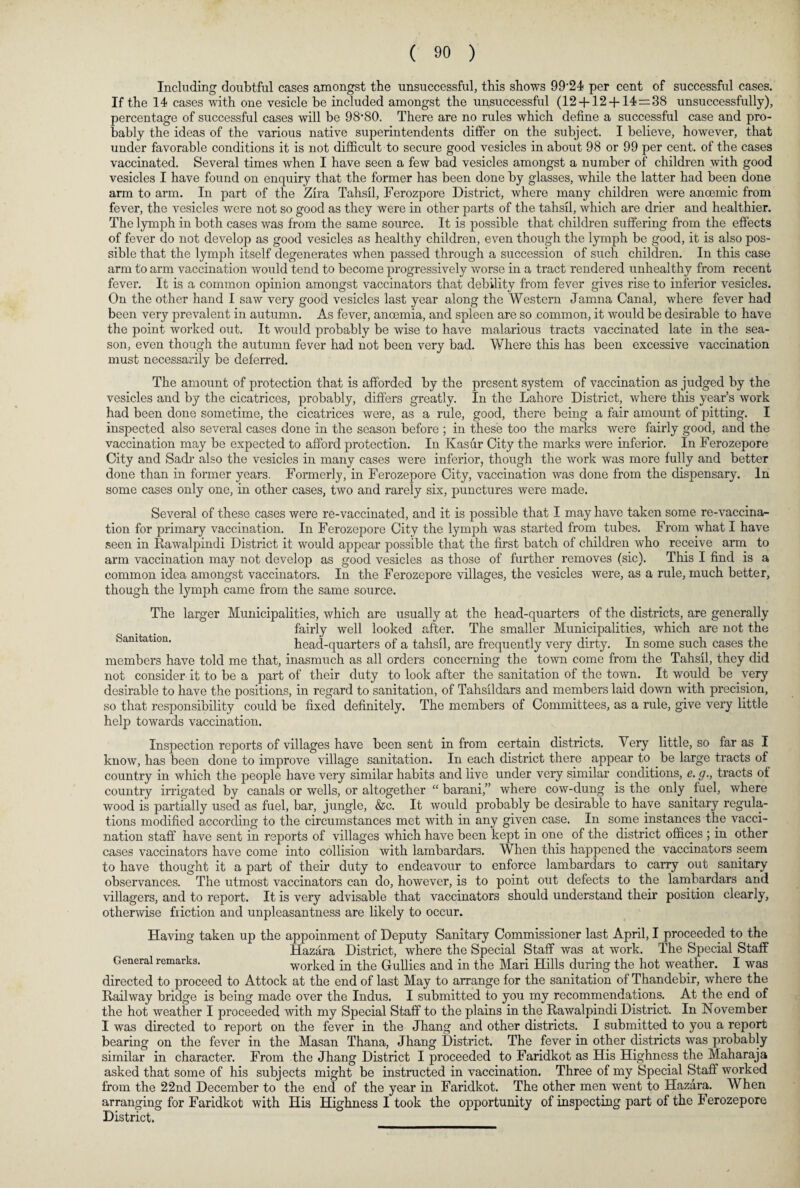Including doubtful cases amongst the unsuccessful, this shows 99'24 per cent of successful cases. If the 14 cases with one vesicle be included amongst the unsuccessful (12 + 12 + 14=38 unsuccessfully), percentage of successful cases will be 98-80. There are no rules which define a successful case and pro¬ bably the ideas of the various native superintendents differ on the subject. I believe, however, that under favorable conditions it is not difficult to secure good vesicles in about 98 or 99 per cent, of the cases vaccinated. Several times when I have seen a few bad vesicles amongst a number of children with good vesicles I have found on enquiry that the former has been done by glasses, while the latter had been done arm to arm. In part of the Zira Tahsil, Ferozpore District, where many children were anoemic from fever, the vesicles were not so good as they were in other parts of the tahsil, which are drier and healthier. The lymph in both cases was from the same source. It is possible that children suffering from the effects of fever do not develop as good vesicles as healthy children, even though the lymph be good, it is also pos¬ sible that the lymph itself degenerates when passed through a succession of such children. In this case arm to arm vaccination would tend to become progressively worse in a tract rendered unhealthy from recent fever. It is a common opinion amongst vaccinators that debility from fever gives rise to inferior vesicles. On the other hand I saw very good vesicles last year along the Western Jamna Canal, where fever had been very prevalent in autumn. As fever, anoemia, and spleen are so common, it would be desirable to have the point worked out. It would probably be wise to have malarious tracts vaccinated late in the sea¬ son, even though the autumn fever had not been very bad. Where this has been excessive vaccination must necessarily be deferred. The amount of protection that is afforded by the present system of vaccination as judged by the vesicles and by the cicatrices, probably, differs greatly. In the Lahore District, where this year’s work had been done sometime, the cicatrices were, as a rule, good, there being a fair amount of pitting. I inspected also several cases done in the season before ; in these too the marks were fairly good, and the vaccination may be expected to afford protection. In Kasur City the marks were inferior. In Ferozepore City and Sadr also the vesicles in many cases were inferior, though the work was more fully and better done than in former years. Formerly, in Ferozepore City, vaccination was done from the dispensary. In some cases only one, in other cases, two and rarely six, punctures were made. Several of these cases were re-vaccinated, and it is possible that I may have taken some re-vaccina¬ tion for primary vaccination. In Ferozepore City the lymph was started from tubes. From what I have seen in Rawalpindi District it would appear possible that the first batch of children who receive arm to arm vaccination may not develop as good vesicles as those of further removes (sic). This I find is a common idea amongst vaccinators. In the Ferozepore villages, the vesicles were, as a rule, much better, though the lymph came from the same source. The larger Municipalities, which are usually at the head-quarters of the districts, are generally . . fairly well looked after. The smaller Municipalities, which are not the Sanitation. head-quarters of a tahsil, are frequently very dirty. In some such cases the members have told me that, inasmuch as all orders concerning the town come from the Tahsil, they did not consider it to be a part of their duty to look after the sanitation of the town. It would be very desirable to have the positions, in regard to sanitation, of Tahsildars and members laid down with precision, so that responsibility could be fixed definitely. The members of Committees, as a rule, give very little help towards vaccination. Inspection reports of villages have been sent in from certain districts. Very little, so far as I know, has been done to improve village sanitation. In each district there appear to be large tracts of country in which the people have very similar habits and live under very similar conditions, e. g., tracts of country irrigated by canals or wells, or altogether “ barani,” where cow-dung is the only fuel, where wood is partially used as fuel, bar, jungle, &c. It would probably be desirable to have sanitary regula¬ tions modified according to the circumstances met with in any given case. In some instances the vacci¬ nation staff have sent in reports of villages which have been kept in one of the district offices ; in other cases vaccinators have come into collision with lambardars. When this happened the vaccinators seem to have thought it a part of their duty to endeavour to enforce lambardars to carry out sanitary observances. The utmost vaccinators can do, however, is to point out defects to the lambardars and villagers, and to report. It is very advisable that vaccinators should understand their position clearly, otherwise friction and unpleasantness are likely to occur. Having taken up the appoinment of Deputy Sanitary Commissioner last April, I proceeded to the Hazara District, where the Special Staff was at work. The Special Staff General remarks. worked in the Gullies and in the Mari Hills during the hot weather. I was directed to proceed to Attock at the end of last May to arrange for the sanitation of Thandebir, where the Railway bridge is being made over the Indus. I submitted to you my recommendations. At the end of the hot weather I proceeded with my Special Staff to the plains in the Rawalpindi District. In November I was directed to report on the fever in the Jhang and other districts. I submitted to you a report bearing on the fever in the Masan Thana, Jhang District. The fever in other districts was probably similar in character. From the Jhang District I proceeded to Faridkot as His Highness the Maharaja asked that some of his subjects might be instructed in vaccination. Three of my Special Staff worked from the 22nd December to the end of the year in Faridkot. The other men went to Hazara. When arranging for Faridkot with His Highness I took the opportunity of inspecting part of the Ferozepore District.