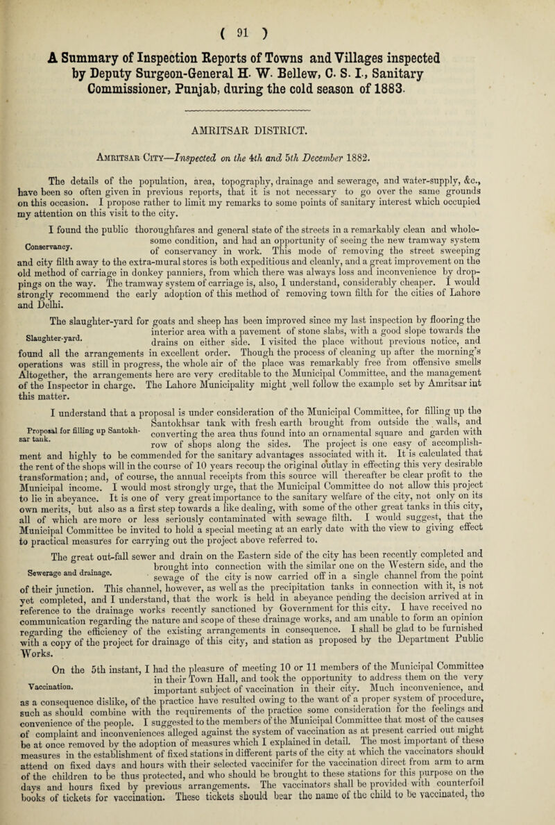 A Summary of Inspection Keports of Towns and Villages inspected by Deputy Surgeon-General H. W. Bellew, C. S. I, Sanitary Commissioner, Punjab, during the cold season of 1883. AMRITSAR DISTRICT. Amritsar City—Inspected on the 4>th and 5th December 1882. The details of the population, area, topography, drainage and sewerage, and water-supply, &c., have been so often given in previous reports, that it is not necessary to go over the same grounds on this occasion. I propose rather to limit my remarks to some points of sanitary interest which occupied my attention on this visit to the city. I found the public thoroughfares and general state of the streets in a remarkably clean and whole- some condition, and had an opportunity of seeing the new tramway system Conservancy. 0f C0nservanCy in WOrk. This mode of removing the street sweeping and city filth away to the extra-mural stores is both expeditious and cleanly, and a great improvement on the old method of carriage in donkey panniers, from which there was always loss and inconvenience by drop¬ pings on the way. The tramway system of carriage is, also, I understand, considerably cheaper. I would strongly recommend the early adoption of this method of removing town filth for the cities of Lahore and Delhi. The slaughter-yard for goats and sheep has been improved since my last inspection by flooring the interior area with a pavement of stone slabs, with a good slope towards the Slaughter-yard. drains on either side. I visited the place without previous notice, and found all the arrangements in excellent order. Though the process of cleaning up after the morning’s operations was still in progress, the whole air of the place was remarkably free from offensive smells Altogether, the arrangements here are very creditable to the Municipal Committee, and the management of the Inspector in charge. The Lahore Municipality might /well follow the example set by Amritsar int this matter. I understand that a proposal is under consideration of the Municipal Committee, for filling up the Santokhsar tank with fresh earth brought from outside the walls, and Proposal for filling up Santokh- converting the area thus found into an ornamental square and garden with row of shops along the sides. The project is one easy of accomplish¬ ment and highly to be commended for the sanitary advantages associated with it. It is calculated that the rent of the shops will in the course of 10 years recoup the original outlay in effecting this very desirable transformation; and, of course, the annual receipts from this source will thereafter be clear profit to the Municipal income. I would most strongly urge, that the Municipal Committee do not allow this project to lie in abeyance. It is one of very great importance to the sanitary welfare of the city, not only on its own merits, but also as a first step towards a like dealing, with some of the other great tanks in this city, all of which are more or less seriously contaminated with sewage filth. I would suggest, that the Municipal Committee be invited to hold a special meeting at an early date with the view to giving effect to practical measures for carrying out the project above referred to. The great out-fall sewer and drain on the Eastern side of the city has been recently completed and brought into connection with the similar one on the Western side, and the Sewerage and drainage. sewage of the city is now carried off in a single channel from the point of their junction. This channel, however, as well as the precipitation tanks in connection with it, is not yet completed, and I understand, that the work is held in abeyance pending the decision arrived at in reference to the drainage works recently sanctioned by Government tor this city. I have received no communication regarding the nature and scope of these drainage works, and am unable to form an opinion re carding the efficiency of the existing arrangements in consequence. I shall be glad to be furnished with a copy of the project for drainage of this city, and station as proposed by the Department Public Works. On the 5th instant, I had the pleasure of meeting 10 or 11 members of the Municipal Committee in their Town Hall, and took the opportunity to address them on the very Vaccination. important subject of vaccination in their city. Much inconvenience, and as a consequence dislike, of the practice have resulted owing to the want of a proper system of procedure, such as should combine with the requirements of the practice some consideration for the feelings and convenience of the people. I suggested to the members of the Municipal Committee that most of the causes of complaint and inconveniences alleged against the system of vaccination as at present carried out might be at once removed by the adoption of measures which I explained in detail. The most important o these measures in the establishment of fixed stations in different parts of the city at which the vaccinators s ould attend on fixed days and hours with their selected vaccinifer for the vaccination direct from arm to aim of the children to be thus protected, and who should be brought to these stations for this purpose on the days and hours fixed by previous arrangements. The vaccinators shall be provided with counterfoil books of tickets for vaccination. These tickets should bear the name of the child to be vaccinated, the