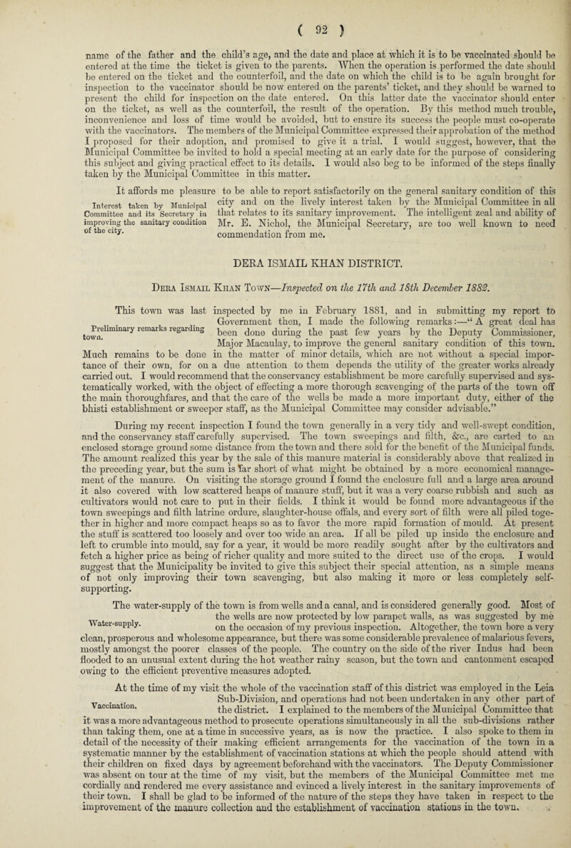 name of the father and the child’s age, and the date and place at which it is to he vaccinated should he entered at the time the ticket is given to the parents. When the operation is performed the date should he entered on the ticket and the counterfoil, and the date on which the child is to be again brought for inspection to the vaccinator should be now entered on the parents’ ticket, and they should be warned to present the child for inspection on the date entered. On this latter date the vaccinator should enter on the ticket, as well as the counterfoil, the result of the operation. By this method much trouble, inconvenience and loss of time would be avoided, but to ensure its success the people must co-operate with the vaccinators. The members of the Municipal Committee expressed their approbation of the method I proposed for their adoption, and promised to give it a trial. I would suggest, however, that the Municipal Committee be invited to hold a special meeting at an early date for the purpose of considering this subject and giving practical effect to its details. I would also beg to be informed of the steps finally taken by the Municipal Committee in this matter. It affords me pleasure to be able to report satisfactorily on the general sanitary condition of this Interest taken by Municipal cit7 antl 011 the liv.ely ijjterest taken bJ th® Municipal Committee in all Committee and its Secretary in that relates to it's sanitary improvement. The intelligent zeal and ability of improving the sanitary condition Mr. E. Nichol, the Municipal Secretary, are too well known to need of the city. commendation from me. DERA ISMAIL KHAN DISTRICT. Deea Ismail Khan Town—Inspected on the 17th and l&tli December 1882. Preliminary remarks regarding town. This town was last inspected by me in February 1881, and in submitting my report to Government then, I made the following remarks:—“ A great deal has been done during the past few years by the Deputy Commissioner, Major Macaulay, to improve the general sanitary condition of this town. Much remains to be done in the matter of minor details, which are not without a special impor¬ tance of their own, for on a due attention to them depends the utility of the greater works already carried out. I would recommend that the conservancy establishment be more carefully supervised and sys¬ tematically worked, with the object of effecting a more thorough scavenging of the parts of the town off the main thoroughfares, and that the care of the wells be made a more important duty, either of the bhisti establishment or sweeper staff, as the Municipal Committee may consider advisable.” During my recent inspection I found the town generally in a very tidy and well-swept condition, and the conservancy staff carefully supervised. The town sweepings and filth, &c., are carted to an enclosed storage ground some distance from the town and there sold for the benefit of the Municipal funds. The amount realized this year by the sale of this manure material is considerably above that realized in the preceding year, but the sum is Tar short of what might be obtained by a more economical manage¬ ment of the manure. On visiting the storage ground I found the enclosure full and a large area around it also covered with low scattered heaps of manure stuff, but it was a very coarse rubbish and such as cultivators would not care to put in their fields. I think it would be found more advantageous if the town sweepings and filth latrine ordure, slaughter-house offals, and every sort of filth were all piled toge¬ ther in higher and more compact heaps so as to favor the more rapid formation of mould. At present the stuff is scattered too loosely and over too wide an area. If all be piled up inside the enclosure and left to crumble into mould, say for a year, it would be more readily sought after by the cultivators and fetch a higher price as being of richer quality and more suited to the direct use of the crops. I would suggest that the Municipality be invited to give this subject their special attention, as a simple means of not only improving their town scavenging, but also making it m,ore or less completely self- supporting. The water-supply of the town is from wells and a canal, and is considered generally good. Most of the wells are now protected by low parapet walls, as was suggested by me Water-supply. 0I1 the occasion of my previous inspection. Altogether, the town bore a very clean, prosperous and wholesome appearance, but there was some considerable prevalence of malarious fevers, mostly amongst the poorer classes of the people. The country on the side of the river Indus had been flooded to an unusual extent during the hot weather rainy season, but the town and cantonment escaped owing to the efficient preventive measures adopted. At the time of my visit the whole of the vaccination staff of this district was employed in the Leia Sub-Division, and operations had not been undertaken in any other part of Vaccination. the district. I explained to the members of the Municipal Committee that it was a more advantageous method to prosecute operations simultaneously in all the sub-divisions rather than taking them, one at a time in successive years, as is now the practice. I also spoke to them in detail of the necessity of their making efficient arrangements for the vaccination of the town in a systematic manner by the establishment of vaccination stations at which the people should attend with their children on fixed days by agreement beforehand with the vaccinators. The Deputy Commissioner was absent on tour at the time of my visit, but the members of the Municipal Committee met me cordially and rendered me every assistance and evinced a lively interest in the sanitary improvements of their town. I shall be glad to be informed of the nature of the steps they have taken in respect to the improvement of the manure collection and the establishment of vaccination stations in the town.