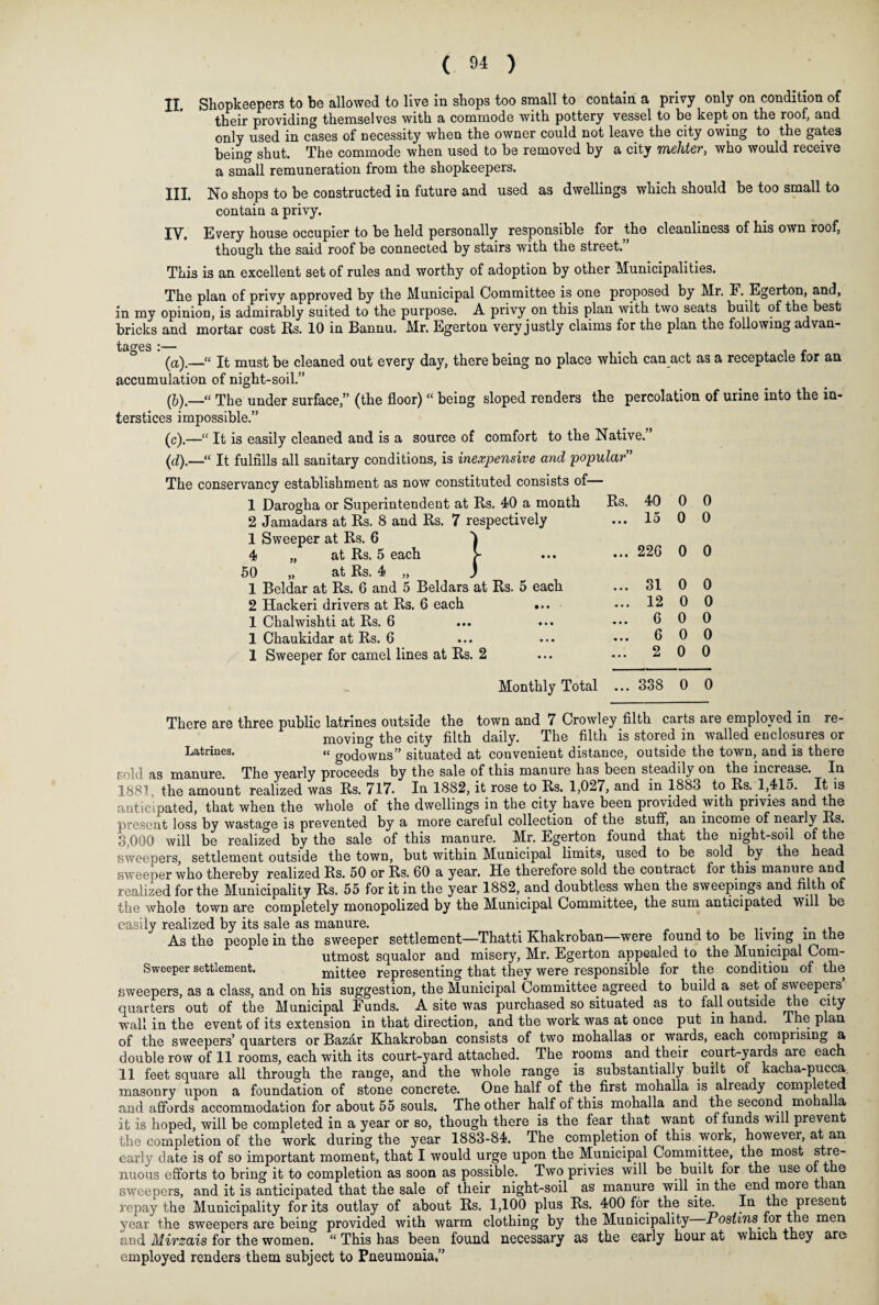 II Shopkeepers to be allowed to live in shops too small to contain a privy only on condition of their providing themselves with a commode with pottery vessel to be kept on the roof, and only used in cases of necessity when the owner could not leave the city owing to the gates being shut. The commode when used to be removed by a city mehter, who would receive a small remuneration from the shopkeepers. III. No shops to be constructed in future and used as dwellings which should be too small to contain a privy. IV, Every house occupier to be held personally responsible for the cleanliness of his own roof, though the said roof be connected by stairs with the street.” This is an excellent set of rules and worthy of adoption by other Municipalities. The plan of privy approved by the Municipal Committee is one proposed by Mr. F..Egerton, and, in my opinion, is admirably suited to the purpose. A privy on this plan with two seats built of the best bricks and mortar cost Rs. 10 in Bannu. Mr. Egerton very justly claims for the plan the following advan¬ tages :— (a).—“ It must be cleaned out every day, there being no place which can act as a receptacle tor an accumulation of night-soil.” (&).—« The under surface,” (the floor) “ being sloped renders the percolation of urine into the in¬ terstices impossible.” (c) .—“ It is easily cleaned and is a source of comfort to the Native. (d) .—“ It fulfills all sanitary conditions, is inexpensive and popular” The conservancy establishment as now constituted consists of 1 Darogha or Superintendent at Rs. 40 a month 2 Jamadars at Rs. 8 and Rs. 7 respectively 1 Sweeper at Rs. 6 4 „ at Rs. 5 each 50 „ at Rs. 4 „ 1 Beldar at Rs. 6 and 5 Beldars 2 Hackeri drivers at Rs. 6 each 1 Chalwishti at Rs. 6 1 Chaukidar at Rs. 6 1 Sweeper for camel lines at Rs. 2 } at Rs. 5 each Rs. 40 ... 15 ... 226 ... 31 ... 12 ... 6 ... 6 ... 2 0 0 0 0 0 0 0 0 0 0 0 0 0 0 0 0 Monthly Total ... 338 0 0 There are three public latrines outside the town and 7 Crowley filth carts are employed in re- movino- the city filth daily. The filth is stored in walled enclosures or Latrines. « godowns” situated at convenient distance, outside the town, and is there sold as manure. The yearly proceeds by the sale of this manure has been steadily on the increase. In 1881. the amount realized was Rs. 717. In 1882, it rose to Rs. 1,027, and in 1883 to Rs. 1,415. It is anticipated, that when the whole of the dwellings in the city have been provided with privies and the present loss by wastage is prevented by a more careful collection of the stuff, an income of nearly Rs. 3,000 will be realized by the sale of this manure. Mr. Egerton found that the night-soil of the sweepers, settlement outside the town, but within Municipal limits, used to be sold by the head sweeper who thereby realized Rs. 50 or Rs. 60 a year. He therefore sold the contract for this manure aod realized for the Municipality Rs. 55 for it in the year 1882, and doubtless when the sweepings and filth ot the whole town are completely monopolized by the Municipal Committee, the sum anticipated Will be easily realized by its sale as manure. _ . . , As the people in the sweeper settlement—Thatti Khakroban were found to be living in the utmost squalor and misery, Mr. Egerton appealed to the Municipal Com- Sweeper settlement. mittee representing that they were responsible for the condition of the sweepers, as a class, and on his suggestion, the Municipal Committee, agreed to build a set of sweepers quarters out of the Municipal Funds. A site was purchased so situated as to fall outside the city wall in the event of its extension in that direction, and the work was at once put in hand. The plan of the sweepers’ quarters or Bazar Khakroban consists of two mohallas or wards, each comprising a double row of 11 rooms, each with its court-yard attached. The rooms and their court-yards are each 11 feet square all through the range, and the whole range is substantially built of kacha-pucca masonry upon a foundation of stone concrete. One half of the first mohalla is already completed and affords accommodation for about 55 souls. The other half of this mohalla and the second moha la it is hoped, will be completed in a year or so, though there is the fear that want of funds will prevent the completion of the work during the year 1883-84. The completion of this work, however, at an early date is of so important moment, that I would urge upon the Municipal Committee, the most stre- nuous efforts to bring it to completion as soon as possible. Two privies will be built for the use oi the sweepers, and it is anticipated that the sale of their night-soil as manure will in the end more t ian repay the Municipality for its outlay of about Rs. 1,100 plus Rs. 400 for the site. In the present year the sweepers are being provided with warm clothing by the Municipality Postins tor the men and Mirzais for the women. “ This has been found necessary as the early hour at which they are employed renders them subject to Pneumonia.”