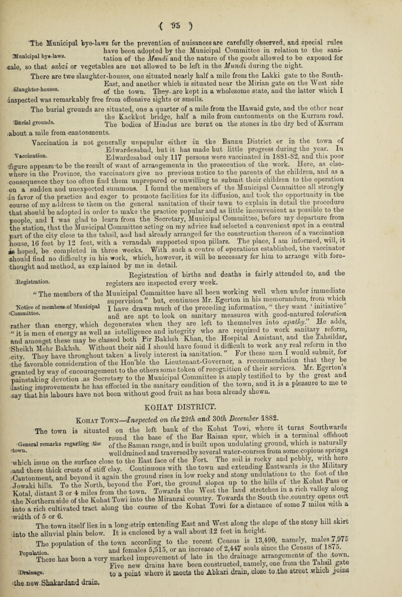 'The Municipal bye-laws for the prevention of nuisances are carefully observed, and special rules have been adopted by the Municipal Committee in relation to the sani- Mumcipal bye-laws. tation of the Mundi and the nature of the goods allowed to be exposed for -Bale, so that sabzi or vegetables are not allowed to be left in the Mundi during the night. There are two slaughter-houses, one situated nearly half a mile from the Lakki gate to the South- East, and another which is situated near the Mirian gate on the West side .Slaughter-houses. 0f ^0WQ> They-are kept in a wholesome state, and the latter which I •inspected was remarkably free from offensive sights or smells. The burial grounds are situated, one a quarter of a mile from the Hawaid gate, and the other near the Kackkot bridge, half a mile from cantonments on the Kurram road. •Bbrial grounds. The bodies of Hindus are burnt on the stones in ,the dry bed of Kurram ,-about a mile from cantonments. Vaccination is not generally unpopular either in the Bannu District or in the town of Edwardesabad, but it has made but little progress during the year. In Vaccination. Edwardesabad only 117 persons were vaccinated in 1881-82, and this poor 'fio-ure appears-to be the result of want of arrangements in the prosecution of the work. Here, as else¬ where in the Province, the vaccinators give no previous notice to the parents of the children, and as a consequence they too often find them unprepared or unwilling to submit their children to the operation on a sudden and unexpected summons. I found the members of the Municipal Committee all strongly dn favor of the practice aud eager to promote facilities for its diffusion, and took the opportunity in the course of my address to them on the general sanitation of their town to explain in detail the procedure that should be adopted in order to make the practice popular and as little inconvenient as possible to the people, and I was glad to learn from the Secretary, Municipal Committee, before my departure from the station, that the Municipal Committee acting on my advice had selected a convenient spot in a central part of the city close to the tahsil, and had already arranged for. the construction thereon of a vaccination house, 16 feet by 12 feet, with a verandah supported upon pillars. The place, I am informed, will, it is hoped, be completed in three weeks. With such a centre of operations established, the vaccinator should find no difficulty in his work, which, however, it will be necessary for him to arrange with fore¬ thought and method, as explained by me in detail. Registration of births and deaths is fairly attended to, and the Registration. registers are inspected every week. “ The members of the Municipal Committee have all been working well when under immediate supervision ” but, continues Mr. Egerton in his memorandum, from which I have drawn much of the preceding information, “ they want ‘ initiative and are apt to look on sanitary measures with good-natured toleration rather than energy, which degenerates when they are left to themselves into apathy He adds, “ it is men of energy as well as intelligence and integrity who are required to work sanitary reform, and amonast these may be classed both Pir Bakhsh Khan, the Hospital Assistant, and tne Tahsildar, ■Sheikh Mehr Bakhsh. Without their aid I should have found it difficult to work any real reform m the citv They have throughout taken a lively interest in sanitation. ” For these men I would submit, for •the favorable consideration of the Hon’ble the Lieutenant-Governor, a recommendation that they be granted by way of encouragement to the others some token of recognition of their services. Mr. Egeiton s painstaking devotion ,as Secretary to the Municipal Committee is amply testified to by the great and Tastino- improvements he has effected in the sanitary condition of the town and it .is a pleasure to me t -say that his labours have not been without .good fruit as has been already shown. KOHAT DISTRICT. Kohat Town—Inspected on the 29tk and 30th December 1882. The town is situated on the left bank of the Kohat Towi, where it turns Southwards round the base of the Bar Raisan spur, which is a terminal offshoot of the Saman range, and is built upon undulating ground, which is naturally well drained and traversed by several water-courses from some copious springs which issue on the surface close to the East face of the Fort. The soil is rocky and pebbly,. with. here .and there thick crusts of stiff clay. Continuous with the town and extending Eastwards +ls theJI t y .Cantonment, and beyond it again the ground rises m low rocky and stony undulations to the foot of the Jowaki hills. To the North, beyond the Fort, the ground slopes up to the hills of the Kohat Pass or KoTal distant 3 or 4 miles from the town. Towards the West the land stretches m a rich valley along ithe Northern side of the Kohat Towi into the Miranzai country^ Towards the South the .country opens out into a rich cultivated tract along the course of the Kohat Towi for a distance of some 7 miles wi vwidth of 5 or 6. ...... The town itself lies in a long-strip extending East and West along the slope of the stony hill skirt into the alluvial plain below. It is enclosed by a wall about 12 feet in height. The population of the town according to the recent Census is 13,490, namely, males 7,97c ... F and females 5;515, or an increase of 2,447 souls since the Census of 187o. PU There has been a very marked improvement.-of late in the drainage arrangement oKthe ftown Five new drains have been constructed, namely, one from the lahsu .gate Drainage. a point where it meets the Abkari drain, close to .the street .which joins ithe.new Shakardand drain, Notice of members 'of Municipal 'Committee. General remarks regarding the town.