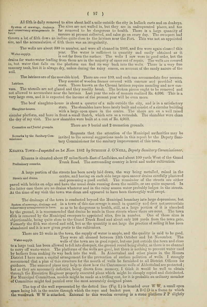 All filth is daily removed to sites about half a mile outside the city in bullock carts and on donkeys. System of sewsrage, drainage The sites are not walled in, but they are in unfrequented places, and too and conservancy arrangements m- far removed to be dangerous to health. There is a large quantity of forc5‘ manure at present collected, and sales go on every day. The sweepers had thrown a lot of filth down an incline quite close to the latrines near the Fort. This was not an appointed site, and the accumulation of filth there was an irregularity. The wells are about 300 in number, and were all cleaned in 1881, and five were again cleaned this Water-supply. year- The water is sufficient in quantity and easily obtained as it is not far from the surface. The wells I saw were in good order, but the drains for waste-water leading from them are in the majority of cases out of repair. The wells are covered iu, but water that falls on the platform can find its way back into the wells. There is a very- fine masonry tank, but it is always dry, unless during the rainy season, on account of the sandy nature of the soil. The latrines are of the movable kind. There are over 100, and each can accommodate four persons. They consist of wooden frames covered with canvass and provided with seats. Those known as the Chouni latrines require mending and new can¬ vass. The utensils are not glazed and they readily break. The broken pieces ought to be removed and not allowed to accumulate near the latrines. Last year the sale of manure realized Rs. 4,606. This is a very large sum, and it is expected the income of the present year will be even more. The beef slaughter-house is about a quarter of a mile outside the city, and is in a satisfactory Slau hter-houses state. The shambles have been lately built and consist of a circular building with a large open space in the centre. The shops are on a well raised circular platform, and have in front a small thatch, which acts as a verandah. The shambles were clean the day of my visit. The new shambles were built at a cost of Rs. 4,060. Latrines. Cremation and^urial grounds. Remarks by the Sanitary Com¬ missioner. There are 9 burial and 2 cremation grounds. Requests that the attention of the Municipal authorities may be invited to the several suggestions made in this report bv the Deputy Sani¬ tary Commissioner for the sanitary improvement of this town. Khanna Town—Inspected on 1st Novr. 1882 by Surgeon J. O’Neill, Deputy Sanitary Commissioner. Khanna is situated about 27 miles South-East of Ludhiana, and about 100 yards West of the Grand . , Trunk Road. The surrounding country is level and under cultivation. Preliminary remarks. ° J Streets and drains. A large portion of the streets has been newly laid down, the way being metalled, raised in the centre, and having on each side large open saucer drains carefully plastered and possessing a good outfall. The remainder of the streets are either paved with bricks on edge and have the usual drain running down the middle, or are quite unpaved. In the latter case there are no drains whatever and in the rainy season water probably lodges in the streets. At the time of my visit the town was clean and appeared to have been thoroughly well swept. The drainage of the town is conducted beyond the Municipal boundary into large depressions, but System of sewerage, drainage and in a town of this size sewage is small in quantity and does not accumulate conservancy arrangements in force, so as to be dangerous to health, still, as a large portion of it is absorbed by the ground, it is recommended that drains be made in those streets where there are none. The town filth is removed by the Municipal sweepers to appointed sites, five in number. One of those sites is objectionable, being quite close to the Grand Trunk Road and about only 100 yards from the town gate. Formerly the filth was stored and sold, but as the quantity is not large the practice of selling it has been abandoned and it is now given gratis to the cultivators. There are 25 wells in the town, the supply of water is ample, and the quality is said to be good. They were all cleaned between 13th October and 1st November. The Water-supply. wells of the town are in good repair, but one just outside the town and close to a large tank has been allowed to fall into disrepair, the ground round being slushy, as there is no channel to carry off waste-water. The platforms of the wells are good, but there is nothing to prevent water used by bathers from making its way back into the well. In Abbottabad and other places in the Hazara District I have seen a capital arrangement for the prevention of surface pollution of wells. I strongly recommend that a plan of this structure for the mouth of wells be furnished to all District Officers for guidance. The annexed plaus may help to show how the Cantonment wells of Abbottabad are protected ; but as they are necessarily defective, being drawn from memory, I think it would be well to obtain through the Executive Engineer properly executed plans which might be cheaply copied and distributed. For Municipal Committees, models might be made at a trifling cost, for it is probable an ordinary member of Committee might feel puzzled over the most accurately designed plans. The top of the well represented by the dotted line (Fig. I.) is boarded over W W, a small open space being left in the centre through which the rope and bucket pass. A B C D is a frame to which the woodwork W W is attached. External to this wooden covering is a stone platform P P slightly