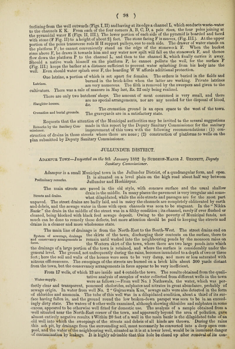 inclining from the -well outwards (Figs. I, II) andhaving at its edge a channel L, which conducts waste-water to the channels K K. From each of the four corners A, B, C, D, a pole rises, the tour poles joining at the pyramidal water E (Figs. II, III.), The lower portion of each side of the pyramid is boarded and faced with stone (F Fig. II) to a height of about 2§ feet. The stone facing F is convex, (Fig. III.). At the upper portion of the poles transverse rods H H support pulleys, one to each side. The drawer of water stands on the platform P; he cannot conveniently stand on the edge of the stonework F. When the bucket rises above F, he draws it towards him and any water now spilt will fall on the stonework F, and thence flow down the platform P to the channel L, and then to the channel K, which finally carries it away. Should a native wash himself on the platform P, he cannot pollute the well, for the surface F (Fig. III.) keeps the bather at a distance sufficient to prevent water splashing from his body into the well. Even should water splash over F, the boarding W W affords additional protection. One latrine, a portion of which is set apart for females. The ordure is buried in the fields and burned in the brick-kilns when the latter are working. Private latrines Latrines. are very numerous. The filth is removed by the sweepers and given to the cultivators. There was a sale of manure in May last, Rs. 22 only being realized. There are only two butchers’ shops. The amount of meat consumed is very small, and there are no special arrangements, nor are any needed for the disposal of blood, Slaughter-houses. The cremation ground is an open space to the west of the town. Cremation and burial grounds. rpj^ graVeyards are in a satisfactory state. Requests that the attention of the Municipal authorities may be invited to the several suggestions Remarks by the Sanitary Com- made in this report by the Deputy Sanitary Commissioner for the sanitary missioner. improvement of this town with the following recommendations : (1) con¬ struction of drains in those streets where there are none ; (2) construction of platforms to wells on the plan submitted by Deputy Sanitary Commissioner. JULLUNDUR DISTRICT. Adampur Town—Inspected on the 8th January 1882 by Surgeon-Major J. 'Bennett, Deputy Sanitary Commissioner. Adampur is a small Municipal town in the Jullundur District, of a quadrangular form, and open. It is situated on a level plain on the high road about half way between Preliminary remarks. Jullundur and Hoshiarpur. The main -streets are paved in the old style, with concave surface and the usual shallow drain in the middle. In many places the pavement is very irregular and some- Streets and drains. what dilapidated, while the side streets and passages are for the most part unpaved. The street drains are badly laid, and in many the channels are completely obliterated by earth and debris, and the sewage water in those with open channels was seen to be stagnant. In the “ Nikka Bazar” the drain in the middle of the street was in a filthy condition ; its<channel, rarely if ever .flushed ox cleaned, being blocked with black foul sewage deposit. Owing to the poverty of Municipal funds, not much can be done to remedy these defects, but more attention should be paid to keeping the streets and drains in a cleaner and more wholesome state. The main line of drainage is from the North-East to the South-West. The street drains end on System of sewerage, drainage the shirts of the town, discharging their contents on the surface, there to and conservancy arrangements in remain until washed into the neighbouring ponds by the monsoon rains on force- the Western skirt of the town, where there are two large ponds into which the drainage of a large portion of the town is retained, and where the surface is considerably under the general level. The ground, not unfrequently during the rains, becomes inundated to a depth of two or three feet; here the soil and walls of the houses were seen to be very damp, and more or less saturated with nitrous efflorescence. The sweepings oLthe streets are burned on a brick kiln about 300 yards distant from the town, but the conservancy arrangements in force appear to be very inefficient. From 17 wells, of which 13 are inside and 4 outside the town. The results obtained from the quali¬ tative analysis of samples of water collected from different wells in the town Water-supp y. were as follows :—From well No. 1 Nathawala, the water, which was per¬ fectly clear and transparent, possessed cholorides, sulphates and nitrates in great abundance, probably of sewage origin. In water from well No. 2 “ Gujranwala Kua,” sewage salts were also detected in the form of chlorides and ammonia. The tube of this well Was in a dilapidated condition, about a third of its sur¬ face having fallen in, and the ground round the low broken-down parapet was seen to be in.an exceed¬ ingly dirty state. The waters of 4 other wells examined, although showing chlorides and sulphates in some •excess, appeared to be otherwise well fitted for domestic use. The analysis of a sample obtained from a well situated near the North-East corner of the town, and apparently beyond the area of pollution, gave almost entirely negative results, fc Within 20 feet of a wall in the main bazar is the dilapidated tube of an old well into which the sweepings of the streets and debris of all kinds are thrown. During the rains this ash pit, by drainage from the surrounding soil, must necessarily be converted into a deep open cess¬ pool, and the water of the neighbouring well, situated as it is at a lower level, would be in imminent danger of contamination by leakage. It is highly advisable .that this hole be closed up after xemdvaLofits con-