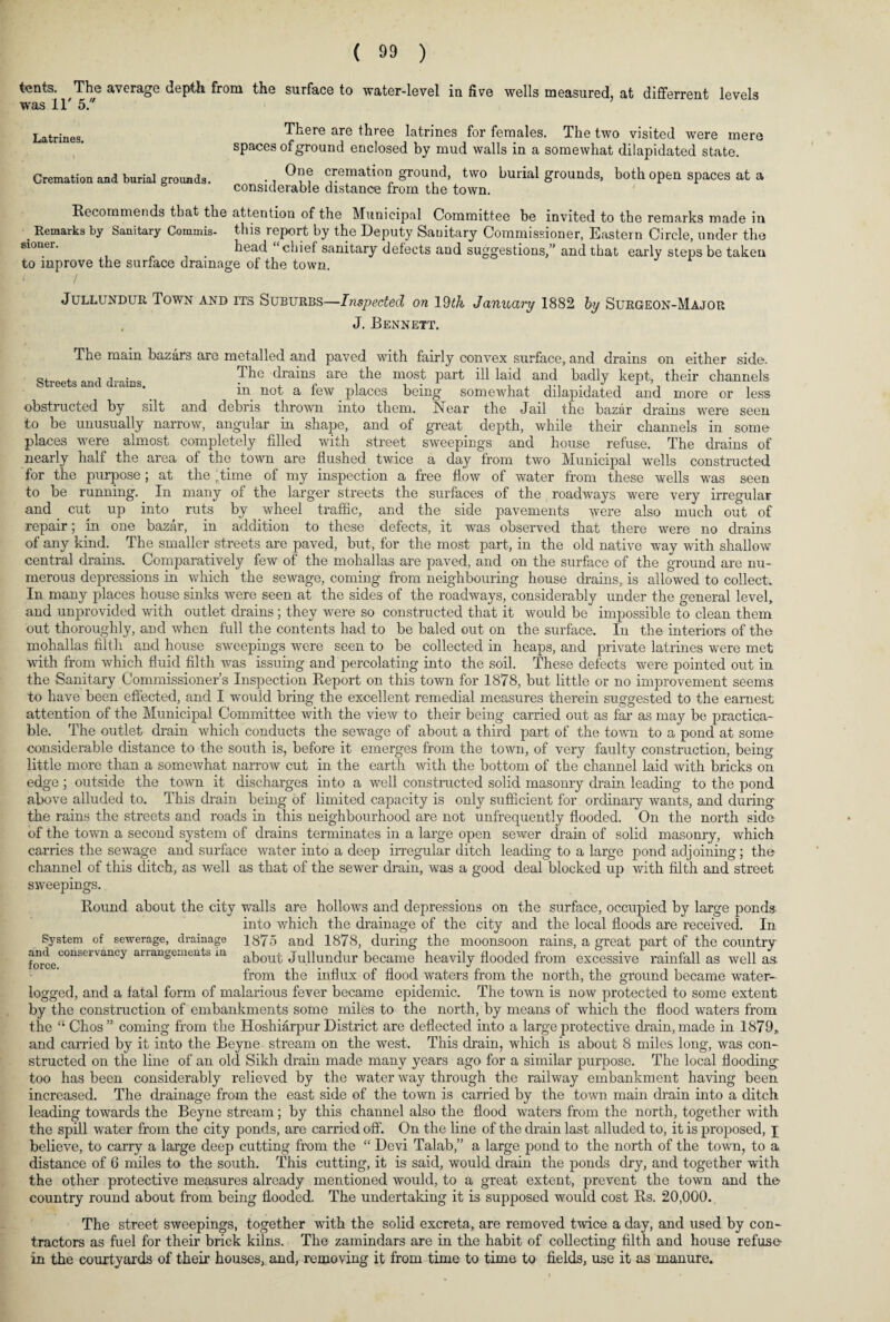 tents. The average depth, from the surface to water-level in five wells measured, at differrent levels was IT 5. Latrines. There are three latrines for females. The two visited were mere spaces ofground enclosed by mud walls in a somewhat dilapidated state. Cremation and burial grounds. ., cremation ground, two burial grounds, both open spaces at a considerable distance from the town. Recommends that the attention of the Municipal Committee be invited to the remarks made in . Remarks by Sanitary Commis- this report by the Deputy Sanitary Commissioner, Eastern Circle, under the sioner. . head chiel sanitary defects and suggestions,” and that early steps be taken to inprove the surface drainage of the town. Jullundur Town and its Suburbs—Inspected on 19th January 1882 by Surgeon-Major J. Bennett. Streets and drains. The main bazars are metalled and paved with fairly convex surface, and drains on either side. The drains are the most part ill laid and badly kept, their channels in not a few places being somewhat dilapidated and more or less obstructed by silt and debris thrown into them. Near the Jail the bazar drains were seen to be unusually narrow, angular in shape, and of great depth, while their channels in some places were almost completely filled with street sweepings and house refuse. The drains of nearly half the area of the town are flushed twice a day from two Municipal wells constructed for the purpose ; at the ,time of my inspection a free flow of water from these wells was seen to be running. In many of the larger streets the surfaces of the roadways were very irregular and cut up into ruts by wheel traffic, and the side pavements were also much out of repair; in one bazar, in addition to these defects, it was observed that there were no drains of any kind. The smaller streets are paved, but, for the most part, in the old native way with shallow central drains. Comparatively few of the mohallas are paved, and on the surface of the ground are nu¬ merous depressions in which the sewage, coming from neighbouring house drains, is allowed to collect. In many places house sinks were seen at the sides of the roadways, considerably under the general level, and unprovided with outlet drains ; they were so constructed that it would be impossible to clean them out thoroughly, and when full the contents had to be baled out on the surface. In the interiors of the mohallas filth and house sweepings were seen to be collected in heaps, and private latrines were met with from which fluid filth was issuing and percolating into the soil. These defects were pointed out in the Sanitary Commissioner’s Inspection Report on this town for 1878, but little or no improvement seems to have been effected, and I would bring the excellent remedial measures therein suggested to the earnest attention of the Municipal Committee with the view to their being carried out as far as may be practica¬ ble. The outlet drain which conducts the sewage of about a third part of the town to a pond at some considerable distance to the south is, before it emerges from the town, of very faulty construction, being little more than a somewhat narrow cut in the earth with the bottom of the channel laid with bricks on edge; outside the town it discharges into a well constructed solid masonry drain leading to the pond above alluded to. This drain being of limited capacity is only sufficient for ordinary wants, and during the rains the streets and roads in this neighbourhood are not unfrequently flooded. On the north side of the town a second system of drains terminates in a large open sewer drain of solid masonry, which carries the sewage and surface water into a deep irregular ditch leading to a large pond adjoining; the channel of this ditch, as well as that of the sewer drain, was a good deal blocked up with filth and street sweepings. Round about the city walls are hollows and depressions on the surface, occupied by large ponds into which the drainage of the city and the local floods are received. In System of sewerage, drainage 1875 and 1878, during the moonsoon rains, a great part of the country force C°nSerVanCy arrangemeilts m about Jullundur became heavily flooded from excessive rainfall as well as. from the influx of flood waters from the north, the ground became water¬ logged, and a fatal form of malarious fever became epidemic. The town is now protected to some extent by the construction of embankments some miles to the north, by means of which the flood waters from the “ Chos” coming from the Hoshiarpur District are deflected into a large protective drain, made in 1879, and carried by it into the Beyne stream on the west. This drain, which is about 8 miles long, was con¬ structed on the line of an old Sikh drain made many years ago for a similar purpose. The local flooding too has been considerably relieved by the water way through the railway embankment having been increased. The drainage from the east side of the town is carried by the town main drain into a ditch leading towards the Beyne stream; by this channel also the flood waters from the north, together with the spill water from the city ponds, are carried off. On the line of the drain last alluded to, it is proposed, j believe, to carry a large deep cutting from the “ Devi Talab,” a large pond to the north of the town, to a distance of 6 miles to the south. This cutting, it is said, would drain the ponds dry, and together with the other protective measures already mentioned would, to a great extent, prevent the town and the country round about from being flooded. The undertaking it is supposed would cost Rs. 20,000. The street sweepings, together with the solid excreta, are removed twice a day, and used by con¬ tractors as fuel for their brick kilns. The zamindars are in the habit of collecting filth and house refuse- in the courtyards of their houses, and, removing it from time to time to fields, use it as manure*
