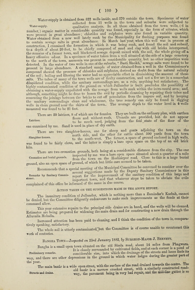 Water-supply is obtained from 522 wells inside, and S70 outside the town. Specimens of water 11 J collected from 11 wells in the town and suburbs were subjected to Water-supply. qualitative analysis. In all these obtained from the town wells, ( 6 in number ) organic matter in considerable quantity was found, especially in the form of nitrates, which were present in great abundance; chlorides and sulphates were also found in variable quantity Water obtained from a new well lately sunk by the Municipality for flushing purposes was found to contain sewage salts in great abundance. In March last year when this well was m process ®f construction, I examined the formation in which it was being sunk and found the soil and subsoil, to a depth of about 20 feet, to he chiefly composed of sand and clay with old bricks interspersed, the remains of a former town, and blackened sewage deposit mixed with the soil, the whole giving off a heavy offensive odour. In a specimen of water taken from a well situated at the side of a large cemetery to the north of the town, ammonia was present in considerable quantity but no other impurities were detected. In the water of two wells in one of the suburbs, “ Basti Sheikh, sewage salts were found to be present in lame abundance. A standard sample of water obtained from a well m the Commissioners compound showed the presence of chlorides and sulphates denved no doubt from the natural salinity of the soil; boiling and filtering the water had no appreciable effect m diminishing the amount of these salts. The tubes of many of the town wells are of faulty construction, and not a few are m a somewhat dilapidated condition, while the sanitary surroundings are as a rule, anything but satisfactory The highly contaminated condition of the ground on which Jullundur is built. precludes the possi ulity of obtaining a water-supply unpolluted with the sewage from wells sunk within the intra-mural area; and although, something might be done to lessen the evil by periodic cleansing by repairing their tubes and cementing the minings between the bricks to cut off percolation from the impure soi , an y reepmg the sanitary surroundings clean and wholesome, the true remedy can only be found in digging wells in clean ground near the skirts of the town.. The average depth to the \\ atei level in 4 we s measured was found to be 21 feet. There are 20 latrines, 8 of which are for females. They are built on the ordinary plan, with earthen floors and without roofs. Utensils are provided, but do not appear Latrines. to bc mucb used, judging from the foul state of the floor of the one examined by me. Sand is used in place of dry earth. There are two slaughter-houses, one for sheep and goats adjoining the town on the north side and the other for cattle about 500 yards from the town Slaughter-houses. to the S0I[th-west. The former, a space of ground enclosed in high walls, was found to be fairly clean, and the latter is simply a bare open space on the top of an old brick kiln. There are two cremation grounds, both being at a considerable distance from the city. The one inspected by me was a bare open space situated about a quarter of a mile Cremation and burial grounds. the town on the Hoshiarpur road. Close to this is a large burial ground, also an open space of ground, of which but little care seemed to be taken. Recommends that a special meeting of the Municipal Committee be convened to consider oyer the 1 several suo-|estions made by the Deputy Sanitary Commissioner in this Remarks by Sanitary Commis- reiqort for° the improvement of the sanitary condition of this large and sioner. important town, and that whatever steps be taken to obviate the evils complained of this office be informed of the same in due course. Action taken on the suggestions made in the above report. The insanitary condition of Jullundur, which is nothing more than a Zamindar's Kasbah, cannot be denied, but the Committee diligently endeavours to make such improvements as the funds at their command allow. _ This year extensive repairs to the principal side drains are in hand, and the wells will be leaned. Estimates are being prepared for widening the main drain and for constructing a new dram through the Alluvalla Molialla. Increased attention has been paid to cleaning, and I think the condition of the town is, compara¬ tively speaking, satisfactory. The whole soil is utterly contaminated,'but the Committee is of course unable to counteract this work of centuries. Bangha Town—Impeded on 23rd January 1882, by Surgeon-Major J. Bennett. Bangha is a small open town situated on the old Simla road about 14 miles from Phagwara^ ^ T i • 1 1 _1 fxr ivrQ'foM TlftlnS- fill i town situated on me mu kumu ,, “ . . . • ^ It is closely surrounded by cultivated fields, and at each corner is a pond of Preliminary remarks. considerable size, into which the drainage of the streets and lanes n s way, and there are other depressions in the ground in which water lodges during the greater part of the year. The main baz^r is a wide open street, with the surfac.a of the road drai^^^ old bazar is a narrow crooked street, with a way, the pavement being in very bad repair, and the mid-lme gutter is so Streets and drains.