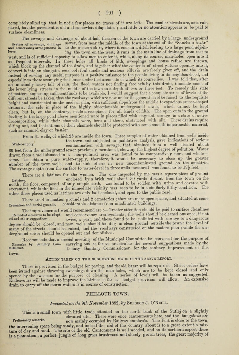 completely silted up that in not a few places no traces of it are left. Thef smaller streets are, as a rule, paved, but the pavement is old and somewhat dilapidated ; and little or no attention appears to be paid to surface cleanliness. The sewage and drainage of about half the area of the town aro carried by a large underground! System of sewerage, drainage sewer, from near the middle of the town at the end of the “Sanchalu bazar.” and conservancy arrangements in to the western skirt, where it ends in a ditch leading to a large pond adjofn- force- ing the town on the west; it runs in the main line of drainage from east to west, and is of sufficient capacity to allow men to enter it, while, along its course, man-holes open into it at frequent intervals. In these holes all kinds of filth, sweepings and house refuse are thrown, which block up the channel of the drain, and together with‘the contents of street gutters opening into it, convert it into an elongated cesspool; foul smells and noxious effluvia are freely given off, and the drain instead of serving any useful purpose is a positive nuisance to the people living in its neighbourhood, and especially to those occupying the houses under the basements of which its course lies. I was told that, after an unusually heavy fall of rain, the flood waters not finding free exit by this drain, inundate some of the lower lying streets in the middle of the town to a depth of two or three feet. To remedy this state of matters, supposing sufficient funds to be available, I would suggest that a complete series of levels of the different streets be taken, that the roadways which are now under the general level be raised to the requisite height and constructed on the modern plan, with sufficient slope from the middle to capacious saucer-shaped drains at the side in place of the highly objectionable underground sewer, which cannot be kept clean, but is, on the contrary, made a receptacle for all kinds of filth. The open cuts in the ground leading to the large pond above mentioned were in places filled with stagnant sewage in a state of active decomposition, while their channels were, here and there, obstructed with silt. These drains require silting out, and the bottoms of their channels should be protected with some smooth impermeable material, such as rammed clay or hunker. From 31 wells, of which 25 are inside the town. Three samples of water obtained from wells inside the town, and subjected to qualitative analysis, gave indications of serious Water-supply. contamination with sewage, that, obtained from a well situated about 30 feet from the underground sewer previously mentioned, showing the highest degree of pollution. Water drawn from a well situated in a non-polluted area was found to be comparatively pure and whole— some. To obtain a pure water-supply, therefore, it would be necessary to close up the greater number of the town wells, and to sink others in new uncontaminated ground on the outskirts. The average depth from the surface to water-level in three wells measured was found to be 19|r feet. There are 4 latrines for the women. The one inspected by me was a square piece of ground Latrines> enclosed by a brick wall about 30 yards distant from the town on the north ; the floor, composed of only simple earth, was found to be sodden with urine and covered with excrement, while the field in the immediate vicinity was seen to be in a similarly filthy condition. The other three places used as latrines are only half enclosed, and open to the public road. There are 4 cremation grounds and 2 cemeteries ; they are mere open spaces, and situated at some Cremation and burial grounds. considerable distance fiom inhabitated buildings. The improvements I would recommend are :—Greater attention should he paid to surface cleanhnes Remedial measures to be adopt- and conservancy arrangements ; the wells should be cleaned out once, if not ed and other suggestions.. twice, a year, and those found to be polluted with sewage to a dangerous degree should be closed, and new wells should be dug in clean ground outside the town ; the level of many of the streets should be raised, and the roadways constructed on the modern plan ; while the un¬ derground sewer should be opened out and demolished. Recommends that a special meeting of the Municipal Committee be convened for the purpose of Remarks by Sanitary Com- carrying out as for as practicable the several, suggestions made by the missioner. Deputy Sanitary Commissioner for the sanitary improvement of this town. Action taken on the suggestions made in the above report. There is provision in the budget for paving, and the old bazar will be repaired. Strict orders have been issued against throwing sweepings down the man-holes, which are to be kept closed and only opened by the sweepers for the purpose of cleaning. A series of levels will be taken as suggested. Endeavours will be made to improve the latrines so far as budget provision will allow. An extensive drain to carry off the storm waters is in course of construction. PHILLOUR TOWN. Inspected on the 9th November 1882, by Surgeon J. O’Neill. This is a small town with little trade, situated on the north bank of the Sutlej on a slightly elevated site. There were once cantonments here, and the bungalows are Preliminary remarks. n0w mainly occupied by Railway employes. The Fort is close to the town, the intervening space being sandy, and indeed the soil of the country about is to a great extent a mix¬ ture of clay and sand. The site of the old Cantonment is well wooded, and on its northern aspect there is a plantation ; a perfect jungle of long grass brushwood and closely grown trees, the great majority of