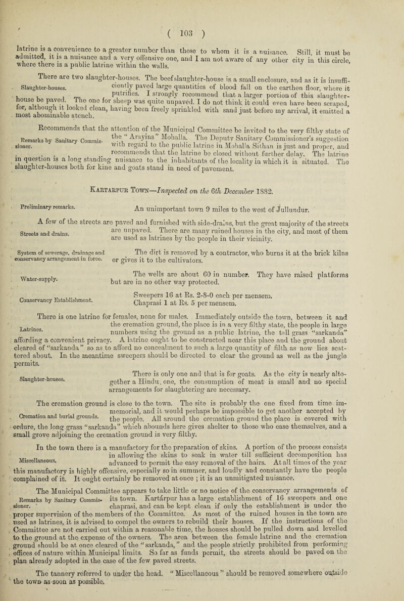 latrine is a convenience to a greater number than those to whom it is admitted, it is a nuisance and a very offensive one, and I am not aware of where there is a public latrine within the walls. a nuisance. Still, it must be any other city in this circle, There are two slaughter-houses. The beef slaughter-house is a small enclosure, and as it is insuffi- Slaughter-houses. oiently paved large quantities of blood fall on the earthen floor, where it . putrifies. I strongly recommend that a larger portion of this slaughter¬ house be paved The one for sheep was quite unpaved. I do not think it could even have been scraped, tor, although it looked clean, having been freely sprinkled with sand just before my arrival, it emitted a . most abominable stench. Recommends that the attention of the Municipal Committee be invited to the very filthy state of Remarks by Sanitary Commis- Arayins ” ^ohaHa. The Deputy Sanitary Commissioner’s suggestion sioner. with regard to the public latrme in Mohalla Sithan is just and proper, and recommends that the latrine be closed without further delay. The latrine in question is a long standing nuisance to the inhabitants of the locality in which it is ' situated. The slaughter-houses both for kine and goats stand in need of pavement. Kartarpur Town—Inspected on the 6th December 1882. Preliminary remarks. An unimportant town 9 miles to the west of Jullundur. A few of the streets are paved and furnished with side-drains, but the great majority of the streets are unpaved. There are many ruined houses in the city, and most of them are used as latrines by the people in their vicinity. The dirt is removed by a contractor, who burns it at the brick kilns or gives it to the cultivators. The wells are about 60 in number. They have raised platforms but are in no other way protected. Sweepers 16 at Rs. 2-8-0 each per mensem. Chaprasi 1 at Rs. 5 per mensem. Streets and drains. System of sewerage, drainage and conservancy arrangement in force. Water-supply. Conservancy Establishment. There is one latrine for females, none for males. Immediately outside the town, between it and the cremation ground, the place is in a very filthy state, the people in large Latrines. numbers using the ground as a public latrine, the tall grass “sarkanda” affording a convenient privacy. A latrine ought to be constructed near this place and the ground about cleared of “sarkanda” so as to afford no concealment to such a large quantity of filth as now lies scat¬ tered about. In the meantime sweepers should be directed to clear the ground as well as the jungle permits. There is only one and that is for goats. As the city is nearly alto- oiaugnter-nouses. gether a Hindu, one, the consumption of meat is small and no special arrangements for slaughtering are necessary. The cremation ground is close to the town. The site is probably the one fixed from time im¬ memorial, and it would perhaps be impossible to get another accepted by Cremation and burial grounds. the people. All around the cremation ground the place is covered with ordure, the long grass “sarkanda” which abounds here gives shelter to those who ease themselves, and a small grove adjoining the cremation ground is very filthy. In the town there is a manufactory for the preparation of skins. A portion of the process consists in allowing the skins to soak in water till sufficient decomposition has Miscellaneous. advanced to permit the easy removal of the hairs. At all times of the year this manufactory is highly offensive, especially so in summer, and loudly and constantly have the people complained of it. It ought certainly be removed at once ; it is an unmitigated nuisance. The Municipal Committee appears to take little or no notice of the conservancy arrangements of Remarks by Sanitary Commis- its town. Kartarpur has a large establishment of 16 sweepers and one Bioner. * chaprasi, and can be kept clean if only the establishment is under the proper supervision of the members of the Committee. As most of the ruined houses in the town are used as latrines, it is advised to compel the owners to rebuild their houses. If the instructions of the Committee are not carried out within a reasonable time, the houses should be pulled down and levelled to the ground at the expense of the owners. The area between the female latrine and the cremation ground should be at once cleared of the “sarkanda,” and the people strictly prohibited from performing offices of nature within Municipal limits. So far as funds permit, the streets should be paved on the plan already adopted in the case of the few paved streets. The tannery referred to under the head. “ Miscellaneous ” should be removed somewhere outside the town- as-soon as possible.