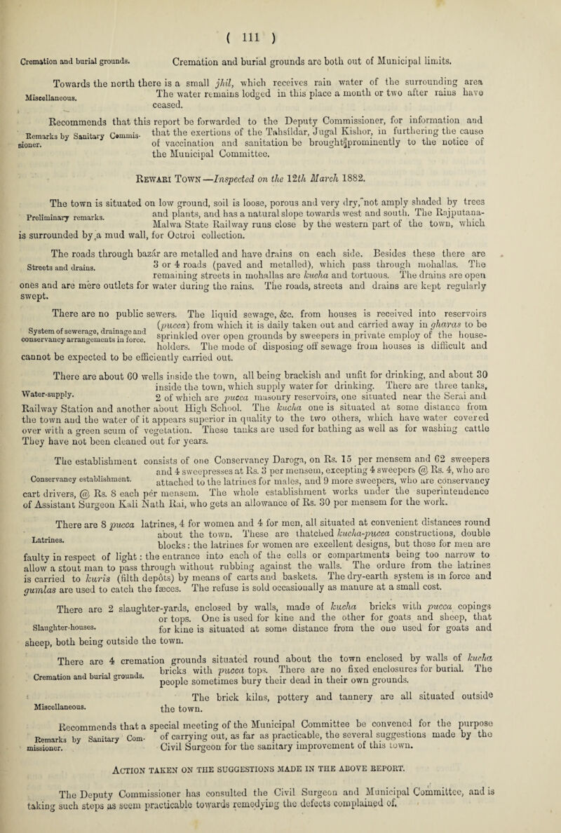 Cremation and burial grounds. Cremation and burial grounds arc both out of Municipal limits. Towards the north there is a small jhil, which receives rain water of the surrounding area Miscellaneous The water remains lodged in this place a month or two after rains have ceased. Recommends that this report be forwarded to the Deputy Commissioner, for information and Eemarks by Sanitary Cwnmis- tbat ^ie exertions of the Tahsildar, Jugal Kishor, in furthering the.cause sioner. of vaccination and sanitation be brought^prominently to the notice of the Municipal Committee. Rewari Town—Inspected on the 12th March 1882. The town is situated on low ground, soil is loose, porous and very dry,not amply shaded by trees Preliminary remarks and plants, and has a natural slope towards west and south. The Rajputana- Malwa State Railway runs close by the western part of the town, which is surrounded by .a mud wall, for Octroi collection. The roads through bazar are metalled and have drains on each side. Besides these there are Streets and drains. 3 or 4 roads (paved and metalled), which pass through mohallas. The remaining streets in mohallas are kucha and tortuous. The drains are open ones and are mere outlets for water during the rains. The roads, streets and drains are kept regularly swept. There are no public sewers. The liquid sewage, &c. from houses is received into reservoirs (pucca) from which it is daily taken out and carried away in gharas to be conservancy^rrang'ements^n^orce! sprinkled over open grounds by sweepers in private employ of the house¬ holders. The mode of disposing off sewage from houses is difficult and cannot be expected to be efficiently carried out. There are about GO wells inside the town, all being brackish and unfit for drinking, and about 30 inside the town, which supply water for drinking. There are three tanks, Water-supply. 2 of which are pucca masonry reservoirs, one situated near the Serai and Railway Station and another about High School. The kucha one is situated at some distance from the town and the water of it appears superior in quality to the two others, which have water covered over with a green scum of vegetation. These tanks are used for bathing as well as for washing cattle They have not been cleaned out for years. The establishment consists of one Conservancy Daroga, on Rs. 15 per mensem and 62 sweepers and 4 sweepresses at Rs. 3 per mensem, excepting 4 sweepers @ Rs. 4, who are Conservancy establishment. attached to the latrines for males, and 9 more sweepers, who are conservancy cart drivers, @ Rs. 8 each per mensem. The whole establishment works under the superintendence of Assistant Surgeon Kali Nath Rai, who gets an allowance of Rs. 30 per mensem for the work. There are 8 pucca latrines, 4 for women and 4 for men, all situated at convenient distances round about the town. These are thatched kucha-pucca constructions, double Latrmes. blocks: the latrines for women are excellent designs, but those for men are faulty in respect of light: the entrance into each of the cells or compartments being too narrow to allow a stout man to pass through without rubbing against the walls. The orduie from the latiines is carried to kuris (filth depots) by means of carts and baskets, J he dry-earth system is m foice and gumlas are used to catch the fseces. The refuse is sold occasionally as manure at a small cost. There are 2 slaughter-yards, enclosed by walls, made of kucha bricks with pucca copings or tops. One is used for kine and the other for goats and sheep, that Slaughter-houses. for ]-iue situated at some distance from the one used for goats and sheep, both being outside the town. There are 4 cremation grounds situated round about the town enclosed by walls of kucha bricks with pucca tops. There are no fixed enclosures for burial. The people sometimes bury their dead in their own grounds. The brick kilns, pottery and tannery are all situated outside Miscellaneous. the town. Cremation and burial grounds. Recommends that a special meeting of the Municipal Committee be convened for the purpose Remarks by Sanitary Com- of carrying out, as far as practicable, the several suggestions made by the missioncr. Civil Surgeon for the sanitary improvement of this town. Action taken on the suggestions made in the above report. The Deputy Commissioner has consulted the Civil Surgeon and Municipal Committee, and is taking such steps as seem practicable towards remedying the defects complained of.