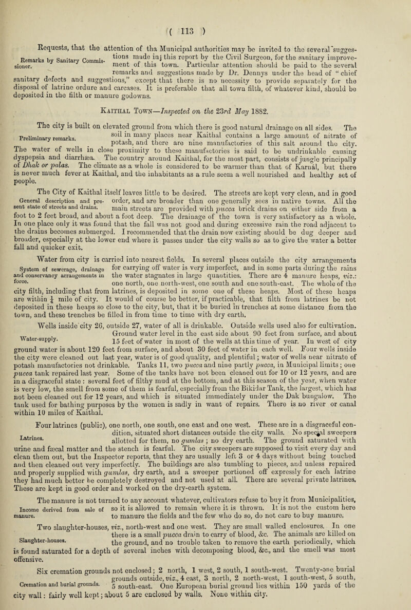 Preliminary remarks. Requests, that the attention of tha Municipal authorities may be invited to the several’sugges- Rernarks by Sanitary Commis- tioDS, .iaithis re^rt by the Civil Surgeon for the sanitary improve- sioner. ment ot this town, .Particular attention should be paid to the several remarks and suggestions made by Dr. Dennys under the head of “ chief sanitary defects and suggestions,” except that there is no necessity to provide separately for the disposal of latrine ordure and carcases. It is preferable that all town filth, of whatever kind, should be deposited in the filth or manure godowns. Kaithal Town—Inspected on the 23rd May 1882. The city is built on elevated ground from which there is good natural drainage on all sides. The soil in many places near Kaithal contains a large amount of nitrate of potash, and there are nine manufactories of this salt around the city. The water of wells in close proximity to these manufactories is said to be undriukable causing dyspepsia and diarrhsea. The country around Kaithal, for the most part, consists of jungle principally ol Dliak or palas. The climate as a whole is considered to be warmer than that of Karnal, but there is never much fever at Kaithal, and the inhabitants as a rule seem a well nourished and healthy set of people. The City of Kaithal itself leaves little to be desired. The streets are kept very clean, and in good General description and pre- order, and are broader than one generally sees in native towns. All the sent state of streets and drains. main streets are provided with pucca brick drains on either side from a foot to 2 feet broad, and about a foot deep. The drainage of the town is very satisfactory as a whole. In one place only it was found that the fall was not good and during excessive rain the road adjacent to the drains becomes submerged. I recommended that the drain now existing should be dug deeper and broader, especially at the lower end where it passes under the city walls so as to give the water a better fall and quicker exit. Water from city is carried into nearest fields. In several places outside the city arrangements System of sewerage, drainage f°r carrying off water is very imperfect, and in some parts during the rains quautities. There are 4 manure heaps, and conservancy arrangements in force. the water stagnates in large vi: one north, one north-west, one south and one south-east. The whole of the city filth, including that from latrines, is deposited in some one of these heaps. Most of these heaps are within £ mile of city. It would of course be better, if practicable, that filth from latrines be not deposited in these heaps so close to the city, but, that it be buried in trenches at some distance from the town, and these trenches be filled in from time to time with dry earth. Wells inside city 2G, outside 27, water of all is drinkable. Outside wells used also for cultivation. Ground water level in the east side about 90 feet from surface, and about Water-supply. 15 fee£ 0f water in most of the wells at this time of year. In west of city ground water is about 120 feet from surface, and about 30 feet of water in each well. Four wells inside the city were cleaned out last year, water is of good quality, and plentiful; water of wells near nitrate of potash manufactories not drinkable. Tanks 11, two pucca and niue partly pucca, in Municipal limits; one pacca tank repaired last year. Some of the tanks have not been cleaned out for 10 or 12 years, and are in a disgraceful state : several feet of filthy mud at the bottom, and at this season of the year, when water is very low, the smell from some of them is fearful, especially from the Bikidar Tank, the largest, which has not been cleaned out for 12 years, and which is situated immediately under the Dak bungalow. The tank used for bathing purposes by the women is sadly in want of repairs. There is no river or canal within 10 miles of Kaithal. Four latrines (public), one north, one south, one east and one west. These are in a disgraceful con¬ dition, situated short distances outside the city walls. No special sweepers Latrines. allotted for them, no gumlas ; no dry earth. The ground saturated with urine and fascal matter and the stench is fearful. The city sweepers are supposed to visit every day and clean them out, but the Inspector reports, that they are usually left 3 or 4 days without being touched and then cleaned out very imperfectly. The buildings are also tumbling to pieces, and unless repaired and properly supplied with gumlas, dry earth, and a sweeper portioned off expressly for each latrine they had much better be completely destroyed and not used at all. There are several private latrines. These are kept in good order and worked on the dry-earth system. The manure is not turned to any account whatever, cultivators refuse to buy it from Municipalities, Income derived from sale of so it is allowed to remain where it is thrown. It is not the custom here manure. to manure the fields and the few who do so, do not care to buy manure. Two slaimhter-houses, viz., north-west and one west. They are small walled enclosures. In one there is a small pucca drain to carry of blood, &c. The animals are killed on Slaughter-houses. the gr0und, and no trouble taken to remove the earth periodically, which is found saturated for a depth of several inches with decomposing blood, &c., and the smell was most offensive. Six cremation grounds not enclosed; 2 north, 1 west, 2 south, 1 south-west. Twenty-one burial grounds outside, viz., 4 east, 3 north, 2 north-west, 1 south-west, 5 south, Cremation and burial grounds. 5 south-east. One European burial grouud lies within 150 yards of the city wall: fairly well kept; about 5 are enclosed by walls. None within city.