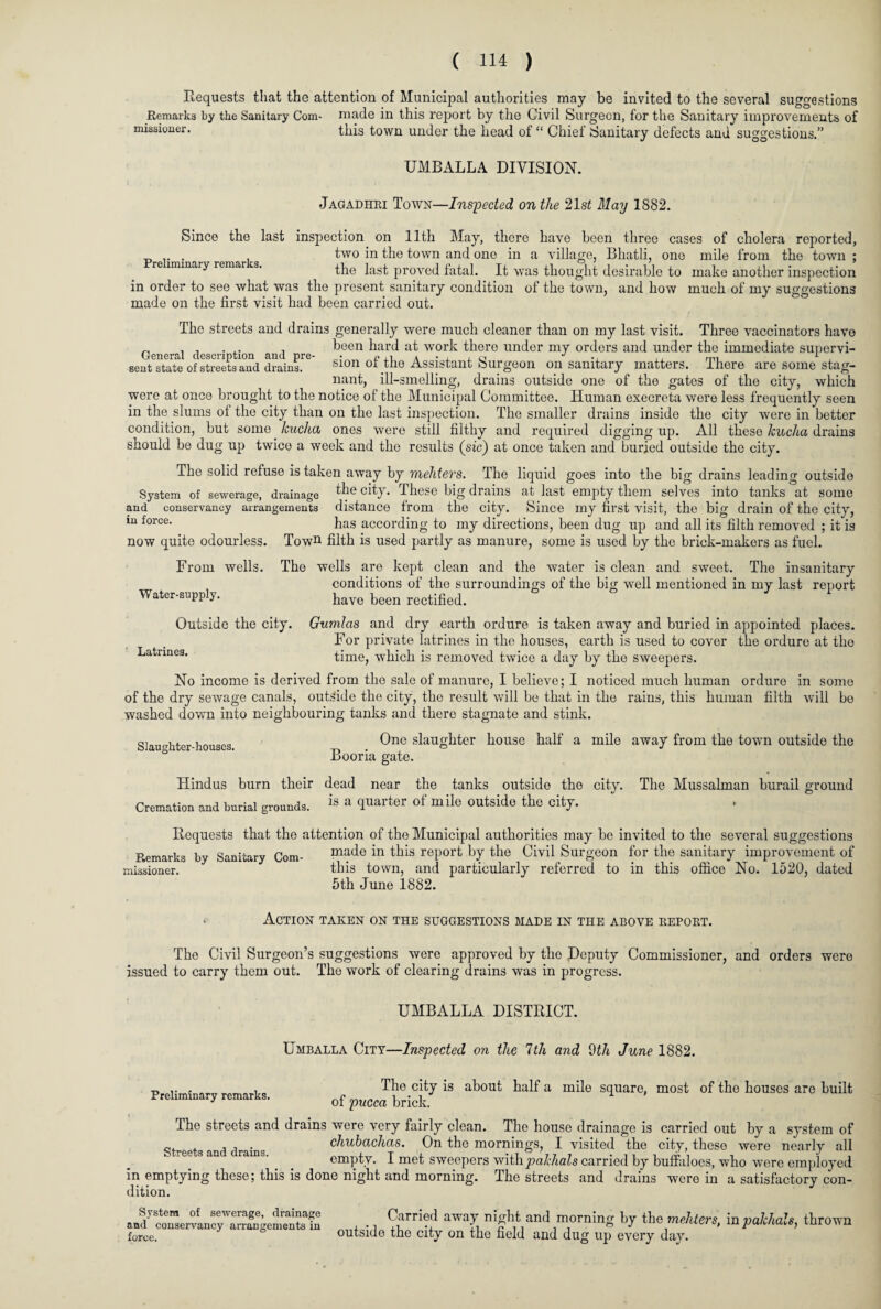 Requests that the attention of Municipal authorities may be invited to the several suggestions Remarks by the Sanitary Com- made in this report by the Civil Surgeon, for the Sanitary improvements of missioner. this town under the head of “ Chief Sanitary defects and suggestions.” UMBALLA DIVISION. Jagadhri Town—Inspected on the 21st May 1882. Since the last inspection on 11th May, there have been three cases of cholera reported, . two in the town and one in a village, Bhatli, one mile from the town ; the last proved fatal. It was thought desirable to make another inspection in order to see what was the present sanitary condition of the town, and how much of my suggestions made on the first visit had been carried out. The streets and drains generally were much cleaner than on my last visit. Three vaccinators have General dcscri tion and re keen hard a^ work there under my orders and under the immediate supervi- sent^tate of streets and drains^6 sion of the Assistant Surgeon on sanitary matters. There are some stag¬ nant, ill-smelling, drains outside one of the gates of the city, which were at once brought to the notice of the Municipal Committee. Human execreta were less frequently seen in the slums of the city than on the last inspection. The smaller drains inside the city were in better condition, but some kucha ones were still filthy and required digging up. All these kucha drains should be dug up twice a week and the results (sic) at once taken and buried outside the city. The solid refuse is taken away by mehters. The liquid goes into the big drains leading outside System of sewerage, drainage the city. These big drams at last empty them selves into tanks at some and conservancy arrangements distance from the city. Since my first visit, the big drain of the city, m force' has according to my directions, been dug up and all its filth removed ; it is now quite odourless. Town filth is used partly as manure, some is used by the brick-makers as fuel. From wells. The wells are kept clean and the water is clean and sweet. The insanitary conditions of the surroundin.o-s of the bier well mentioned in Water-supply. conditions of the surroundings of the big well mentioned in my last report have been rectified. Outside the city. Gumlas and dry earth ordure is taken away and buried in appointed places. For private latrines in the houses, earth is used to cover the ordure at the Latrines. time, which is removed twice a day by the sweepers. No income is derived from the sale of manure, I believe; I noticed much human ordure in some of the dry sewage canals, outside the city, the result will be that in the rains, this human filth will be washed down into neighbouring tanks and there stagnate and stink. Slaughter-houses. One slaughter house half a mile away from the towm outside the Booria gate. Hindus burn their dead near the tanks outside the city. Cremation and burial grounds. is a fiuarter °f m ile °utside the city. The Mussulman burail ground o Requests that the attention of the Municipal authorities may be invited to the several suggestions Remarks by Sanitary Com- made in this report by the Civil Surgeon for the sanitary improvement of missioner. this town, and particularly referred to in this office No. 1520, dated 5th June 1882. . Action taken on the suggestions made in the above report. The Civil Surgeon’s suggestions were approved by the Deputy Commissioner, and orders were issued to carry them out. The work of clearing drains was in progress. UMBALLA DISTRICT. Preliminary remarks. Umballa City—Inspected on the 7th and 0th June 1882. The city is about half a mile square, most of the houses are built of pucca brick. The streets and drains were very fairly clean. The house drainage is carried out by a system of q. . . , , . chubachas. On the mornings, I visited the city, these were nearly all empty. I met sweepers with pakhals carried by buffaloes, who were employed in emptying these; this is done night and morning. The streets and drains were in a satisfactory con¬ dition. System of sewerage, drainage Carried away night and morninn- by the mehters in vakhals thrown and conservancy arrangements in . • i ,1 -, , .‘o J tue inuuerb, in panna»i>, inrown force. outside the city on the field and dug up every day.