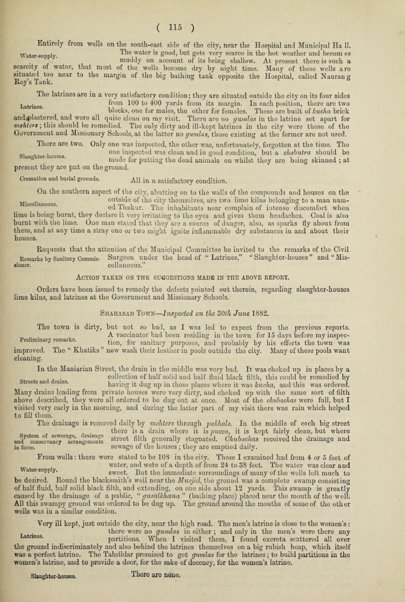 Entirely from wells on the south-east side of the city, near the Hospital and Municipal Ha 11. The water is good, but gets very scarce in the hot weather and becom es muddy on account of its being shallow. At present there is such scarcity of water, that most of the wells become dry by night time. Many of these wells Water-supply. a situated too Roy’s Tank. near to the are margin of the big bathing tank opposite the Hospital, called Naurang Latrines. The latrines are in a very satisfactory condition; they are situated outside the city on its four sides from 100 to 400 yards from its margin. In each position, there are two blocks, one for males, the other for females. These are built of kucha brick and plastered, and were all quite clean on my visit. There are no gumlas in the latrine set apart for mchters; this should be remedied. The only dirty and ill-kept latrines in the city were those of the Government and Missionary Schools, at the latter no gumtas, those existing at the former are not used. There are two. Only one was inspected, the other was, unfortunately, forgotten at the time. The . one inspected was clean and in good condition, but a chabutra should be made for putting the dead animals on whilst they are being skinned ; at present they are put on the ground. Cremation and burial grounds. All in a satisfactory condition. On the southern aspect of the city, abutting on to the walls of the compounds and houses on the outside of the city themselves, are two lime kilns belonging to a man nam- iace aneous. ed Thakur. The inhabitants near complain of intense discomfort when lime is being burnt, they declare it very irritating to the eyes and gives them headaches. Coal is also burnt with the lime. One man stated that they are a source of danger, also, as sparks fly about from them, and at any time a stray one or two might ignite inflammable dry substances in and about their houses. Requests that the attention of the Municipal Committee be invited to the remarks of the Civil Remarks by Sanitary Commis- Surgeon under the head of “ Latrines,” “ Slaughter-houses ” and “ Mis¬ sioned Surgeon cellaneous.” Action taken on the suggestions made in the above eeport. Orders have been issued to remedy the defects pointed out therein, regarding slaughter-houses lime kilns, and latrines at the Government and Missionary Schools. Shahabad Town—Inspected on the oOth June 1882. The town is dirty, but not so bad, as I was led to expect from the previous reports. . A vaccinator had been residing in the town for 15 days before my inspec- Pre lmmary remax s. tion, for sanitary purposes, and probably by his efforts the town was improved. The “ Khatiks ” now wash their leather in pools outside the city. Many of these pools want cleaning. In the Maniarian Street, the drain in the middle was very bad. It was choked up in places by a collection of half solid and half fluid black filth, this could be remedied by having it dug up in those places where it was kucha, and this was ordered. Many drains leading from private houses were very dirty, and choked up with the same sort of filth above described, they were all ordered to be dug out at once. Most of the chubachas were full, but I visited very early in the morning, and during the latter part of my visit there was rain which helped to fill them. The drainage is removed daily by mehters through pakhals. In the middle of each big street there is a drain where it is pucca, it is kept fairly clean, but where and^5^ccmsmwa^cyCraarrangenients street filth generally stagnated. Chubachas received the drainage and in force. sewage of the houses ; they are emptied daily. From wells: there were stated to be 108 in the city. Those I examined had from 4 or 5 feet of ' water, and wefe of a depth of from 24 to 38 feet. The water was clear and a er-Bupp y. sweet. But the immediate surroundings of many of the wells left much to be desired. Round the blacksmith’s well near the Musjid, the ground was a complete swamp consisting of half fluid, half solid black filth, and extending, on one side about 12 yards. This swamp is greatly caused by the drainage of a public, “ gusallchana ” (bathing place) placed near the mouth of the well. All this swampy ground was ordered to be dug up. The ground around the mouths of some of the oth er wells was in a similar condition. Latrines. Very ill kept, just outside the city, near the high road. The men’s latrine is close to the women’s : there were no gumlas in either ; and only in the men’s were there any partitions. When I visited them, I found excreta scattered all over the ground indiscriminately and also behind the latrines themselves on a big rubish heap, which itself was a perfect latrine. The Tahsildar promised to get gumlas for the latrines ; to build partitions in the women’s latrine, and to provide a door, for the sake of decency, for the women’s latrine. There are none. Slaughter-houses.