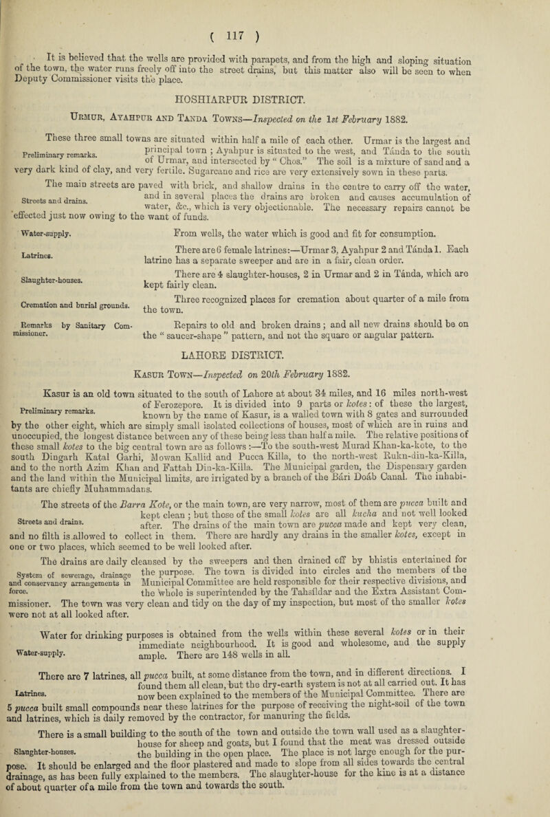 It is believed that the wells are provided with parapets, and from the high and sloping situation of the town, the water runs freely off into the street drains, but this matter also will be seen to when Deputy Commissioner visits the place. HOSHIARPUR DISTRICT. Urmur, Ayahpur and Taxda Towns—Inspected on the 1st February 1882. These three small towns are situated within half a mile of each other. Urmar is the largest and Preliminary remarks. principal town ;.Ayahpur is situated to the west, and Tanda to the south ot Urmar, and intersected by “ Chos.” The soil is a mixture of sand and a very dark kind of clay, and very fertile. Sugarcane and rice are very extensively sown in these parts. The main streets are paved with brick, and shallow drains in the centre to carry off the water, Streets and drains and in several places the drains are broken and causes accumulation of water, &c., which is very objectionable. The necessary repairs cannot be effected just now owing to the want of funds. Water-supply. Latrines. Slaughter- houses. Cremation and burial grounds. Remarks by Sanitary Com¬ missioner. From wells, the water which is good and fit for consumption. There are6 female latrines:—Urmar 3, Ayahpur 2 and Tanda 1. Each latrine has a separate sweeper and are in a fair, clean order. There are 4 slaughter-houses, 2 in Urmar and 2 in Tanda, which are kept fairly clean. Three recognized places for cremation about quarter of a mile from the town. Repairs to old and broken drains ; and all new drains should be on the “ saucer-shape ” pattern, and not the square or angular pattern. LAHORE DISTRICT. Kasur Town—Inspected on 20th February 1882. Kasur is an old town situated to the south of Lahore at about 34 miles, and 16 miles north-west of Ferozepore. It is divided into 9 parts or holes: of these the largest, Preliminary remarks. known by the name of Kasur, is a walled town with 8 gates and surrounded by the other eight, which are simply small isolated collections of houses, most of which are in ruins and unoccupied, the longest distance between any of these being less than half a mile. The relative positions of these small kotes to the big central town are as follows :—To the south-west Murad Khan-ka-kote, to the south Dingarh Katal Garhi, Mowan Kallid and Pucca Killa, to the north-west Rukn-din-ka-Killa, and to the north Azim Khan and Fattah Din-ka-Killa. The Municipal garden, the Dispensary garden and the land within the Municipal limits, are irrigated by a branch of the Bari Doab Canal. The inhabi¬ tants are chiefly Muhammadans. The streets of the Barra Kote, or the main town, are very narrow, most of them are pucca built and kept clean ; but those of the small holes are all hucha and not well looked Streets and drains. after. drains 0f the main town are pucca made and kept very clean, and no filth is allowed to collect in them. There are hardly any drains in the smaller hotes, except in one or two places, which seemed to be well looked after. The drains are daily cleansed by the sweepers and then drained off by bhistis entertained for System of sewerage, drainage the purpose. The town is divided into circles and the members of the and conservancy arrangements in Municipal Committee are held responsible for their respective divisions, and force. the whole is superintended by the Tahsfldar and the Extra Assistant Com¬ missioner. The town was very clean and tidy on the day of my inspection, but most of the smaller hotes were not at all looked after. Water for drinking purposes is obtained from the wells within these several holes or in their immediate neighbourhood. It is good and wholesome, and the supply Water-supply. ample. There are 148 wells in alL There are 7 latrines, all pucca built, at some distance from the town, and in different directions. I found them all clean, but the dry-earth system is not at all carried out. It has Latrines. now been explained to the members of the Municipal Committee. There are 5 pucca built small compounds near these latrines for the purpose of receiving the night-soil of the town and latrines, which is daily removed by the contractor, tor manuring the fields. There is a small building to the south of the town and outside the town wall used as a slaughter¬ house for sheep and goats, but I found that the meat was dressed outside Slaughter-houses. the balding in the open place. The place is not large enough for the pur¬ pose. It should be enlarged and the floor plastered and made to slope from all sides towards the central drainage, as has been fully explained to the members. The slaughter-house for the kmc is at a distance of about quarter of a mile from the town and towards the south.
