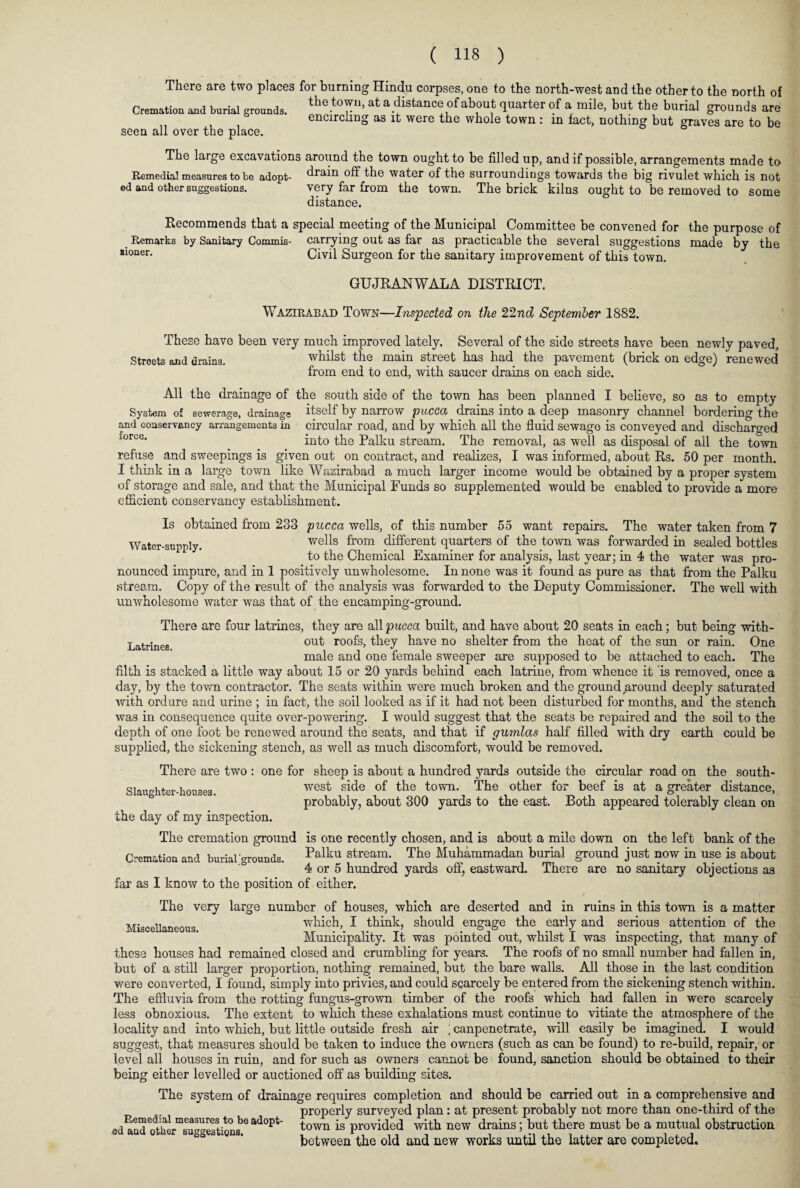 There are two places for burning Hindu corpses, one to the north-west and the other to the north of Cremation and borial grounds. the.tou>at a distance of about quarter of a mile, but the burial grounds are encircling as it were the whole town: in fact, nothing but graves are to be seen all over the place. The large excavations around the town ought to be filled up, and if possible, arrangements made to Remedial measures to be adopt- drain off the water of the surroundings towards the big rivulet which is not ed and other suggestions. very far from the town. The brick kilns ought to be removed to some distance. Recommends that a special meeting of the Municipal Committee be convened for the purpose of Remarks by Sanitary Commis- carrying out as far as practicable the several suggestions made by the *loner- Civil Surgeon for the sanitary improvement of this town. GUJRANWALA DISTRICT. Wazirabad Town—Inspected on the 22nd September 1882. These have been very much improved lately. Several of the side streets have been newly paved. Streets and drains. whilst the main street has had the pavement (brick on edge) renewed from end to end, with saucer drains on each side. All the drainage of the south side of the town has been planned I believe, so as to empty System of sewerage, drainage itself by narrow pucca drains into a deep masonry channel bordering the and conservancy arrangements in circular road, and by which all the fluid sewage is conveyed and discharged force* into the Palku stream. The removal, as well as disposal of all the town refuse and sweepings is given out on contract, and realizes, I was informed, about Rs. 50 per month. I think in a large town like Wazirabad a much larger income would be obtained by a proper system of storage and sale, and that the Municipal Funds so supplemented would be enabled to provide a more efficient conservancy establishment. Is obtained from 233 pucca wells, of this number 55 want repairs. The water taken from 7 Water-supply. wells from different quarters of the town was forwarded in sealed bottles to the Chemical Examiner for analysis, last year; in 4 the water was pro¬ nounced impure, and in 1 positively unwholesome. In none was it found as pure as that from the Palku stream. Copy of the result of the analysis was forwarded to the Deputy Commissioner. The well with unwholesome water was that of the encamping-ground. There are four latrines, they are all pucca built, and have about 20 seats in each; but being with- Latrines out roofs, they have no shelter from the heat of the sun or rain. One male and one female sweeper are supposed to be attached to each. The filth is stacked a little way about 15 or 20 yards behind each latrine, from whence it is removed, once a day, by the town contractor. The seats within were much broken and the ground jaround deeply saturated with ord ure and urine ; in fact, the soil looked as if it had not been disturbed for months, and the stench was in consequence quite over-powering. I would suggest that the seats be repaired and the soil to the depth of one foot be renewed around the seats, and that if gumlas half filled with dry earth could be supplied, the sickening stench, as well as much discomfort, would be removed. There are two : one for sheep is about a hundred yards outside the circular road on the south¬ west side of the town. The other for beef is at a greater distance, probably, about 300 yards to the east. Both appeared tolerably clean on the day of my inspection. The cremation ground is one recently chosen, and is about a mile down on the left bank of the Palku stream. The Muhammadan burial ground just now in use is about 4 or 5 hundred yards off, eastward. There are no sanitary objections as far as I know to the position of either. The very large number of houses, which are deserted and in ruins in this town is a matter which, I think, should engage the early and serious attention of the Municipality. It was pointed out, whilst I was inspecting, that many of these houses had remained closed and crumbling for years. The roofs of no small number had fallen in, but of a still larger proportion, nothing remained, but the bare walls. All those in the last condition were converted, I found, simply into privies, and could scarcely be entered from the sickening stench within. The effluvia from the rotting fungus-grown timber of the roofs which had fallen in were scarcely less obnoxious. The extent to which these exhalations must continue to vitiate the atmosphere of the locality and into which, but little outside fresh air ; canpenetrate, will easily be imagined. I would suggest, that measures should be taken to induce the owners (such as can be found) to re-build, repair, or level all houses in ruin, and for such as owners cannot be found, sanction should be obtained to their being either levelled or auctioned off as building sites. The system of drainage requires completion and should be carried out in a comprehensive and properly surveyed plan: at present probably not more than one-third of the ed^nd'ad°pt' town is provided with new drains; but there must be a mutual obstruction “ 0 “wstas. between the old and new works until the latter are completed. Slaughter-houses. Cremation and burial grounds. Miscellaneous.