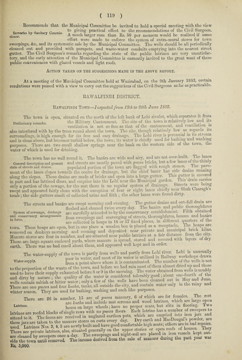 Recommends that the Municipal Committee be invited to hold a special meeting with the view „ , , o -x ^ • to giving practical effect to the recommendations of the Civil Surgeon, sionei^ 3 7 aD1 ^ ommis' A much larger sum than Rs. 50 per mensem would be realized if some effort were made to enforce the system of extra-mural stores for town sweepings, &c., and its systematic sale by the Municipal Committee. The wells should be all periodically cleaned out and provided with parapets, and waste-water conduits emptying into the nearest street gutter. The Civil Surgeon’s remarks regarding the state of the public latrines are very unsatisfac¬ tory, and the early attention of the Municipal Committee is earnestly invited to the great want of these public conveniences with glazed vessels and light roofs. Action taken on the suggestions made in the above report* At a meeting of the Municipal Committee held at Wazirabad, on the 9th Januar}7 1SS3, certain resolutions were passed with a view to carry out the suggestions of the Civil Surgeons as tar as practicable. RAWALPINDI DISTRICT. Rawalpindi Town—Inspected f rom 18th to 20th June 1882. The town is open, situated on the north of the left bank of Lehi rivulet, which separates it from Preliminary remarks. the Military Cantonment. The site of the town is relatively low and its ventilation is not so free as that of the cantonment, and ventilation . is also interfered with by the trees round about the town. The site, though relatively low. as. regards its surroundings, is high enough for its free and easy drainage. The Lehi river is perennial in its stream and is clean above, but becomes turbid below, the town; its water is chiefly used for bathing and washing purposes. There are two small shallow springs near the bank on the western side of the town, the water of which is used for drinking. The town has no wall round it. The bazars are wide and airy, and are not over-Quilt. The lanes General description and present and streets are mostly paved with puccci bncks, but a few lane.? o t le t lin y state of streets and drains. populated portion of the town are flagged with rough stones. . I he pave¬ ment of the lanes slopes towards the centre for drainage, but the chief bazar has side drains running along the slopes. These drains are made of bricks and open into a large gutter. This gutter is cov ei.e in part and has latticed doors, and empties into the Lehi near the Municipal garden. I his dram carries only a portion of the sewage, for the rest there is no regular system of drainage. ^ swept and appeared fairly clean with the exception of four or eight lanes chiefly near bkah Charag i s tomb ; the side gutters smelt of collected urine and filth ; the other lanes were found dirty. The streets and bazars are swept morning and evening. The gutter drains and out-fall dram are flushed and cleaned twice every day. The bazars and public thoroughfares System of sewerage, drainage are carefully attended to by the conservancy establishment. I ilth obtained and conservancy arrangements from gweepin?s an(j scavenging of streets, thoroughfares, houses and bazars m f°rCe- are collected in heaps in 16 or 17 fixed places, in different quarters of the town. These heaps are open, but in one place a wooden box is placed as a receptacle., ihe heaps are removed on donkeys morning and evening and deposited near, private and municipal brick ki ns. Manure stores are four in number, and are situated near public latrines at a air is an . „ , J' These are large square enclosed yards, where manure is spread, stored and covered with layers y earth. There was no bad smell about them, and appeared well kept and m order. The water-supply of the town is partly from wells and partly from Lehi river. Lehi is unusually 11 y poor in water, and most of its water is utilized m Railway workshops drawn Water-supply. from a point above where it is contaminated. The number of the wells is not to the proportion of the wants of the town, and before we had rain most of them almost dried up and those used to have their supply exhausted before 8 or 9 in the morning The water obtained from weUs is muddy mul dirtvbv nature • the quality of the water is considered tolerably good , about one-fourth ot the wltli£ saS or bitter water; only a few of the wells have been cleaned out m May £l June There are one pucca and four hucha, tanks, all outside the city and contain water only m the ramy and winter season. They are used for bathing, washing and such like purposes. There are 26 in number, 15 are of pucca masonry, 6 of which are for females. The rest are hucha and include mat screens and wood latrines, which are large open Latrines- boxes on large wheels ; have no proper seats, but slits in flooring. I wo latrines are roofed blocks of single rows with no pucca floors. Each latrine has a. number of sweepers to abtend^olt r°The feces are received in unglazed earthen pots, which are emptied into iron jars and these ars are taken to the manure stores on° carts every day.. Dry earth and MacDougal s powder, are used J Latrines Nos 3 4, 5 are newly built and have good comfortable high seats, others are in bad repairs. UTht ate private vtsekTepS sideCthentow/untU removed The income derived from the sale of manure dunng tbe past year was Rs. 5,000.