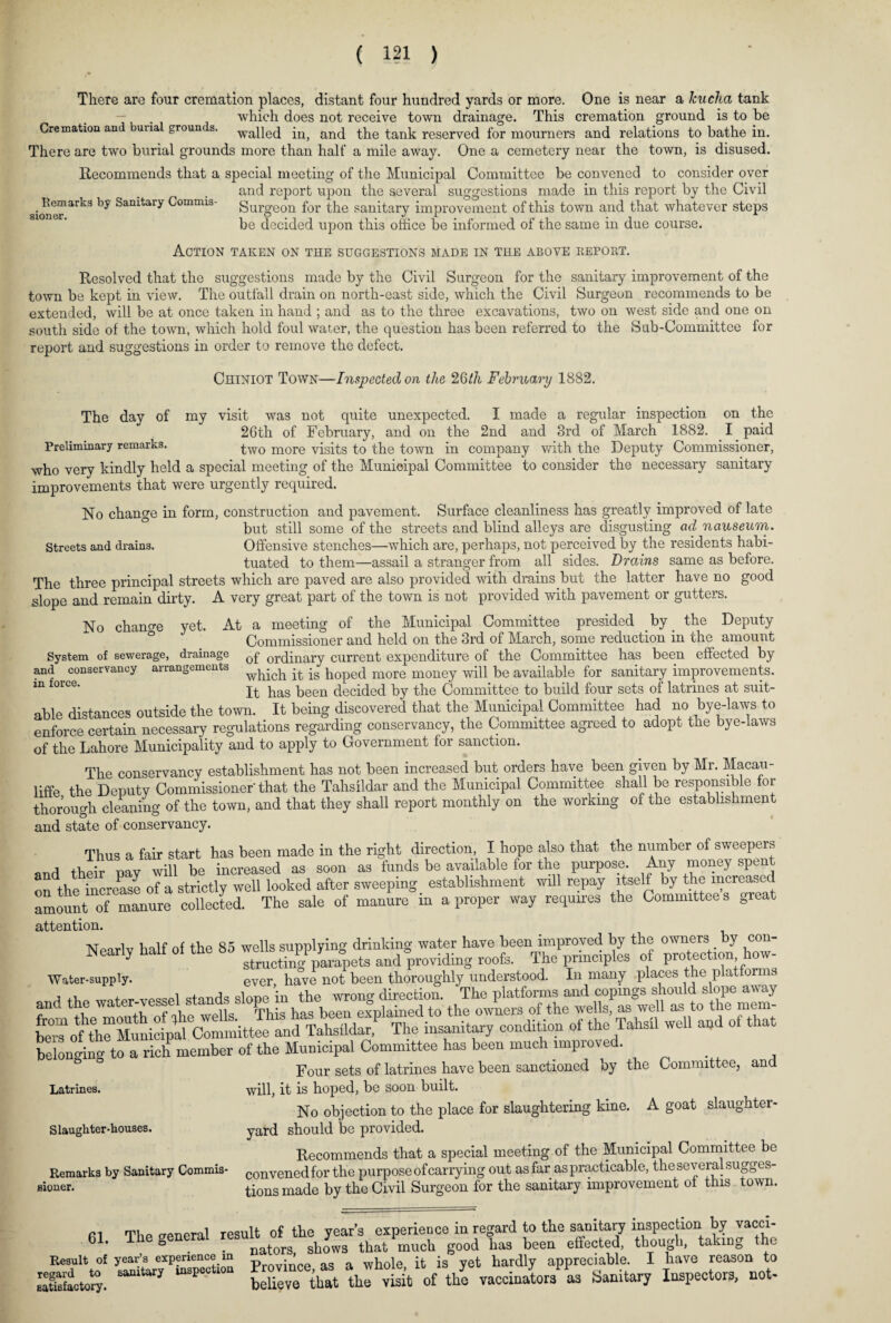 There are four cremation places, distant four hundred yards or more. One is near a kucha tank — . which does not receive town drainage. This cremation ground is to be Cremation and burial grounds. waqeq anq the tank reserved for mourners and relations to bathe in. There are two burial grounds more than half a mile away. One a cemetery near the town, is disused. Recommends that a special meeting of the Municipal Committee be convened to consider over and report upon the several suggestions made in this report by the Civil 8ioneriarli3 Sanitary Commis- Surgeon for the sanitary improvement of this town and that whatever steps be decided upon this office be informed of the same in due course. Action taken on the suggestions made in the above kepobt. Resolved that the suggestions made by the Civil Surgeon for the sanitary improvement of the town be kept in view. The outfall drain on north-east side, which the Civil Surgeon recommends to be extended, will be at once taken in hand ; and as to the three excavations, two on west side and one on south side of the town, which hold foul water, the question has been referred to the Sub-Committee for report and suggestions in order to remove the defect. Chiniot Town—Inspected on the 26th February 1882. The day of my visit was not quite unexpected. I made a regular inspection on the 26th of February, and on the 2nd and 3rd of March 1882. I paid Preliminary remarks. two more visits to the town in company with the Deputy Commissioner, who very kindly held a special meeting of the Municipal Committee to consider the necessary sanitary improvements that were urgently required. No change in form, construction and pavement. Surface cleanliness has greatly improved of late but still some of the streets and blind alleys are disgusting ad nauseum. Streets and drains. Offensive stenches—which are, perhaps, not perceived by the residents habi¬ tuated to them—assail a stranger from all sides. Drains same as before. The three principal streets which are paved are also provided with drains but the latter have no good slope and remain dirty. A very great part of the town is not provided with pavement or gutters. No change yet. At a meeting of the Municipal Committee presided by the Deputy Commissioner and held on the 3rd of March, some reduction in the amount System of sewerage, drainage 0j? or(pnary current expenditure of the Committee has been effected by and conservancy arrangements ^ich. it is hoped more money will be available for sanitary improvements. m force' It has been decided by the Committee to build four sets of latrines at suit¬ able distances outside the town. It being discovered that the Municipal Committee had no bye-laws to enforce certain necessary regulations regarding conservancy, the Committee agreed to adopt the bye-laws of the Lahore Municipality and to apply to Government for sanction. The conservancy establishment has not been increased but orders have been given by Mr. Macau - liffe the Deputy Commissioner that the Tahsildar and the Municipal Committee shall be responsible for thorough cleaning of the town, and that they shall report monthly on the working of the establishment and state of conservancy. Thus a fair start has been made in the right direction, I hope also that the number of sweepers and their pay will be increased as soon as funds be available for the purpose Any money spent on the increase of a strictly well looked after sweeping establishment will repay itself by the increased amount of manure collected. The sale of manure in a proper way requires the Committee s great attention. Nparlv half of the 85 wells supplying drinking water have been improved by the owners by con- Nearly halt of pyara=pets and providing roofs. The principles of protection how- Water-supply. ever have not been thoroughly understood. In many places the platforms t c+ands slope in the wrong direction. The platforms and copings should slope away belonging to a rich member of the Municipal Committee has been much improved. •n _ I* 1 „ L n tta rvrvn oQUbflATlPn iW Latrines. S laughter-houses. Remarks by Sanitary Commis¬ sioner. Four sets of latrines have been sanctioned will, it is hoped, be soon built by the Committee, and No objection to the place for slaughtering kine. A goat slaughter- yard should be provided. Recommends that a special meeting of the Municipal Committee be convened for the purpose of carrying out as far as practicable, the several sugges¬ tions made by the Civil Surgeon for the sanitary improvement of this town. m Thn (reneral result of the year’s experience in regard to the sanitary inspection by vacci- 61. The general ^ that‘much good ha3 beeQ effected, though, taking the Result of year’s experience m p • whole it is yet hardly appreciable. I have reason to as£*$. ^ “SE“tIOn K thl vtit of the vaccinators as Sanitary Inspectors, not-