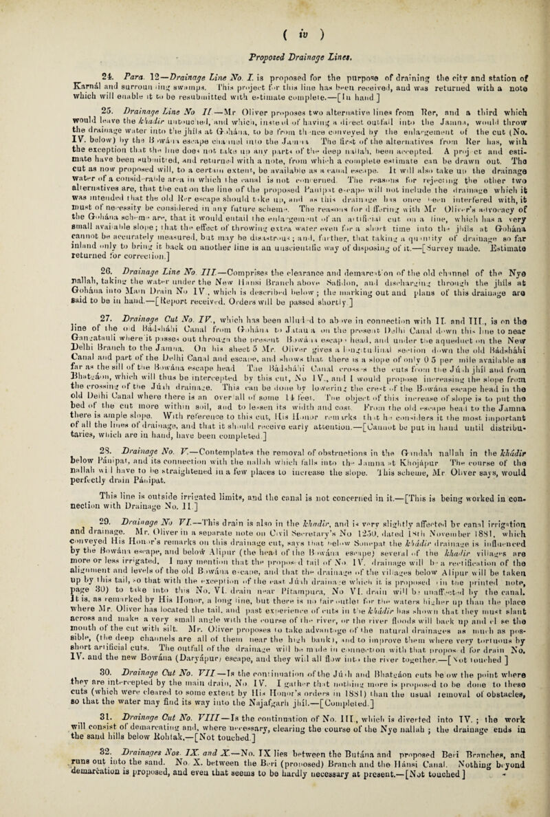 Proposed Drainage Lines. 24. Para. 12—Drainage Line No. I. is proposed for the purpose of draining the city and station of Karnal and surrouu >i 11 swamps. 1'his project f>»r this line has been received, aud was returned with a note which will enable it c<> be resubmitted with estimate complete.—[In hand ] 25. Drainage Line No II —Mr Oliver proposes two alternative lines from Her, and a third which would leave the kbadir untouched, and which, insteid of having a direct outfall into the Jamna, would throw the drainage water into the jhlls at G- »hana, to he from th -nee conveyed by the enlargement of the cut (No. IV. below) by the II >waun escape channel into the Jamna The first of the alternatives from Ker has, with the exception that thu line does not take no any parts of the deep nallah, been accepted. A proj ct and esti¬ mate have been submit'ed, and returned with a note, from which a complete estimate can be drawn out. Tho cut as now proposed will, to a certain extent, be available as a canal escape. It. will also take uu the drainage water of a considerable area in which the canal is not concerned. The reasons for rejecting the other two alternatives are, that the cut on the line of the proposed Hanipit e-cape will not include the drainage which it was intended t bat the old Her escape should b»ke uu, and as this drain tire has once ''ecu interfered with, it must of necessity be considered in any future scheme. The reasons tor d tiering with Mr Oliver’s advocacy of the Gohana scheme are, that it would entail the enla■•gem ml of an aitificiai cut on a line, which has a very small available slope; t hat the effect of throwing extra water even fora short time into th^ jhils at Grohana cannot he accurately measured, but may he disastrous; and, further, that taking a qu unity of draiuage so far inland only to bring it hack uu another line is au unscientific way of disposing of it.—[Survey made. Estimate returned for correct ion.] 26.. Drainage Line No III.—Comprises the clearance and demare >t on of the old channel of the Nye nallah, takintr the water under the New ll.ansi Branch above Satidon, aud discharging through the jtills at Gohaua into Mam Drain No IV., which is described below ; the marking out aud plans of this drainage are said to be in hand.—[lieport received. Orders will be passed shortly ] 27. Drainage Cut No. IV., which has been allud'd to above in connection with II. and III., is on the line of the o d Bad>diahi Canal from Gohaua to J.itau a on the present Delhi Canal down this line to near Gan eats til i where it passes out througn the present Bowa it escap * head, and under tne aqueduct mi the New Jdelhi Branch to the Jamna. On his sheet 5 Mr. Oliver gives a longitudinal section down the old Badsbahi Canal and part of the Delhi Canal and escape, and shows than there is a slope of only 0 5 per mile available aa far as the sill ol tne Bowaua escape head line Badshd li Canal cross's the cuts from tne Ju-Ji jhil and from Ehateaon, which will thus be intercepted by this cut, No IV., and 1 would propose increasing the slope from the crossing of tne Jiiili drainage, ibis can be done by lowering the crest of the Bowaua escape head in tho old Delhi Canal where there is an over all of some 14 teen. I'ne object of this increase of slope is to put the bed of the cut more within soil, and to lessen its width and cost. From the old escape head to the Jamna tlieie is ample slope. With reference to this cut, His Honor rem irks th>t he considers it the most important of all the lines ol drainage, and that it should receive early attention.—[Cannot be put in band until distribu¬ taries, which are in baud, have been completed ] 2S. Drainage No. V. — Contemplates the removal of obstructions in the G mdah nallah in the TeJnidir below Haul pat, and its connection with the nallah which tails into the .lamna at Khojapur The course of tha nallah ui I have to be straightened in a few places to increase the slope. 'Ibis scheme, Mr Oliver says, would perfectly drain Panipat. This line is outside irrigated limits, and the canal is not concerned in it.—[This is being worked in con¬ nection with Drainage No. II.] 29. Drainage No VI.— Phis drain is also in the Win dir, and h v^rv slightly affected bv canal irrigation and diainage. Mr. Oliver in a separate note on Civil Secretary’s No 1250. dared l^tii November I8S1, which conveyed His Honors remarks on this drainage cut, says that neb>w Sonepat the khddir drainage is influenced by the Bowana escape, aud below Alipur (the head of die B nvaua escape) several <>f the khadir villages are more or less irrigated, 1 may mention that the propos'd tail of No IV. drainage will h • a rectification of ilia alignment and levels of the old B iwana e-cane, and that the drainage of the villages below Alipur will be taken up by ibis tail, -o that with the exception of the east Juili draina.ee which it. is proposed tin tne printed note, page JO) to take into this No. VI. drain near Pitarnpura, No VI. drain wiU b; unaffected by the canal. J t is, as iem irked by His Honor, a long line, but there is no lair outlet for tbe waters higher up than the place where Mr. Oliver has located the tail, and past experience of cuts in t'\e khudir has shown that they must slant actoss and make a very small angle with the course ol ih>* river, or the river floods will hack up and «•! se the month ol the cut with silt. Sir. Oliver proposes to take advantage of'the natural drainages as much as pos* Bible, (the deep channels are all of them near the high bank), md to improve them where very tortuous by short artificial cuts, l’he outfall of the drainage will ho rtt ule in connection with that propos. d for drain No. 1\. aud tile new Bowaua (Daryapur/ escape, aud they will all flow into the river together.—[\ot touched ] 30. Drainage Cut No. VII—Is the continuation of the Judi and Bhatgaon cuts he ow the point where they are intercepted by the main drain, No IV. I gather that nothing more is proposed to be done to these cuts (which were cleared to some extent by His Honor’s orders in 1881) than the usual temoval of obstacles, bo that the water may find its way into the Najafgarh jiiil.—[Completed.] 31. Drainage Cut No. Till—Is the continuation of No. III., which is diverted into TV. ; the work will consist, ol demarcating and, where necessary, clearing the course of the Nye nallah : the drainage ends in. the sand hills below liohlak.—[Not touched ] 32. Drainages Los. IN. and N.—No. IX lies between the Butana and proposed Beri Branches, and runs out into the sand. No X. between the Bi-ri (proposed) Branch and the Ilansi Canal. Nothing beyond demarcation is proposed, and even that seems to be hardly uecessury at present.— [Not touched] -