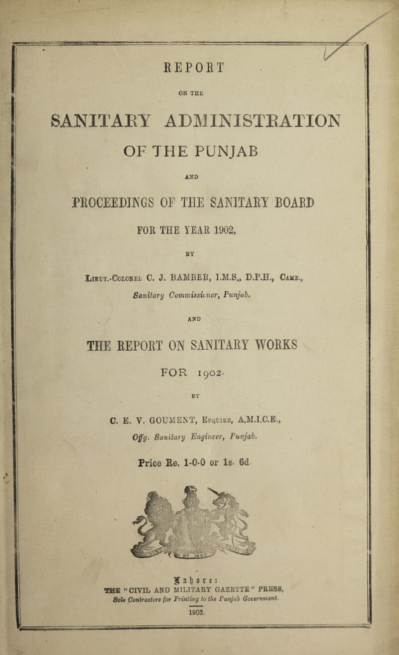 ON THE SANITABY ADM INISTB ATION OF THE PUNJAB AND PROCEEDINGS OF THE SANITARY BOAED FOR THE YEAR 1902, BY Lubt.-Colokel C. J. BAMBEB, D.P.H., Came., Sanitary Commissioner, Punjab. AND THE REPORT ON SANITARY WORKS FOR 1902' BY C. E. V. GOUMENT, Esuuibe, A.M.I.C.E., Offg- Sanitary Engineer, Punjab. Price Ke. 1-0-0 or Is. 6d a t o r t: THE u CIVIL AND All LIT ARY GAZETTE ” PRESS, Sole Contractors for Printing to the Punjab Government. 1903.