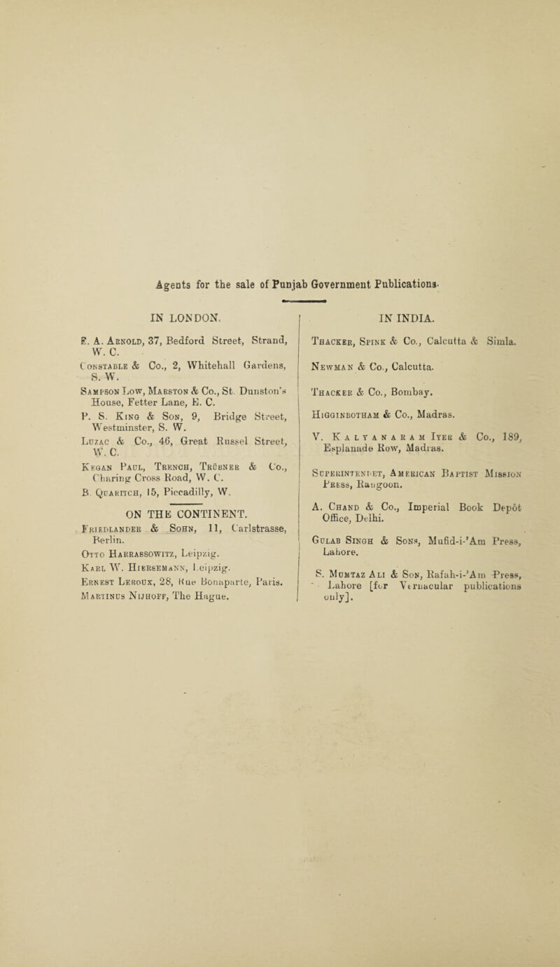 Agents for the sale of Punjab Government Publications- IN LONDON. £. A. Arnold, 37, Bedford Street, Strand, W. C. Constable & Co., 2, Whitehall Gardens, S. W. Sampson Low, Marston & Co., St. Dunston’s House, Fetter Lane, E. C. P. S. Kino & Son, 9, Bridge Street, Westminster, S. W. Luzac & Co., 46, Great Russel Street, W. C. Kf.gan Paul, Trench, Trubner & Co., Charing Cross Road, W. C. B. Quaritch, 15, Piccadilly, W. ON THE CONTINENT. Friedlander & Sohn, 11, Carlstrasse, Berlin. Otto Harrassowitz, Leipzig. Karl W. HiKRSEMaNN, Leipzig. Ernest Leroux, 28, Kue Bonaparte, Paris. Map/iinus Nijhoff, The Hague. IN INDIA. Thacker, Spink & Co., Calcutta & Simla. Newman & Co., Calcutta. Thacker & Co., Bombay. Higginbotham & Co., Madras. V. Kalyanaram Iyer & Co., 189, Esplanade Row, Madias. SUPERINTENI'ET, AMERICAN BAPTIST MISSION Press, Rangoon. A. Chand & Co., Imperial Book Depot Office, Delhi. Gulab Singh & Sons, Mufid-i-'Am Press, Lahore. S. Mumtaz Ali & Son, Rafah-i-’Am Press, Lahore [for Vernacular publications only].