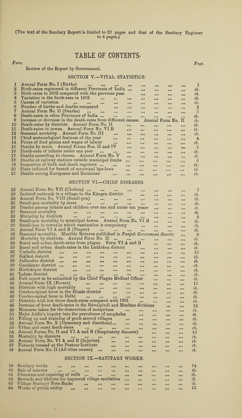 (The text of the Sanitary Report is limited to 20 pages and that of the Sanitary Engineer to 4 pages.) TABLE OF CONTENTS* Para, Review of the Report by Government. SECTION V.—VITAL STATISTICS. 1 Annual Form No. I (Births) . 2 Birth-rates registered in different Provinces of India ... ... 3 Birth-rates in 1902 compared with the previous year ... 4> Variation in the birth-rate in 1902 ... ... ... ... 5 Causes of variation 6 Number of births and deaths compared ... ... 7 Annual Form No. II (Deaths) 8 Death-rates in other Provinces of India ... 9 Increase or decrease in the death-rates from different causes. 10 Death-rates by districts. Annual Form No. II ... ... ... 11 Death-rates in towns. Annual Form No. VI B ... ... ... 12 Seasonal mortality. Annual Form No. Ill ... ... ... ... 13 Chief meteorological features of the year ... ... ,4, 14 Prices of food grains and wages of labour ... ... ... ... 15 Deaths by sexes. Annual Forms Nos. II and IV ... ... ... 16 Death-rate of infants under one year ... ... ... ... 17 Deaths according to classes. Annual Form No. V ... ... ... 18 Deaths at railway stations outside municipal limits ... ... ... 19 Inspection of birth and death registers ... ... ... ... ... 20 Fines inflicted for breach of municipal bye-laws ... 21 Deaths among Europeans and Eurasians . SECTION VI.—CHIEF DISEASES. 22 Annual Form No. VII (Cholera) ... ... ... ... ... ... 23 Isolated outbreak in a village in the Kangra district ... ... 24 Annual Form No. VIII (Small-pox) ... ... ... ... ... 25 Small-pox mortality by sexes ... ... ... ... ... ... 26 Deaths among infants and children over one and under ten years 27 Seasonal mortality ... ... ... ... ... ... ... 28 Mortality by districts ... ... ... ... ... ... ... 29 Small-pox mortality in municipal towns. Annual Form No. VI B ... 30 Small-pox in towns in which vaccination is compulsory ... 31 Annual Form VI A and B (Plague) ... ... ... ... ... 32 Seasonal mortality. Monthly Returns published in Punjab Government 33 Mortality by districts. Annual Form No. II ... ... ... ... 34 Rural and urban death-rates from plague. Form VI A and B 35 Rural and urban death-rates in the Ludhiana district 36 Umballa district ... ... ... ... ... ... ... ... 37 Sialkot district ... ... ... ... ... ... 38 Jullundur district IH 000 Ml Ml III IM 39 Gurdaspur district ... ... ... ... ... ... ... 40 Hoshiarpur district ... ... ... 41 Lahore district ... ... ... ... ... ... ... . 42 Full report to be submitted by the Chief Plague Medical Officer 43 Annual Form IX (Fevers) ... ... ... ... ... ., 44 Districts with high mortality ... ... ... ... ... 45 Cerebro-spinal fever in the Hiss&r district ... ... ... ., 46 Cerebro-spinal fever in Delhi ... ... ... ... ... ., 47 Districts with low fever death-rates compared with 1901 48 Increase of fever death-rates in the Rawalpindi and Mooltan divisions 49 Measures taken for the destruction of mosquitoes ... ... .. 50 Major Addie’s inquiry into the prevalence of anopheles . 51 Filling up and draining of pools around villages . 52 Annual Form No. X (Dysentery and diarrhoea). 53 Urban and rural death-rates ... ... ... ... 54 Annual Forms No. II and VI A and B (Respiratory diseases) .. 55 Mortality by districts ... ... ... ... ... ... 56 Annual Form No. VI A and B (Injuries) ... ... ... 57 Patients treated at the Pasteur Institute ... ... ... 58 Annual Form No. II (All other causes) .. SECTION IX.—SANITARY WORKS. Ml Ml Ml III Ml • • • • •• Ml • •0 • 00 • 0 0 • • 0 • • 0 • • 0 Annual Form No. II • •• • 00 0 0 0 0 0 0 0 0 0 000 • 00 • 00 000 0 0 0 0 0 0 • 00 0 10 • 0 0 • 0 0 0O0 0 0 0 000 • 0 0 • 00 • 0 0 Gazette • 00 0 00 59 Sanitary works ... ... ... ... ... 60 Sale of manure ... ... ... ... ... 61 Clearance and repairing of wells ... 62 Rewards and khillats for improved village sanitation 63 Village Sanitary Note-Books ... ... ... 64 Works of public utility ... ... ... ... • 00 • 00 • •• 000 000 0 0 0 0 0 0 0 0 0 • 0 0 0 0 0 000 0 0 0 0 0 0 • 00 • 00 0 0 0 000 0 9 0 • 00 000 • 00 0 0 0 • 00 • 00 • 0 0 0 0 0 • 00 000 0 0 0 000 • 0 • 0 0 0 • 00 0 00 0 00 • •• • 00 • 0 0 0 0 0 • 0 • • 00 0 0 0 0 0 0 0 0 0 • 00 • 00 0 0 0 00l • 00 • 00 0 0 0 0 0 0 0 00 • 0 0 • 00 • 0 0 • 0 0 000 0 0 0 • 0 0 0 00 0 0 0 ' 00 • 00 00 0 • 0 0 • 00 0 00 • 0 0 • 0 0 09 0 000 0 0 0 0 0 0 • 00 • • 0 • 0 • • 0 0 • 0 0 00 0 • 0 0 • 00 • 0 0 • 0 • • 00 • 0 0 0 0 0 0 0 0 0 0 0 • 00 0 0 0 • 0 0 • 0 0 • 00 • 00 00 0 • 00 • 0 0 Page. 1 ib. ib. ib. ib. 2 3 ib. ib. ib. ib. ib. 4 ib. 5 ib. ib. 6 ib. ib. it). 7 ib. ib. ib. ib. ib. 8 ib. ib. ib. 9 ib. ib. ib. 10 ib. ib. ib. ib. ib. ib. 11 ib. ib. ib. ib. 12 ib. ib. ib. ib. ib. 13 ib. ib. ib. ib. 14 ib. ib. ib. ib. 15