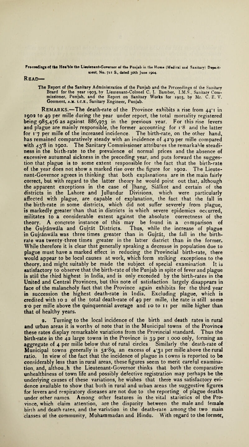 Pf®eeedlng« of tie Hoi’blo the L»*ut«Mnt»GoT«rn©T of th« Ptmjab in the How# (W#dical and SanitarjO Depart* went, No. 711 S., dated 30th Juno 1904. Read— The Report of the Sanitary Administration of the Punjab and the Prcceedings of the Sanitary Board for the year 1903, by Lieutenant-Colonel C. T- Bamber, I.M.S., Sanitary Com¬ missioner, Punjab, and the Report on Sanitary Works for 1903, by Mr. C. E. V. Goument, a.m. i.c.e., Sanitary Engineer, Punjab. REMARKS.—The death-rate of the Province exhibits a rise from 44*1 in 190a to 49 per mille during the year under report, the total mortality registered being 985,476 as against 886,973 in the previous year. For this rise fevers and plague are mainly responsible, the former accounting for r8 and the latter for 1*7 per mille of the increased incidence. The birth-rate, on the other hand, has remained comparatively steady with an incidence of 42*9 per mille compared with 43*8 in 1902. The Sanitary Commissioner attributes the remarkable steadi¬ ness in the birth-rate to the prevalence of normal prices and the absence of excessive autumnal sickness in the preceding year, and puts forward the sugges¬ tion that plague is to some extent responsible for the fact that the birth-rate of the year does not show a marked rise over the figure for 1902. The Lieute¬ nant-Governor agrees in thinking that both explanations are in the main fairly correct, but with regard to the latter theory he would point out that, although the apparent exceptions in the case of Jhang, Si4lkot and certain of the districts in the Lahore and Jullundur Divisions, which were particularly affected with plague, are capable of explanation, the fact that the fall in the birth-rate in some districts, which did not suffer severely from plague, is markedly greater than that in districts in which severe epidemics occurred, militates to a considerable extent against the absolute correctness of the theory. A concrete instance of this may be found in a comparison of the Gujrdnw^la and Gujrdt Districts. Thus, while the increase of plague in Gujr4nw&la was three times greater than in Gujr^t, the fall in the birth¬ rate was twenty-three times greater in the latter district than in the former. While therefore it is clear that generally speaking a decrease in population due to plague must have a marked effect in reducing the Provincial birth-rate, there would appear to be local causes at work, which form striking exceptions to the theory, and might suitably be made the subject of special examination It is satisfactory to observe that the birth-rate of the Punjab in spite of fever and plague is still the third highest in India, and is only exceeded by the birth-rates in the United and Central Provinces, but this note of satisfaction largely disappears in face of the malancholy fact that the Province again exhibits for the third year in succession the highest death-rate in India. Excluding plague, which is credited with 10 2 of the total death-rate of 49 per mille, the rate is still some s o per mille above the quinquennial average and 10 to 11 per mille higher than that of healthy years. 2. Turning to the local incidence of the birth and death rates in rural and urban areas it is worthy of note that in the Municipal towns of the Province these rates display remarkable variations from the Provincial standard. Thus the birth-rate in the 42 large towns in the Province is 39 per 1 000 only, forming an aggregate of 4 per mille below that of rural circles Similarly the death-rate of Municipal towns generally is 52’89, an excess of 4*31 per mille above the rural ratio. In view of the fact that the incidence of plague in towns is reported to be considerably less than in rural areas, these figures seem to merit careful examina¬ tion, and, although the Lieutenant-Governor thinks that both the comparative unhealthiness of town life and possibly defective registration may perhaps be the underlying causes of these variations, he wishes that there was satisfactory evi¬ dence available to show that both in rural and urban areas the suggestive figures for fevers and respiratory diseases are not due to the reporting of plague deaths under other names. Among other features in the vital staiistics of the Pro¬ vince, which claim attention, are the disparity between the male and female birth and death rates, and the variation in the death-rate among the two main classes of the community, Muhammadan and Hindu. With regard to the former.