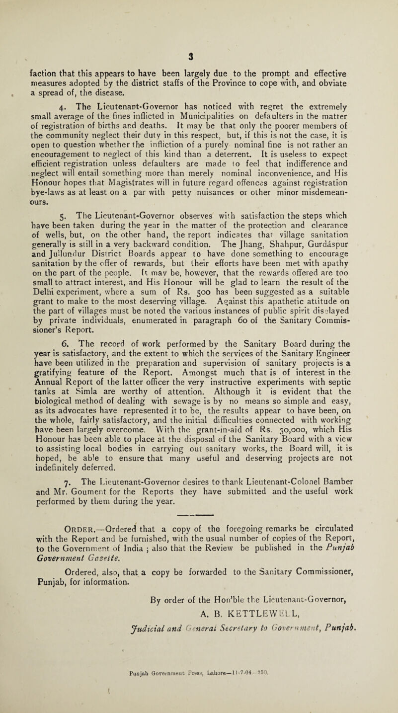 faction that this appears to have been largely due to the prompt and effective measures adopted by the district staffs of the Province to cope with, and obviate a spread of, the disease. 4. The Lieutenant-Governor has noticed with regret the extremely small average of the fines inflicted in Municipalities on defaulters in the matter of registration of births and deaths. It may be that only the poorer members of the community neglect their duty in this respect, but, if this is not the case, it is open to question whether the infliction of a purely nominal fine is not rather an encouragement to neglect of this kind than a deterrent. It is useless to expect efficient registration unless defaulters are made 10 feel that indifference and neglect will entail something more than merely nominal inconvenience, and His Honour hopes that Magistrates will in future regard offences against registration bye-laws as at least on a par with petty nuisances or other minor misdemean¬ ours. 5. The Lieutenant-Governor observes with satisfaction the steps which have been taken during the year in the matter of the protection and clearance of wells, but, on the other hand, the report indicates that village sanitation generally is still in a very backward condition. The Jhang, Shahpur, Gurdaspur and Jullundur District Boards appear to have done something to encourage sanitation by the offer of rewards, but their efforts have been met with apathy on the part of the people, k mav be, however, that the rewards offered are too small to attract interest, and His Honour will be glad to learn the result of the Delhi experiment, where a sum of Rs. 500 has been suggested as a suitable grant to make to the most deserving village. Against this apathetic attitude on the part of villages must be noted the various instances of public spirit displayed by private individuals, enumerated in paragraph 60 of the Sanitary Commis¬ sioner’s Report. 6. The record of work performed by the Sanitary Board during the year is satisfactory, and the extent to which the services of the Sanitary Engineer have been utilized in the preparation and supervision of sanitary projects is a gratifying feature of the Report. Amongst much that is of interest in the Annual Report of the latter officer the very instructive experiments with septic tanks at Simla are worthy of attention. Although it is evident that the biological method of dealing with sewage is by no means so simple and easy, as its advocates have represented it to be, the results appear to have been, on the whole, fairly satisfactory, and the initial difficulties connected with working have been largely overcome. With the grant-in-aid of Rs. 30,000, which His Honour has been able to place at the disposal of the Sanitary Board with a view to assisting local bodies in carrying out sanitary works, the Board will, it is hoped, be able to ensure that many useful and deserving projects are not indefinitely deferred. 7. The Lieutenant-Governor desires to thank Lieutenant-Colonel Bamber and Mr. Goument for the Reports they have submitted and the useful work performed by them during the year. Order.--Ordered that a copy of the foregoing remarks be circulated with the Report and be furnished, with the usual number of copies of the Report, to the Government of India ; also that the Review be published in the Punjab Government Gazette. Ordered, also, that a copy be forwarded to the Sanitary Commissioner, Punjab, for information. By order of the Hon’ble the Lieutenant-Governor, A. B. KETTLEWEl L, Judicial and General Secretary to Government, Punjab. Punjab Government i ress, Lahore—11-7-04 -250, I