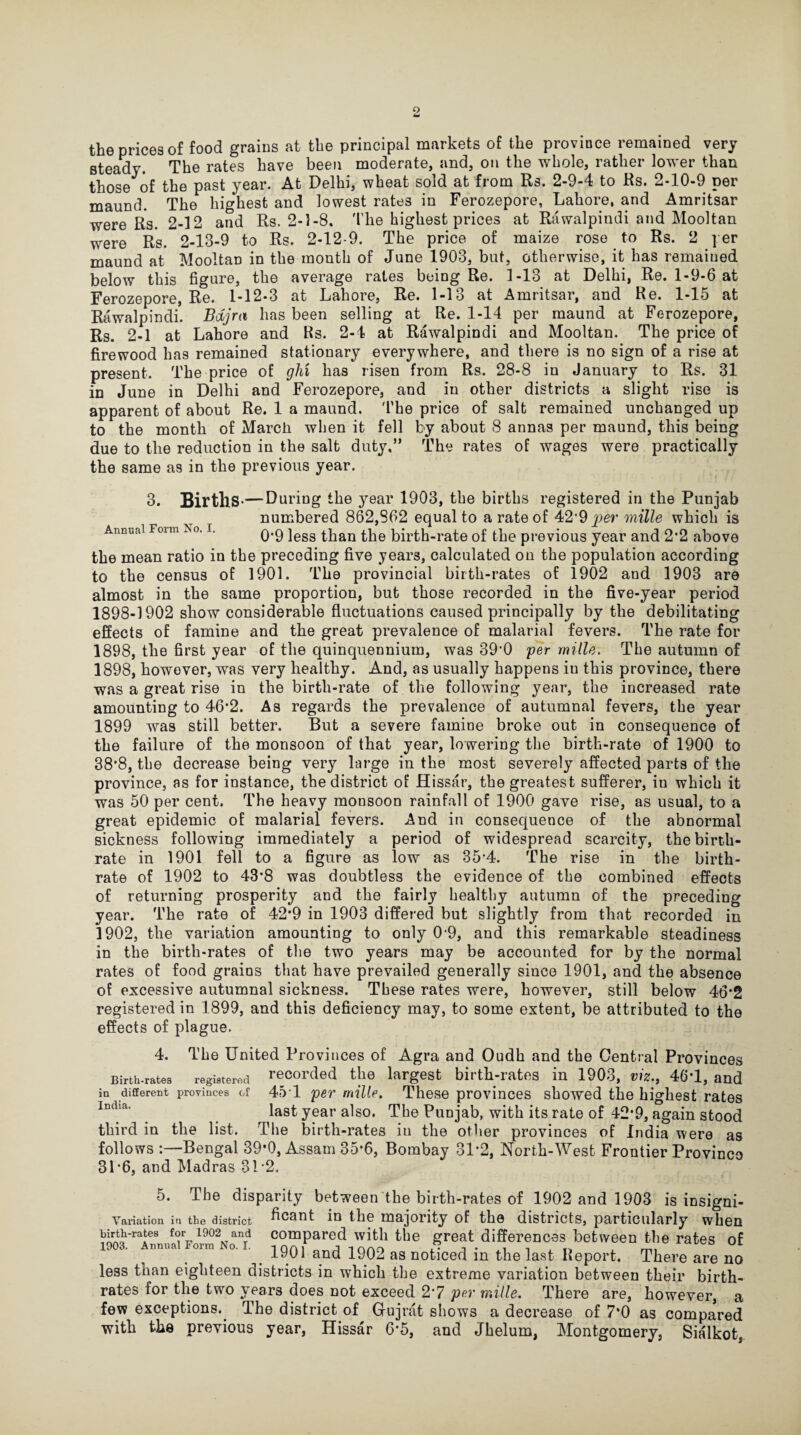 the prices of food grains at the principal markets of the province remained very steady. The rates have been moderate, and, on the whole, rather lower than those of the past year. At Delhi, wheat sold at from Its. 2-9-4 to Rs. 2-10-9 per maund. The highest and lowest rates in Ferozepore, Lahore, and Amritsar were Rs. 2-12 and Rs. 2-1-8. The highest prices at Rawalpindi and Mooltan were Rs. 2-13-9 to Rs. 2-12-9. The price of maize rose to Rs. 2 per maund at Mooltan in the month of June 1903, but, otherwise, it has remained below this figure, the average rales being Re. 1-13 at Delhi, Re. 1-9-6 at Ferozepore, Re. 1-12-3 at Lahore, Re. 1-13 at Amritsar, and Re. 1-15 at Rawalpindi. Bdjra has been selling at Re. 1-14 per maund at Ferozepore, Rs. 2-1 at Lahore and Rs. 2-4 at Rawalpindi and Mooltan. The price of firewood has remained stationary everywhere, and there is no sign of a rise at present. The price of glii has risen from Rs. 28-8 in January to Rs. 31 in June in Delhi and Ferozepore, and in other districts a slight rise is apparent of about Re. 1 a maund. The price of salt remained unchanged up to the month of Marcli when it fell by about 8 annas per maund, this being due to the reduction in the salt duty,” The rates of wages were practically the same as in the previous year. Annual Form No. I. 3. Births-— During the year 1903, the births registered in the Punjab numbered 862,862 equal to a rate of 42*9 mille which is 0*9 less than the birth-rate of the previous year and 2*2 above the mean ratio in the preceding five years, calculated on the population according to the census of 1901. The provincial birth-rates of 1902 and 1903 are almost in the same proportion, but those recorded in the five-year period 1898-1902 show considerable fluctuations caused principally by the debilitating effects of famine and the great prevalence of malarial fevers. The rate for 1898, the first year of the quinquennium, was 39*0 per mille. The autumn of 1898, however, was very healthy. And, as usually happens in this province, there was a great rise in the birth-rate of the following year, the increased rate amounting to 46*2. As regards the prevalence of autumnal fevers, the year 1899 was still better. But a severe famine broke out in consequence of the failure of the monsoon of that year, lowering the birth-rate of 1900 to 38*8, the decrease being very large in the most severely affected parts of the province, as for instance, the district of Hissar, the greatest sufferer, in which it was 50 per cent. The heavy monsoon rainfall of 1900 gave rise, as usual, to a great epidemic of malarial fevers. And in consequence of the abnormal sickness following immediately a period of widespread scarcity, the birth¬ rate in 1901 fell to a figure as low as 35*4. The rise in the birth¬ rate of 1902 to 43’8 was doubtless the evidence of the combined effects of returning prosperity and the fairly healthy autumn of the preceding year. The rate of 42*9 in 1903 differed but slightly from that recorded in 1902, the variation amounting to only 0-9, and this remarkable steadiness in the birth-rates of the two years may be accounted for by the normal rates of food grains that have prevailed generally since 1901, and the absence of excessive autumnal sickness. These rates were, however, still below 46*2 registered in 1899, and this deficiency may, to some extent, be attributed to the effects of plague. 4. Birth-rates registered in different provinces of India. The United Provinces of Agra and Oudh and the Central Provinces recorded the largest birth-rates in 1903, viz., 46T, and 45 1 per mille. These provinces showed the highest rates last year also. The Punjab, with its rate of 42*9, again stood third in the list. The birth-rates iu the other provinces of India were as follows :—Bengal 39*0, Assam 35*6, Bombay 31*2, North-West Frontier Province 31 *6, and Madras 312. 5. The disparity between the birth-rates of 1902 and 1903 is insigni- Variation in the district ficaot in the majority of the districts, particularly when Urih-rales f<?T1902, anrd compared with the great differences between the rates of 1901 and 1902 as noticed in the last Report. There are no less than eighteen districts in which the extreme variation between their birth¬ rates for the two years does not exceed 2*7 per mille. There are, however, a few exceptions. The district of Gujrat shows a decrease of 7*0 as compared with the previous year, Hissar 6*5, and Jhelum, Montgomery, Sialkot,
