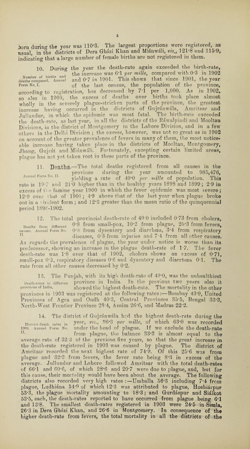 J:>orn during the year was 110*3. The largest proportions were registered, as usual, in the districts of Dera Ghazi Khan and Mianwali, viz., 121*8 and 115*9, indicating that a large number of female births are not registered in them. 10. During the year the death-rate again exceeded the birth-rate, the increase was 6*1 per mille, compared with 0*3 in 1902 death“compared!rtAnn^nai and 0*7 in 1901. This shows that since 1901, the year Form No. i. 0f last census, the population of the province, according to registration, has decreased by 7*1 per 1,000. As in 1902, so also °in 1903, the excess of deaths over births took place almost wholly in the severely plague-stricken parts of the province, the greatest increase having occurred in the districts of Gujranwala, Amritsar and Jullundur, in which the epidemic was most fatal. The birth-rate exceeded the death-rate, as last year, in all the districts of the Kawalpindi and Mooltan Divisions, in the district of Montgomery in the Lahore Division, and in a few others in the Delhi Division ; the excess, however, was not so great as in 1902 on account of the greater prevalence of fevers in many of them, the most notice¬ able increase having taken place in the districts of Mooltan, Montgomery, Jhang, Gujrat and Mianwali. Fortunately, excepting certain limited areas, plague has not yet taken root in these parts of the province. Annual Form No. II. 11. Deaths.—The total deaths registered from all causes in the province during the year amounted to 985,476, yielding a rate of 49*0 per mille of population. This rate is 19*7 and 21*0 higher than in the healthy years 1898 and 1899; 2*9 in excess of the famine year 1900 in which the fever epidemic was most severe; 12*9 over that, of 1901; 4*9 above that of the last year when plague broke out in a virulent form ; and 12*3 greater than the mean ratio of the quinquennial period 1898-1902. 1 The total provincial death-rate of 49 0 included 0*73 from cholera, Deaths from differed °'8 from small-por, 10-2 from plague 2ft*3 from fevers, causes. Annual Form No. 0*6 from dysentery and diarrhoea, 3*4 from respiratory IT- diseases, 0*3 from injuries and 7*4 from all other causes. A P --—-7 J -- ,s regards the prevalence of plague, the year under notice is worse than its redecessor, showing an increase in the plague death-rate of 17. The fever death-rate was 1*8 over that of 1902, cholera shows an excess of 0*71, small-pox 0*2, respiratory diseases 0*6 and dysentery and diarrhoea 0*1. The rate from all other causes decreased by 0*2. 13. The Punjab, with its high death-rate of 49*0, was the unhealthiest Death-rates in different province in India. In the previous two years also it provinces of India. showed the highest death-rate. The mortality in the other provinces in 1903 was registered at the following rates:—Bombay 43*9, United Provinces of Agra and Oudh 40*3, Central Provinces 35*5, Bengal 33*3, North-West Frontier Province 28-4, Assam 26*6, and Madras 22*2. 14. The district of Gujranwala had the highest death-rate during the District death rales in yen|,> ®iz-> 96'3 Ver mille, of which 63'0 was recorded 1903. Annual Form No. under the head of plague. If we exclude the death-rate n* from plague, the balance 33*3 is almost equal to the average rate of 32 3 ot the previous five years, so that the great increase in the death-rate registered in 1903 was caused by plague. The district of Amritsar recorded the next highest rate of 74*9. Of this 25*6 was from plague and 32*2 from fevers, the fever rate being 8*3 in excess of the average. Jullundur and Lahore followed Amritsar with the total death-rates of 66*1 and 60*6, of which 28*6 and 20*7 were due to plague, and, but for this cause, their mortality would have been about the average. The following districts also recorded very high rates :—Umballa 56*3 including 7*4 from plague, Ludhiana 54*9 of which 1.2*3 was attributed to plague, Hoshiarpur 53*3, the plague mortality amounting to 18*3; and Gurdaspur and Sialkot 53*5, each, the death-rates reported to have occurred from plague being 6*1 and 13*8. The smallest death-rates registered in 1903 were 24*5 in Simla, 26*3 in Dera Ghazi Khan, and 26*6 in Montgomery. In consequence of the higher death-rate from fevers, the total mortality in all the districts of the