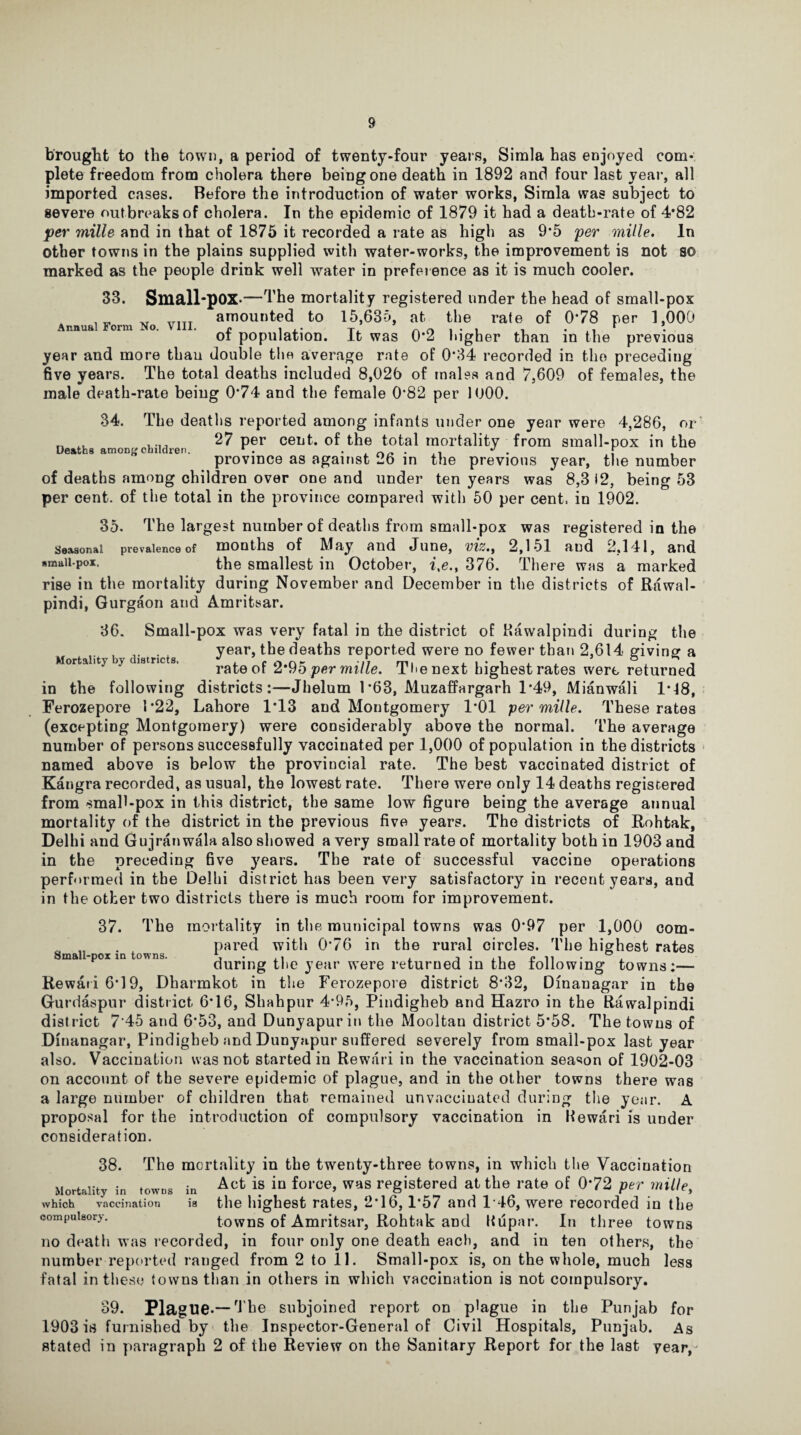 brought to the town, a period of twenty-four years, Simla has enjoyed com¬ plete freedom from cholera there being one death in 1892 and four last year, all imported cases. Before the introduction of water works, Simla was subject to severe outbreaks of cholera. In the epidemic of 1879 it had a death-rate of 4*82 per mille and in that of 1875 it recorded a rate as high as 9*5 per mille. In other towns in the plains supplied with water-works, the improvement is not so marked as the people drink well water in prefeience as it is much cooler. Annual Form No. VIII. 33. Small-pox-—The mortality registered under the head of small-pox amounted to 15,635, at the rate of 0*78 per 1,000 of population. It was 0*2 higher than in the previous year and more than double the average rate of 0*34 recorded in the preceding five years. The total deaths included 8,026 of males and 7,609 of females, the male death-rate being 0*74 and the female 0*82 per 1000. 34. The deaths reported among infants under one year were 4,286, or _ .. ,... 27 per cent, of the total mortality from small-pox in the province as against 26 in the previous year, the number of deaths among children over one and under ten years was 8,3 i2, being 53 per cent, of the total in the province compared with 50 per cent, in 1902. 35. The largest number of deaths from small-pox was registered in the Seasonal prevalence of mouths of May and June, viz.f 2,151 and 2,141, and smaii-pox. the smallest in October, i,e.t 376. There was a marked rise in the mortality during November and December in the districts of Rawal¬ pindi, Gurgaon and Amritsar. 36. Small-pox was very fatal in the district of Rawalpindi during the year, the deaths reported were no fewer than 2,614 giving a rate of 2*95 per mille. Tlienext highest rates were returned in the following districts:—Jhelum 1*63, Muzaffargarh 1*49, Mianwali 1*18, Ferozepore 1*22, Lahore 1*13 and Montgomery 1*01 per mille. These rates (excepting Montgomery) were considerably above the normal. The average number of persons successfully vaccinated per 1,000 of population in the districts named above is below the provincial rate. The best vaccinated district of Kangra recorded, as usual, the lowest rate. There were only 14 deaths registered from small-pox in this district, the same low figure being the average annual mortality of the district in the previous five years. The districts of Rohtak, Delhi and Gujranwala also showed a very small rate of mortality both in 1903 and in the preceding five j'ears. The rate of successful vaccine operations performed in the Delhi district has been very satisfactory in recent years, and in the other two districts there is much room for improvement. 37. The mortality in the municipal towns was 0*97 per 1,000 com- „ . pared with 0*76 in the rural circles. The highest rates Small-pox in towns. \ ° . during the year were returned in the following towns:— Rewari 6*19, Dharmkot in the Ferozepore district 8*32, Dinanagar in the Gut’daspur district 6*16, Shahpur 4*95, Pindigheb and Hazro in the Rawalpindi district 7'45 and 6*53, and Dunyapurin the Mooltan district 5*58. The towns of Dinanagar, Pindigheb and Dunyapur suffered severely from smail-pox last year also. Vaccination was not started in Rewari in the vaccination season of 1902-03 on account of the severe epidemic of plague, and in the other towns there was a large number of children that remained unvaceiuated during the year. A proposal for the introduction of compulsory vaccination in Rewari is under consideration. 38. The mortality in the twenty-three towns, in which the Vaccination Mortality in .owns i„ Acfc “ in fol'ce> was registered at the rate of 072 per mille, which vaccination is the highest rates, 2*16,1*57 and 146, were recorded in the compulsory. towns of Amritsar, Rohtak and Riipar. In three towns no death was recorded, in four only one death each, and in ten others, the number reported ranged from 2 to 11. Small-pox is, on the whole, much less fatal in these towns than in others in which vaccination is not compulsory. 39. Plague-— The subjoined report on plague in the Punjab for 1903 is furnished by the Inspector-General of Civil Hospitals, Punjab. As stated in paragraph 2 of the Review on the Sanitary Report for the last year,