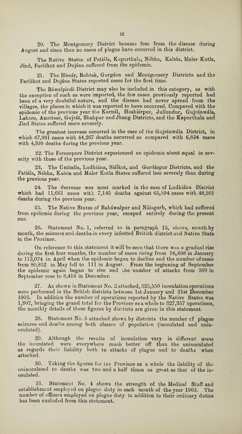 20. The Montgomery District became free from the disease during August and since then no cases of plague have occurred in this district. The Native States of Patiala, Kapurthala, Nabha, Kalsia, Maler Kotla, Jind, Faridkot and Dujana suffered from the epidemic. 21. The Hissar, Rohtak, Gurgaon and Montgomery Districts and the Faridkot and Dujana States reported cases for the first time. The Rawalpindi District may also be included in this category, as with the exception of such as were imported, the few cases previously reported had been of a very doubtful nature, and the disease had never spread from the villages, the places in which it was reported to have occurred. Compared with the epidemic of the previous year the Karnal, Hoshiarpur, Jullundur, Gujranwala, Lahore, Amritsar, Gujrat, Shahpur and Jhang Districts, and the Kapurthala and Jind States suffered more severely. The greatest increase occurred in the case of the Gujranwala District, in which 67,901 cases with 44,267 deaths occurred as compared with 6,834 cases with 4,330 deaths during the previous year. 22. The Ferozepore District experienced an epidemic about equal in sev¬ erity with those of the previous year. 23. The Umballa, Ludhiana, Sialkot, and Gurdaspur Districts, and the Patiala, Nabha, Kalsia and Maler Kotla States suffered less severely than during the previous year. 24. The decrease was most marked in the case of Ludhiana District which had 11,661 cases with 7,145 deaths against 65,594 cases with 48,201 deaths during the previous year. 25. The Native States of Bahawalpur and Naiagarh, which had suffered from epidemic during the previous year, escaped entirely during the present one. 26. Statement No. 1, referred to in paragraph 15, shows, month by month, the seizures and deaths in every infected British district and Native State in the Province. On reference to this statement it will be seen that there was a gradual rise during the first four months, the number of cases rising from 16,608 in January to 113,074 in April when the epidemic began to decline and the number ofcases from 80,852 in May fell to 111 in August. From the beginning of September the epidemic again began to rise and the number of attacks from 369 in September rose to 8,416 in December. 27. As shown in Statement No. 2 attached, 325,550 inoculation operations were performed in the British districts between 1st January and 31st December 1903. In addition the number of operations reported by the Native States was 1,807, bringing the grand total for the Province as a whole to 327,357 operations, the monthly details of these figures by districts are given in this statement. 28. Statement No. 3 attached shows by districts the number cf plague seizures and deaths among both classes of population (inoculated and unin- oculated). 29. Although the results of inoculation vary in different areas the inoculated were everywhere much better off than the uninoculated as regards their liability both to attacks of plague and to deaths when attacked. 30. Taking the figures for tne Province as a whole the liability of the uninoculated to deaths was two and a half times as great as that of the in¬ oculated. 31. Statement No. 4 shows the strength of the Medical Staff and establishment employed on plague duty in each month of the year 1903. The number of officers employed on phigue duty in addition to their ordinary duties has been excluded from this statement.