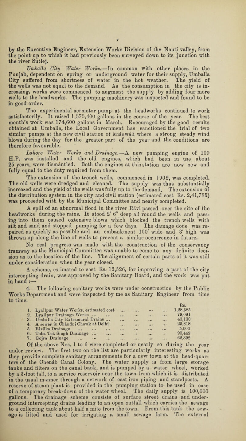 by the Executive Engineer, Extension Works Division of the Nauti valley, from the point up to which it had previously been surveyed down to its junction with the river Sutlej. Umballa City Water Works.—In common with other places in the Punjab, dependent on spring or underground water for their supply, Umballa City suffered from shortness of water in the hot weather. The yield of the wells was not equal to the demand. As the consumption in the city is in¬ creasing, works were commenced to augment the supply by adding four more wells to the headworks. The pumping machinery was inspected and found to be in good order. The experimental aermotor pump at the headworks continued to work satisfactorily. It raised 1,575,400 gallons in the course of the year. The best month’s work was 174,600 gallons in March. Encouraged by the good results obtained at Umballa, the Local Government has sanctioned the trial of two similar pumps at the new civil station of Mianwali where a strong steady wind blows during the day for the greater part of the year and the conditions are therefore favourable. Lahore Water Works and Drainage.—A new pumping engine of 100 H.P. was installed and the old engines, which had been in use about 25 years, were dismantled. Both the engines at this station are now new and fully equal to the duty required from them. The extension of the trench wells, commenced in 1902, was completed. The old wells were dredged and cleaned. The supply was thus substantially increased and the yield of the wells was fully up to the demand. The extension of the distribution system in the city and civil station (estimated cost Its. 2,41,785) was proceeded with by the Municipal Committee and nearly completed. A spill of an abnormal flood in the river Ravi passed over the site of the headworks during the rains. It stood 2' 6 deep all round the wells and pass¬ ing into them caused extensive blows which blocked the trench wells with silt and sand and stopped pumping for a few days. The damage done was re¬ paired as quickly as possible and an embankment 100' wide and 3' high was thrown up along the line of wells to prevent a similar occurrence in future. No real progress was made with the construction of the conservancy tramway as the Municipal Committee was unable to come to any definite deci¬ sion as to the location of the line. The alignment of certain parts of it was still under consideration when the year closed. A scheme, estimated to cost Rs, 12,526, for improving a part of the city intercepting drain, was approved by the Sanitary Board, and the work was put in hand :— 4. The following sanitary works were under construction by the Public Works Department and were inspected by me as Sanitary Engineer from time to time. 1. Lyallpur Water Works, estimated cost 2. Lyallpur Drainage Works ... 3. Umballa City Extramural Drains ... 4. A sewer in Chandni Chowk at Delhi 5. Fazilka Drainage 6. Toba Tek Singh Drainage ... 7. Gojra Drainage Rs. 1,28,585 79,091 43,130 25,818 5,000 90,449 62,392 Of the above Nos. 1 to 6 were completed or nearly so during the year under review. The first two on the list are particularly interesting works as they provide complete sanitary arrangements for a new town at the head-quar¬ ters of the Chenab Canal Colony. The water supply is from large storage tanks and filters on the canal bauk, and is pumped by a water wheel, worked by a 3-footfall, to a service reservoir near the town from which it is distributed in the usual manner through a network of cast iron piping and standposts. A reserve of steam plant is provided in the pumping station to be used in case of a temporary break-down of the water wheel. The daily supply is 100,000 gallons. The drainage scheme consists of surface street drains and under¬ ground intercepting drains leading to an open outfall which carries the sewage to a collecting tank about half a mile from the town. From this tank the sew¬ age is lifted and used for irrigating a small sewage farm. The external