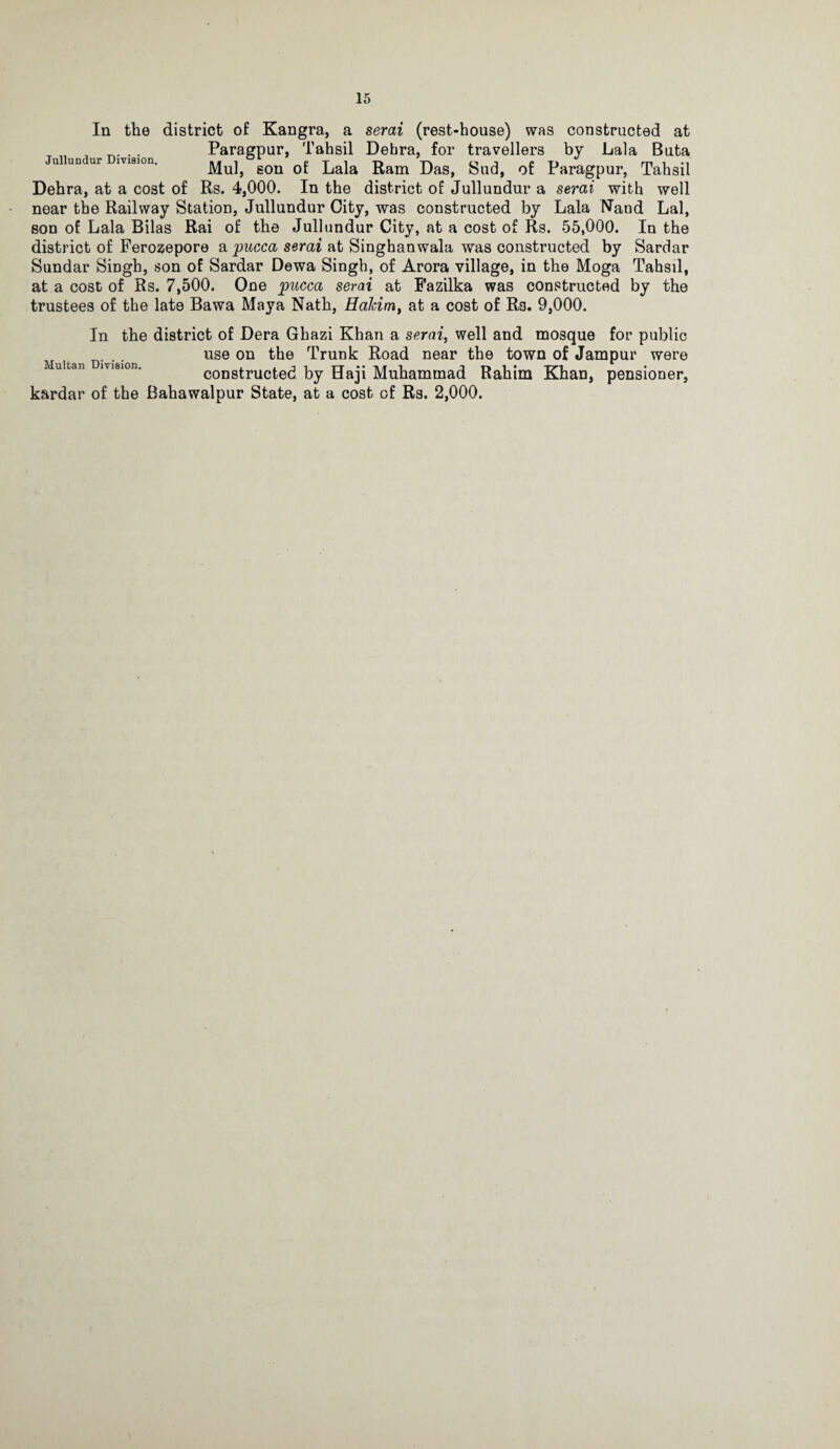 In the district of Kangra, a serai (rest-house) was constructed at ^ . Paragpur, Tahsil Debra, for travellers by Lala Buta u un ur iviaion, gon of Lala Ram Das, Sud, of Paragpur, Tahsil Dehra, at a cost of Rs. 4,000. In the district of Jullundur a serai with well near the Railway Station, Jullundur City, was constructed by Lala Nand Lai, son of Lala Bilas Rai of the Jullundur City, at a cost of Rs. 55,000. In the district of Ferozepore a pucca serai at Singhanwala was constructed by Sardar Sundar Singh, son of Sardar Dewa Singh, of Arora village, in the Moga Tahsil, at a cost of Rs. 7,500. One pucca serai at Pazilka was constructed by the trustees of the late Bawa Maya Nath, Hahirrit at a cost of Rs. 9,000. In the district of Dera Ghazi Khan a serai, well and mosque for public use on the Trunk Road near the town of Jampur were Multan Division. coDstructcd by Haji Muhammad Rahim Khan, pensioner, kardar of the Bahawalpur State, at a cost of Rs. 2,000.