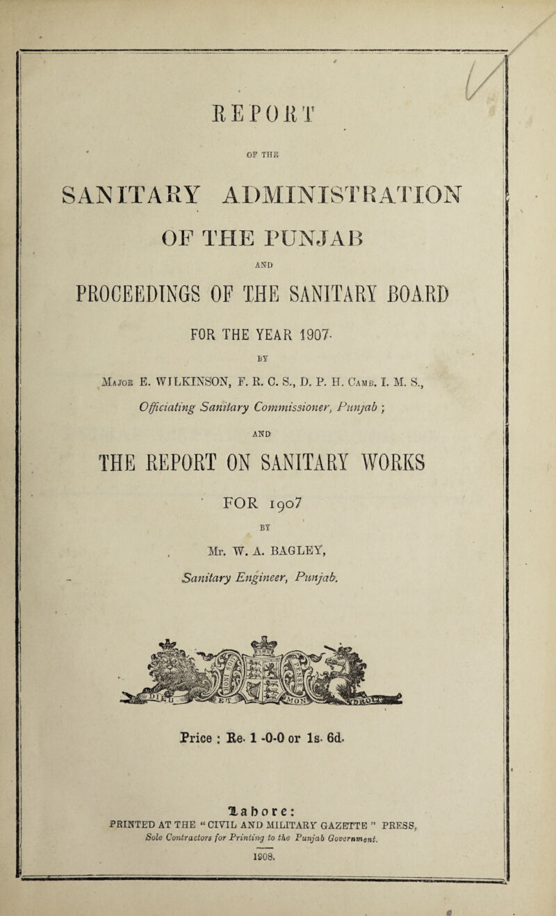 t l J REP 0R T OF THE SAN ITARY ADMINISTRATION OP THE PUNJAB AND FOR THE YEAR 1907- BY Majoe E. WJLKINSON, E. R. C. S., D. P. H. Camb. I. M. Officiating Sanitary Commissioner, Punjab ; AND THE REPORT ON SANITARY WORKS FOR 1907 BY Mr. W. A. BAG LEY, Sanitary Engineer, Punjab, Price : Re-1 -0-0 or Is- 6d- Xabore: PRINTED AT THE “ CIVIL AND MILITARY GAZETTE ” PRESS, Sole Contractors for Printing to the Punjab Government. 1908.