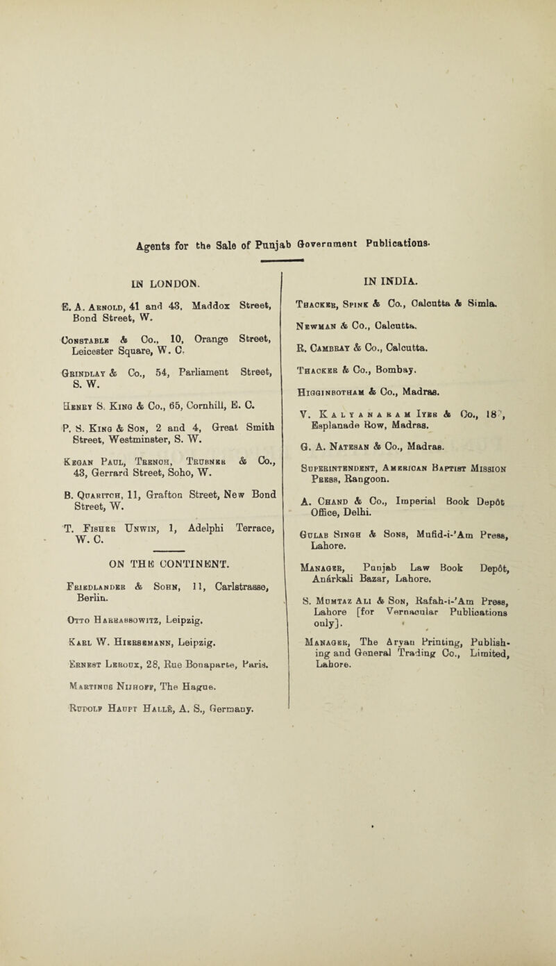 Agents for the Sale of Punjab Government Publications. LN LONDON. E. A . Arnold, 41 and 43, Maddox Street, Bond Street, W. Constable: & Co., 10, Orange Street, Leicester Square, W. C- Gbindlay & Co., 54, Parliament Street, S. W. EIenry S-. King & Co., 65, Cornhill, E. C. P. S. King & Son, 2 and 4, Great Smith Street, Westminster, S. W. Kegan Paul, Trench, Trubnek & Co., 43, Gerrard Street, Soho, W. B. Quaritch, 11, Grafton Street, New Bond Street, W. T. Fisher Unwin, 1, Adelphi Terrace, W. C. ON THE CONTINENT. Frikdlandeb & Sohn, 11, Carlstrasse, Berlin. Otto H arbahsowitz, Leipzig. Karl W. Hibrsbmann, Leipzig. Ernest Leboux, 28, Rue Bonaparte, Paris. Martinos Nijhofp, The Hague. Rudolf Haupt Halle, A. S., Germany. IN INDIA. Thacker, Spink & Co., Calcutta A 8imla. Newman & Co., Calcutta. R. Cambray & Co., Calcutta. Thacker & Co., Bombay. Higginbotham & Co., Madras. Y. Kalyanaram Iyeb & Co., 18 Esplanade Row, Madras. G. A. Natesan & Co., Madras. Superintendent, American Baptist Mission Press, Rangoon. A. Chand & Co., Imperial Book Depdt Office, Delhi. Gulab Singh & Sons, Mnfid-i-’Am Press, Lahore. Manager, Punjab Law Book Dep6t, Anarkali Bazar, Lahore. S. Momtaz Ali & Son, Rafah-i-’Am Press, Lahore [for Vernacular Publications only]. « Manager, The Aryan Printing, Publish¬ ing and General Trading Co., Limited, Lahore.