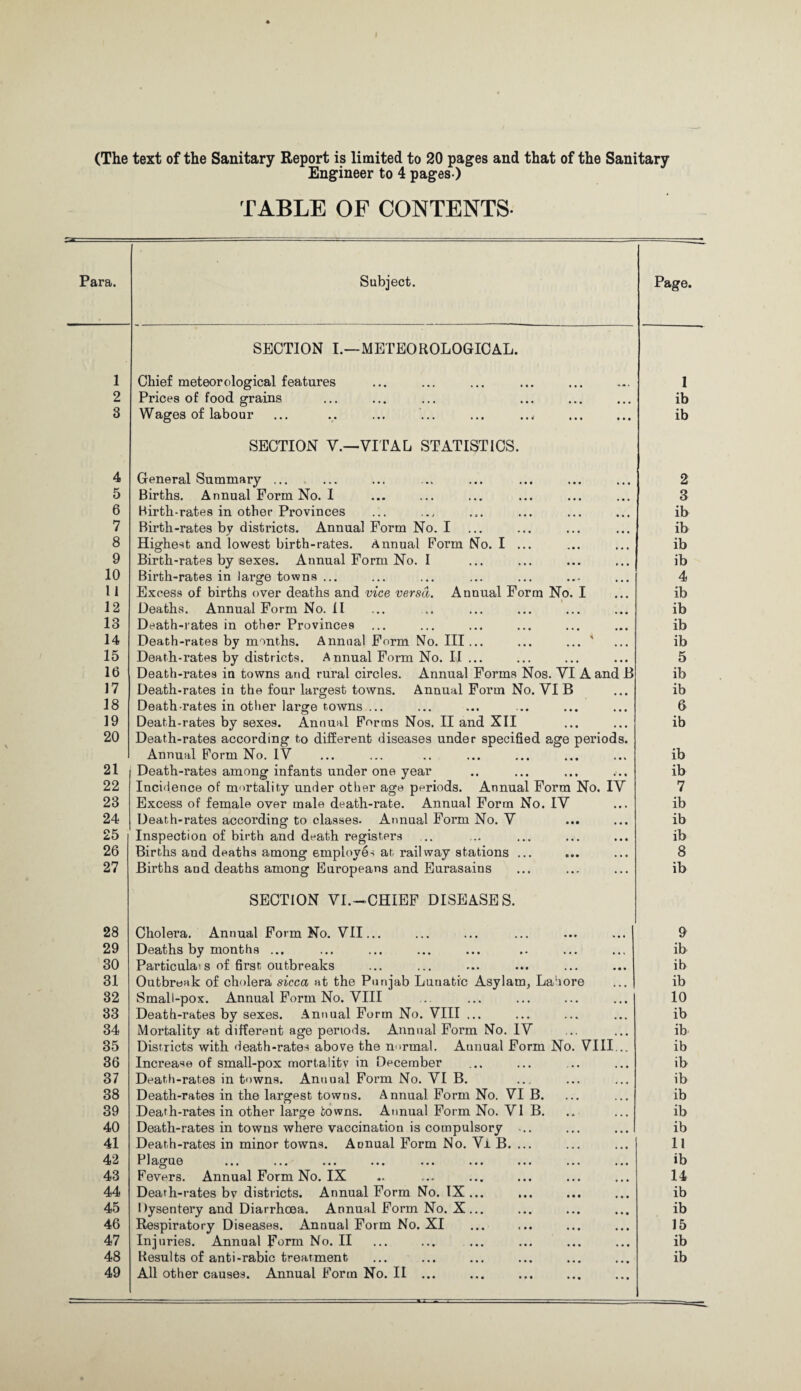 (The text of the Sanitary Report is limited to 20 pages and that of the Sanitary Engineer to 4 pages ) TABLE OF CONTENTS Para. Subject. SECTION I.—METEOROLOGICAL. 1 2 3 Chief meteorological features Prices of food grains Wages of labour Page. 1 ib ib 4 5 6 7 8 9 10 11 12 13 14 15 16 17 18 19 20 21 22 23 24 25 26 27 28 29 30 31 32 33 34 35 36 37 38 39 40 41 42 43 44 45 46 47 48 49 SECTION V.—VITAL STATISTICS. General Summary ... Births. Annual Form No. I Birth-rates in other Provinces Birth-rates by districts. Annual Form No. I ... Highest and lowest birth-rates. Annual Form No. I ... Birth-rates by sexes. Annual Form No. I Birth-rates in large towns ... Excess of births over deaths and vice versa. Annual Form No. I Deaths. Annual Form No. II Death-rates in other Provinces Death-rates by months. Annual Form No. III... ... ... ' Death-rates by districts. Annual Form No. II ... Death-rates in towns and rural circles. Annual Forms Nos. VI A and B Death-rates in the four largest towns. Annual Form No. VI B Death-rates in other large towns ... Death-rates by sexes. Annual Forms Nos. II and XII Death-rates according to different diseases under specified age periods. Annual Form No. iV Death-rates among infants under one year Incidence of mortality under other age periods. Annual Form No. IV Excess of female over male death-rate. Annual Form No. IV Death-rates according to classes. Annual Form No. V Inspection of birth and death registers Births and deaths among employes at railway stations ... Births and deaths among Europeans and Eurasains SECTION VI.—CHIEF DISEASES. Cholera. Annual Form No. VII... Deaths by months ... Particula's of first outbreaks Outbronk of cholera sicca at the Punjab Lunatic Asylam, Lahore Small-pox. Annual Form No. VIII Death-rates by sexes. Annual Form No. VIII ... Mortality at different age periods. Annual Form No. IV Districts with death-rates above the normal. Annual Form No. VIII Increase of small-pox mortality in December Death-rates in towns. Annual Form No. VI B. Death-rates in the largest towns. Annual Form No. VI B. Death-rates in other large towns. Annual Form No. VI B. Death-rates in towns where vaccination is compulsory ... Death-rates in minor towns. Annual Form No. Vi B. ... Plague Fevers. Annual Form No. IX Death-rates bv districts. Annual Form No. IX... Dysentery and Diarrhoea. Annual Form No. X ... Respiratory Diseases. Annual Form No. XI Injuries. Annual Form No. II Results of anti-rabic treatment All other causes. AnnualFormNo.il ... 2 3 ib ib ib ib 4 ib ib ib ib 5 ib ib 6 ib ib ib 7 ib ib ib 8 ib 9 ib ib ib 10 ib ib ib ib ib ib ib ib 11 ib 14 ib ib 15 ib ib