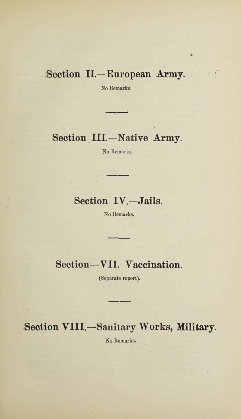 Section II.—European Army. ! No Remarks. Section III.—Native Army. No Remarks. Section IV.—Jails. No Remarks. Section—VII. Vaccination. (Separate report). Section VIII.—Sanitary Works, Military. No Remarks.