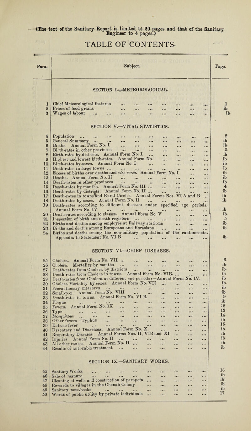 <The text of the Sanitary Report is limited t<5 20 pages and that of the Sanitary Engineer to 4 pages.) TABLE OF CONTENTS. 1 2 3 4 5 6 7 8 9 10 11 12 13 14 15 16 17 18 39 20 21 22 23 24 25 26 27 28 29 30 31 32 33 34 35 36 37 38 39 40 41 42 43 44 45 46 47 48 49 50 SECTION I.—METEOROLOGICAL. Chief Meteorological features Prices of food grains Wages of labour SECTION V.—VITAL STATISTICS. Population ... ... ... ... ... ... ... ... ... General Summary ... *•• ••• ... ... ... ... ... Births- Annual Form No. I ... ... ... ... ... Birth-rates in other provinces ... ... ... ... Birth-rates by districts. Annual Form No. I Highest and lowest birth-rates- Annual Form No. Birth-rates by sexes. Annual Form No. I Birth-rates in large towns ... Excess of births over deaths and vice versa. Annual Form No. I Deaths. Annual Form No. II ... ... ... ,.. ... ... Death-rates in other provinces Death-rates by months. Annual Form No. Ill ... ... ... ... Death-rates by districts. Annual Form No. II ... Death-rates in towns%nd Rural Circles. Annua] Forms Nos. VI A and B Death-rates by sexes. Annual Form No. II Death-rates according to different diseases under specified age perioc Annual Form No. IV ... ... ... ... ... ... Death-rates according to classes. Annual Form No. V . Inspection of birth and death registers Births and deaths among employes at Railway stations . Births and de iths among Europeans and Eurasians . Births and deaths among the non-military population of the cantonmeni Appendix to Statement No. VI B ... ... SECTION VI.—CHIEF DISEASES. Cholera. Annual Form No. VII ... ... ... .«• .. Cholera. Mortality by months Death-rates from Cholera by districts . Death-rates from Cholera in towns. Annual Form No. VIB. ... Death-rates from Cholera at different age periods :—Annual Form No. IV. Cholera Mortality by sexes. Annual Form No. VII . Precautionary measures ... ... ... ... Small-pox. Annual Form No. VIII ... ... . Death-rates in towns. Annual Form No. VI B. . Plague ... ••• ••• ••• ••• ••• ••• Fevers. Annual Form No. IX ... ... ... ... ... TJP0 . Mosquitoes ... ... ... ••• ••• ••• ••• ••• Other fevers—Typhus ... ... ... ... ... Enteric fever ... ... ••• •• ••• ••• ••• Dysentery and Diarrhoea. Annual Form No. X ... ... Respiratory Diseases. Annual Forms Nos. II, VIB and XI ... Injuries. Annual Form No. II ... ... ... ... ... All other causes. Annual Form No. II ... Results of anti-rabic treatment ... ... ... ... ... SECTION IX—SANITARY WORKS. Sanitary Works ... ... . Sale of manure Cleaning of wells and construction of parapets Rewards to villages in the Chenab Colony Sanitary note-books Works of public utility by private individuals 1 ib ib 2 ib ib 3 ib ib ib ib ib ib ib 4 ib ib ib ib ib 5 ib ib ib 6. ib ib ib ib ib ib ib 9 ib 12 13 14 ib 35 ib ib ib ib ib 16 ib ib ib ib 17