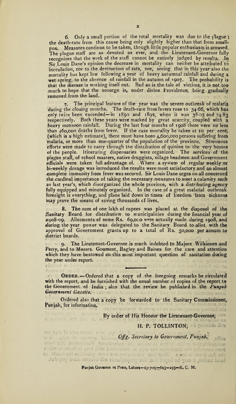 2 6. Only a small portion of the total mortality was due to the plague t the death-rate from this cause being only slightly higher than that from small¬ pox. Measures continue to be taken, though little popular enthusiasm is aroused. The plague staff are as devoted as ever, and the Lieutenant-Governor fully recognizes that the work of the staff cannot be entirely judged by results. In Sir Louis Dane’s opinion the decrease in mortality can neither be attributed to inoculation, nor to the destruction of rats, nor* seeing that in this year also the mortality has kept low following a year of heavy autumnal rainfall and during a wet spring, to the absence of rainfall in the autumn of *907. The probability is that the disease is working itself out. Sad as is the tale of victims, it is not too much to hope that the scourge is, under divine Providence, being gradually [removed from the land. 7. The principal feature of the year was the severe outbreak of malaria during the closing months. The death-rate from fevers rose to 34-66, which has only twice been exceeded—in 1890 and 1892, when it was 38-05 and 34 83 respectively. Both these years were marked by great scarcity, coupled with a heavy monsoon rainfall. During the last four months of 1908 there were no less than 460,000 deaths from fever. If the case mortality be taken at 10 per cent, (which is a high estimate), there must have been 4,600,000 persons suffering from malaria, or more than one-quarter of the population of the province. Strenuous efforts were made to carry through the distribution of quinine to the very homes of the people. Itinerating dispensaries were organized. The services of thd -plague staff, of school masters, native druggists, village headmen and Government officials were taken full advantage of. Where a system of regular weekly or bi-weekly dosage was introduced the results were most satisfactory and an almost complete immunity from fever was secured. Sir Louis Dane urges on all concerned the cardinal importance of taking the necessary measures to meet a calamity such as last year’s, which disorganized the whole province, with a distributing agency fully equipped and minutely organized. In the case of a great malarial outbreak foresight is everything, and plans laid down in times of freedom from sickness tnay prove the means of saving thousands cf lives. 8. The sum of one lakh of rupees was placed at the disposal of the sSanitary Board for distribution to municipalities during the financial year of 4908-09. Allotments of some Rs. 69,oco w^re actually made during 1908, and during the year power was delegated to the Sanitary Board to allot with the approval of Government grants up to a total of Rs. 50,000 per annum to district boards. C . . » J. *’ - . * ” ' ' k 4 9. The Lieutenant-Governor is much indebted to Majors Wilkinson and Perry, and to Messrs. Goument, Bagley and Baines for the care and attention which they have bestowed on this most important question of sanitation during the year under report. 7 : - ' i.*:: j- 0 - pmarntmmmamammmm r ; f, / r.j 2 - \ ; . .. > Order.—Ordered that a copy of the foregoing remarks be circulated with the report, and be furnished with the usual number of copies of the report to the Government of India ; also th^t the review be published in the Punjab Government Gazette. ^ v * “ . , . . ‘ * ** “ * * Ordered also that a copy be forwarded to the Sanitary Commissioner, Punjab, for information t M'; »;.!•. i:! 0 <( / '.»! r ; ; !; - .j By order of His Honour the’ Lieutenant-Governor, • • ' • i0 ] ; i: i r ' g H. P. TOLLINTON, ^ > ^ 2 ; ;' 1 , • • ' . • f ; Offg. Secretary to Government, Punjab. ... ..